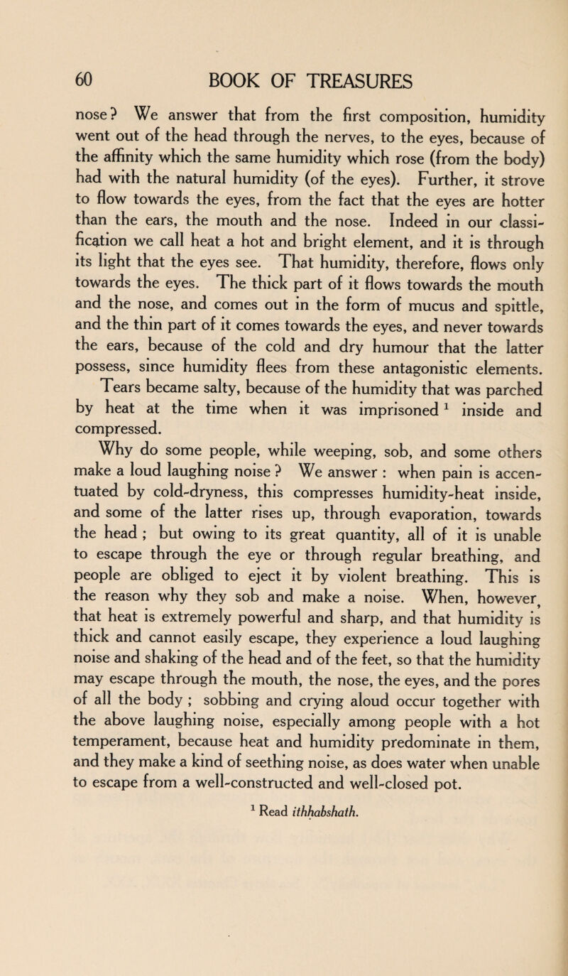 nose? We answer that from the first composition, humidity went out of the head through the nerves, to the eyes, because of the affinity which the same humidity which rose (from the body) had with the natural humidity (of the eyes). Further, it strove to flow towards the eyes, from the fact that the eyes are hotter than the ears, the mouth and the nose. Indeed in our classi¬ fication we call heat a hot and bright element, and it is through its light that the eyes see. That humidity, therefore, flows only towards the eyes. The thick part of it flows towards the mouth and the nose, and comes out in the form of mucus and spittle, and the thin part of it comes towards the eyes, and never towards the ears, because of the cold and dry humour that the latter possess, since humidity flees from these antagonistic elements. Tears became salty, because of the humidity that was parched by heat at the time when it was imprisoned1 inside and compressed. Why do some people, while weeping, sob, and some others make a loud laughing noise ? We answer : when pain is accen¬ tuated by cold-dryness, this compresses humidity-heat inside, and some of the latter rises up, through evaporation, towards the head ; but owing to its great quantity, all of it is unable to escape through the eye or through regular breathing, and people are obliged to eject it by violent breathing. This is the reason why they sob and make a noise. When, however, that heat is extremely powerful and sharp, and that humidity is thick and cannot easily escape, they experience a loud laughing noise and shaking of the head and of the feet, so that the humidity may escape through the mouth, the nose, the eyes, and the pores of all the body ; sobbing and crying aloud occur together with the above laughing noise, especially among people with a hot temperament, because heat and humidity predominate in them, and they make a kind of seething noise, as does water when unable to escape from a well-constructed and well-closed pot. 1 Read ithhabshath.