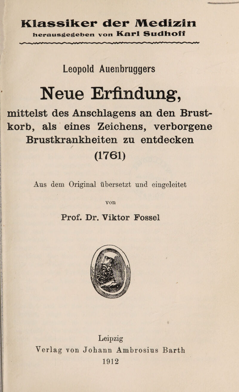 Klassiker der Medizin herausgegeben von Karl Sudhoff Leopold Auenbruggers Neue Erfindung, mittelst des Anschlagens an den Brust¬ korb, als eines Zeichens, verborgene Brustkrankheiten zu entdecken (1761) Aus dem Original übersetzt und eingeleitet von Prof. Dr. Viktor Fossel Leipzig Verlag von Johann Ambrosius Barth 1912