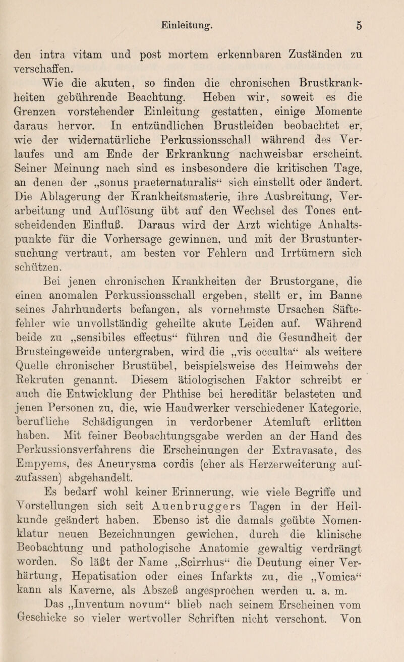 den intra vitam und post mortem erkennbaren Zuständen zu verschaffen. Wie die akuten, so finden die chronischen Brustkrank¬ heiten gebührende Beachtung. Heben wir, soweit es die Grenzen vorstehender Einleitung gestatten, einige Momente daraus hervor. In entzündlichen Brustleiden beobachtet er, wie der widernatürliche Perkussionsschall während des Ver¬ laufes und am Ende der Erkrankung nachweisbar erscheint. Seiner Meinung nach sind es insbesondere die kritischen Tage, an denen der „sonus praeternaturalis“ sich einstellt oder ändert. Die Ablagerung der Krankheitsmaterie, ihre Ausbreitung, Ver¬ arbeitung und Auflösung übt auf den Wechsel des Tones ent¬ scheidenden Einfluß. Daraus wird der Arzt wichtige Anhalts¬ punkte für die Vorhersage gewinnen, und mit der Brustunter¬ suchung vertraut, am besten vor Fehlern und Irrtümern sich schützen. Bei jenen chronischen Krankheiten der Brustorgane, die einen anomalen Perkussionsschall ergeben, stellt er, im Banne seines Jahrhunderts befangen, als vornehmste Ursachen Säfte¬ fehler wie unvollständig geheilte akute Leiden auf. Während beide zu „sensibiles effectus“ führen und die Gesundheit der Brusteingeweide untergraben, wird die „vis occulta“ als weitere Quelle chronischer Brustübel, beispielsweise des Heimwehs der Rekruten genannt. Diesem ätiologischen Faktor schreibt er auch die Entwicklung der Phthise bei hereditär belasteten und jenen Personen zu, die, wie Handwerker verschiedener Kategorie, berufliche Schädigungen in verdorbener Atemluft erlitten haben. Mit feiner Beobachtungsgabe werden an der Hand des Perkussionsverfahrens die Erscheinungen der Extravasate, des Empyems, des Aneurysma cordis (eher als Herzerweiterung auf- ■zufassen) abgehandelt. Es bedarf wohl keiner Erinnerung, wie viele Begriffe und Vorstellungen sich seit Auenbruggers Tagen in der Heil¬ kunde geändert haben. Ebenso ist die damals geübte Nomen¬ klatur neuen Bezeichnungen gewichen, durch die klinische Beobachtung und pathologische Anatomie gewaltig verdrängt worden. So läßt der Name „Scirrhus“ die Deutung einer Ver¬ härtung, Hepatisation oder eines Infarkts zu, die „Vomica“ kann als Kaverne, als Abszeß angesprochen werden u. a. m. Das „Inventum novum“ blieb nach seinem Erscheinen vom Geschicke so vieler wertvoller Schriften nicht verschont. Von