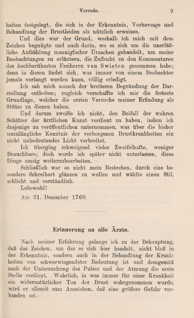 heiten festgelegt, die sich in der Erkenntnis, Vorhersage und Behandlung der Brustleiden als nützlich erweisen. Und dies war der Grund, weshalb ich mich mit dem Zeichen begnügte und auch darin, wo es sich um die unerläß¬ liche Aufzählung mannigfacher Ursachen gehandelt, um meine Beobachtungen zu erläutern, die Zuducht zu den Kommentaren des hochberühmten Freiherrn van Swieten genommen habe; denn in diesen findet sich, was immer von einem Beobachter jemals verlangt werden kann, völlig erledigt. Ich sah mich sonach der breiteren Begründung der Dar¬ stellung enthoben; zugleich verschaffte ich mir die festeste Grundlage, welcher die ersten Versuche meiner Erfindung als Stütze zu dienen haben. Und darum zweifle ich nicht, den Beifall der wahren Schätzer der ärztlichen Kunst verdient zu haben, indem ich dasjenige zu veröffentlichen unternommen, was über die bisher unzulängliche Kenntnis der verborgenen Brustkrankheiten ein nicht unbedeutendes Licht verbreitet. Ich überging schweigend vieles Zweifelhafte, weniger Brauchbare; doch werde ich später nicht unterlassen, diese Dinge emsig weiterzubearbeiten. Schließlich war es nicht mein Bestreben, durch eine be¬ sondere Schreibart glänzen zu wollen und wählte einen Stil, schlicht und verständlich. Lebewohl! Am 31. Dezember 1760. Erinnerung an alle Ärzte. Nach meiner Erfahrung gelange ich zu der Behauptung, daß das Zeichen, um das es sich hier handelt, nicht bloß in der Erkenntnis, sondern auch in der Behandlung der Krank¬ heiten von schwerwiegendster Bedeutung ist und demgemäß nach der Untersuchung des Pulses und der Atmung die erste Stelle verdient. Wahrlich, in was immer für einer Krankheit ein widernatürlicher Ton der Brust wahrgenommen wurde, wird er allezeit zum Anzeichen, daß eine größere Gefahr vor¬ handen sei.