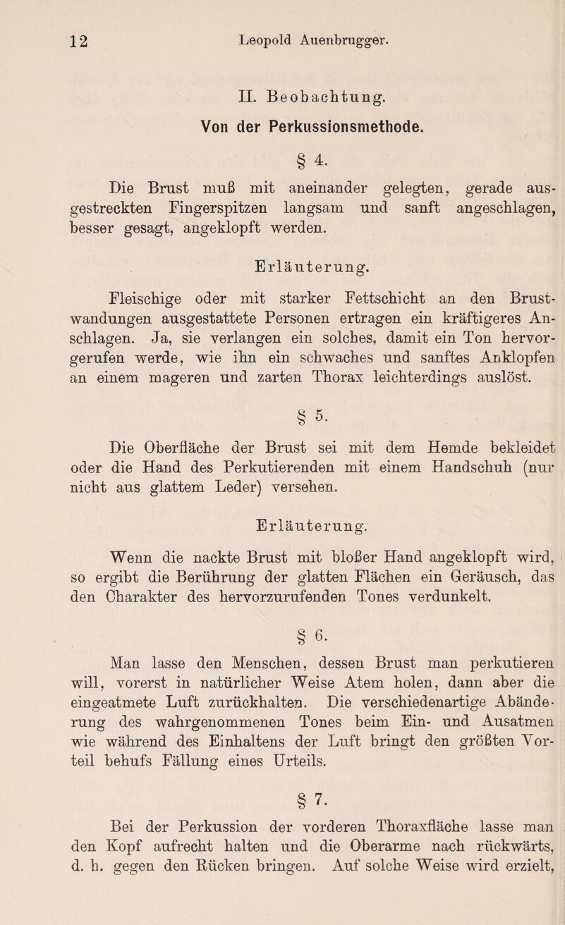 II. B eobachtung. Von der Perkussionsmethode. § 4. Die Brust muß mit aneinander gelegten, gerade aus¬ gestreckten Fingerspitzen langsam und sanft angeschlagen, besser gesagt, angeklopft werden. Erläuterung. Fleischige oder mit starker Fettschicht an den Brust¬ wandungen ausgestattete Personen ertragen ein kräftigeres An¬ schlägen. Ja, sie verlangen ein solches, damit ein Ton hervor¬ gerufen werde, wie ihn ein schwaches und sanftes Anklopfen an einem mageren und zarten Thorax leichterdings auslöst. § 5. Die Oberfläche der Brust sei mit dem Hemde bekleidet oder die Hand des Perkutierenden mit einem Handschuh (nur nicht aus glattem Leder) versehen. Erläuterung. Wenn die nackte Brust mit bloßer Hand angeklopft wird, so ergibt die Berührung der glatten Flächen ein Geräusch, das den Charakter des hervorzurufenden Tones verdunkelt. § 6. Man lasse den Menschen, dessen Brust man perkutieren will, vorerst in natürlicher Weise Atem holen, dann aber die eingeatmete Luft zurückhalten. Die verschiedenartige Abände¬ rung des wahrgenommenen Tones beim Ein- und Ausartmen wie während des Einhaltens der Luft bringt den größten Vor¬ teil behufs Fällung eines Urteils. § 7- Bei der Perkussion der vorderen Thoraxfläche lasse man den Kopf aufrecht halten und die Oberarme nach rückwärts, d. h. gegen den Rücken bringen. Auf solche Weise wird erzielt,