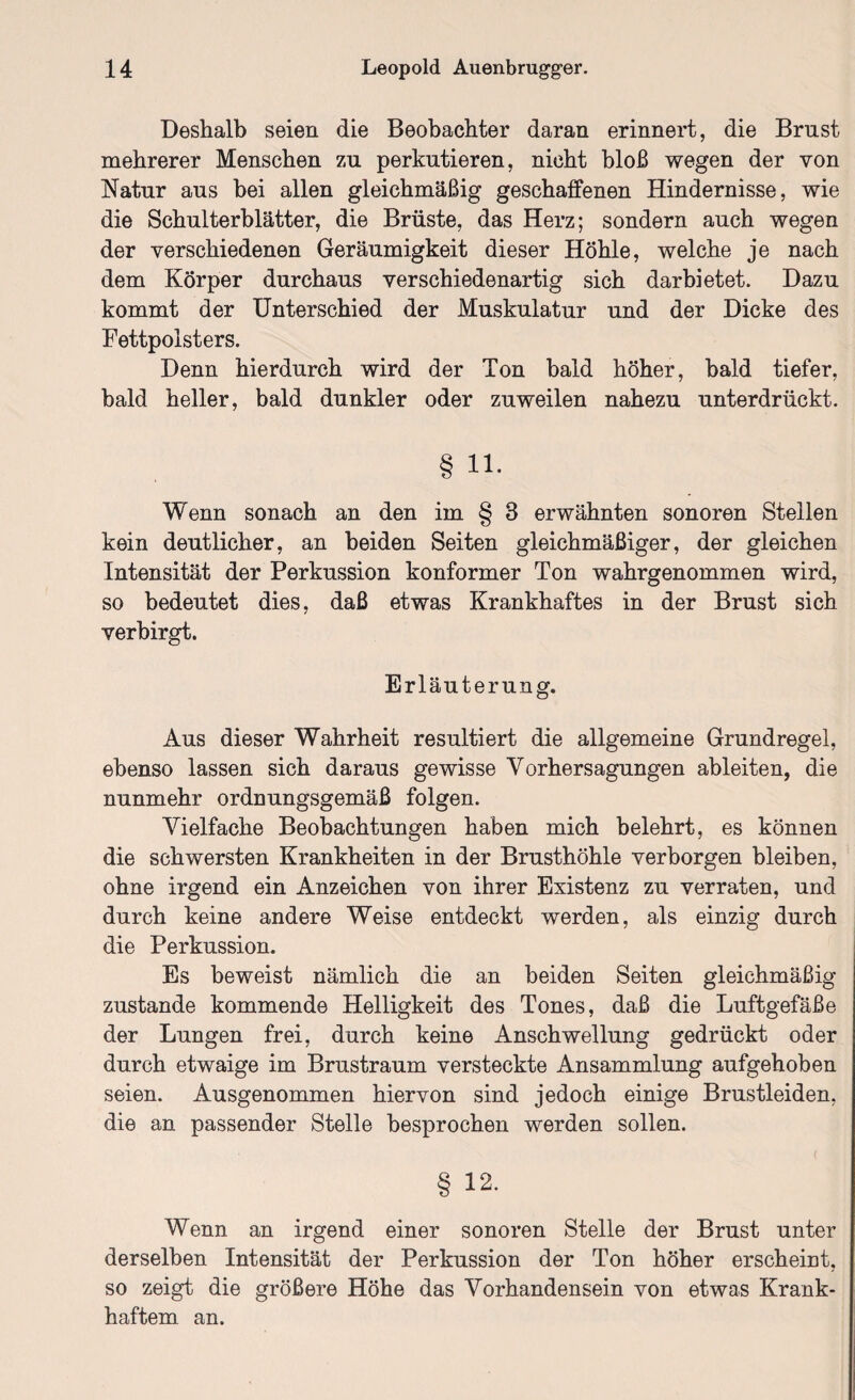 Deshalb seien die Beobachter daran erinnert, die Brust mehrerer Menschen zu perkutieren, nicht bloß wegen der von Natur aus bei allen gleichmäßig geschaffenen Hindernisse, wie die Schulterblätter, die Brüste, das Herz; sondern auch wegen der verschiedenen Geräumigkeit dieser Höhle, welche je nach dem Körper durchaus verschiedenartig sich darbietet. Dazu kommt der Unterschied der Muskulatur und der Dicke des Fettpolsters. Denn hierdurch wird der Ton bald höher, bald tiefer, bald heller, bald dunkler oder zuweilen nahezu unterdrückt. § 11. Wenn sonach an den im § 3 erwähnten sonoren Stellen kein deutlicher, an beiden Seiten gleichmäßiger, der gleichen Intensität der Perkussion konformer Ton wahrgenommen wird, so bedeutet dies, daß etwas Krankhaftes in der Brust sich verbirgt. Erl äuterung. Aus dieser Wahrheit resultiert die allgemeine Grundregel, ebenso lassen sich daraus gewisse Vorhersagungen ableiten, die nunmehr ordnungsgemäß folgen. Vielfache Beobachtungen haben mich belehrt, es können die schwersten Krankheiten in der Brusthöhle verborgen bleiben, ohne irgend ein Anzeichen von ihrer Existenz zu verraten, und durch keine andere Weise entdeckt werden, als einzig durch die Perkussion. Es beweist nämlich die an beiden Seiten gleichmäßig zustande kommende Helligkeit des Tones, daß die Luftgefäße der Lungen frei, durch keine Anschwellung gedrückt oder durch etwaige im Brustraum versteckte Ansammlung aufgehoben seien. Ausgenommen hiervon sind jedoch einige Brustleiden, die an passender Stelle besprochen werden sollen. § 12. Wenn an irgend einer sonoren Stelle der Brust unter derselben Intensität der Perkussion der Ton höher erscheint, so zeigt die größere Höhe das Vorhandensein von etwas Krank¬ haftem an.