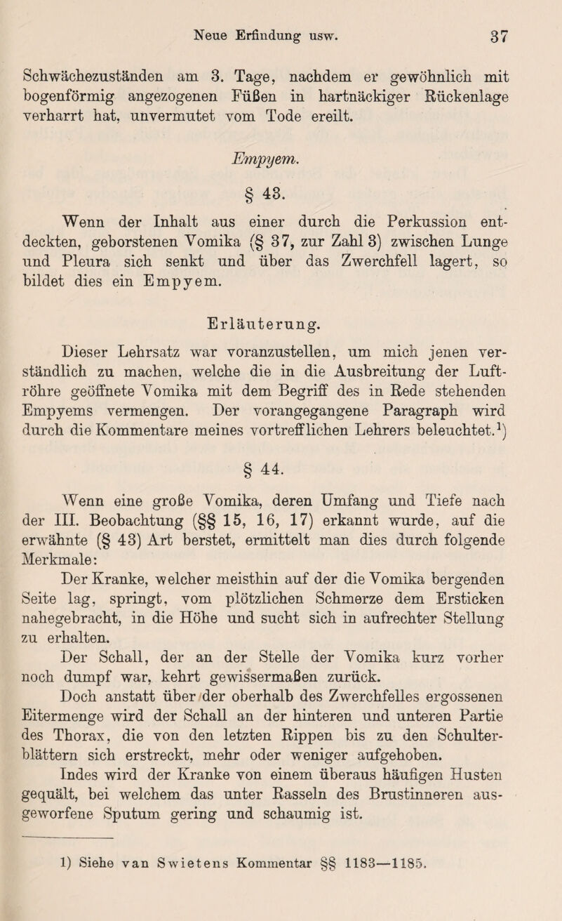 Schwächezuständen am 3. Tage, nachdem ei* gewöhnlich mit bogenförmig angezogenen Füßen in hartnäckiger Rückenlage verharrt hat, unvermutet vom Tode ereilt. Empyem, § 43. Wenn der Inhalt aus einer durch die Perkussion ent¬ deckten, geborstenen Vomika (§ 37, zur Zahl 3) zwischen Lunge und Pleura sich senkt und über das Zwerchfell lagert, so bildet dies ein Empyem. Erläuterung. Dieser Lehrsatz war voranzustellen, um mich jenen ver¬ ständlich zu machen, welche die in die Ausbreitung der Luft¬ röhre geöffnete Vomika mit dem Begriff des in Rede stehenden Empyems vermengen. Der vorangegangene Paragraph wird durch die Kommentare meines vortrefflichen Lehrers beleuchtet.1) § 44. Wenn eine große Vomika, deren Umfang und Tiefe nach der III. Beobachtung (§§ 15, 16, 17) erkannt wurde, auf die erwähnte (§ 43) Art berstet, ermittelt man dies durch folgende Merkmale: Der Kranke, welcher meisthin auf der die Vomika bergenden Seite lag, springt, vom plötzlichen Schmerze dem Ersticken nahegebracht, in die Höhe und sucht sich in aufrechter Stellung zu erhalten. Der Schall, der an der Stelle der Vomika kurz vorher noch dumpf war, kehrt gewissermaßen zurück. Doch anstatt über der oberhalb des Zwerchfelles ergossenen Eitermenge wird der Schall an der hinteren und unteren Partie des Thorax, die von den letzten Rippen bis zu den Schulter¬ blättern sich erstreckt, mehr oder weniger aufgehoben. Indes wird der Kranke von einem überaus häufigen Husten gequält, bei welchem das unter Rasseln des Brustinneren aus¬ geworfene Sputum gering und schaumig ist.