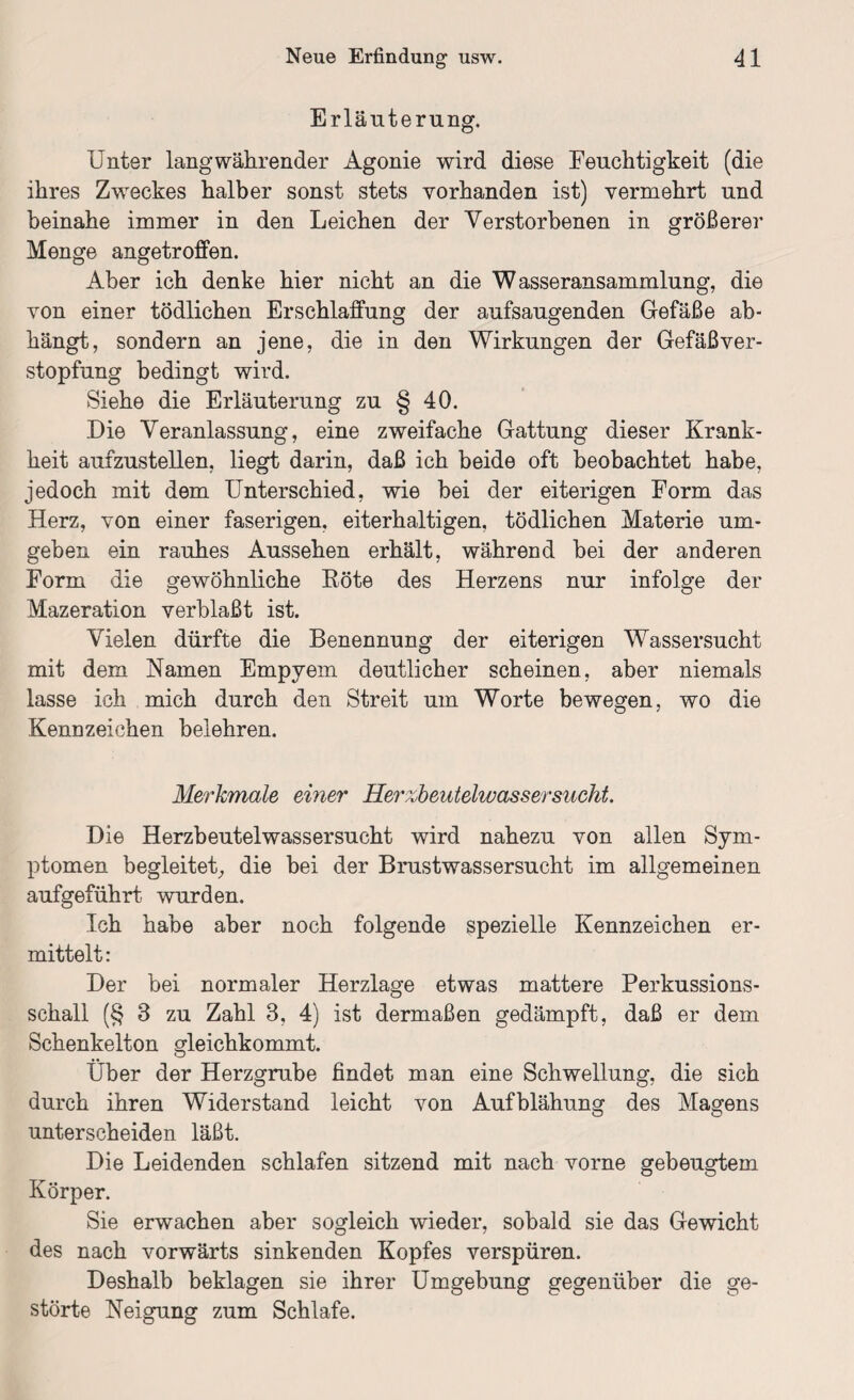 Erläuterung. Unter lang währender Agonie wird diese Feuchtigkeit (die ihres Zweckes halber sonst stets vorhanden ist) vermehrt und beinahe immer in den Leichen der Verstorbenen in größerer Menge angetroffen. Aber ich denke hier nicht an die Wasseransammlung, die von einer tödlichen Erschlaffung der aufsaugenden Gefäße ab¬ hängt, sondern an jene, die in den Wirkungen der Gefäßver¬ stopfung bedingt wird. Siehe die Erläuterung zu § 40. Die Veranlassung, eine zweifache Gattung dieser Krank¬ heit aufzustellen, liegt darin, daß ich beide oft beobachtet habe, jedoch mit dem Unterschied, wie bei der eiterigen Form das Herz, von einer faserigen, eiterhaltigen, tödlichen Materie um¬ geben ein rauhes Aussehen erhält, während bei der anderen Form die gewöhnliche Röte des Herzens nur infolge der Mazeration verblaßt ist. Vielen dürfte die Benennung der eiterigen Wassersucht mit dem Namen Empyem deutlicher scheinen, aber niemals lasse ich mich durch den Streit um Worte bewegen, wo die Kennzeichen belehren. Merkmale einer Her%beutelwassersucht. Die Herzbeutelwassersucht wird nahezu von allen Sym¬ ptomen begleitet., die bei der Brustwassersucht im allgemeinen aufgeführt wurden. Ich habe aber noch folgende spezielle Kennzeichen er¬ mittelt: Der bei normaler Herzlage etwas mattere Perkussions¬ schall (§ 3 zu Zahl 3, 4) ist dermaßen gedämpft, daß er dem Schenkelton gleichkommt. Über der Herzgrube findet man eine Schwellung, die sich durch ihren Widerstand leicht von Aufblähung des Magens unterscheiden läßt. Die Leidenden schlafen sitzend mit nach vorne gebeugtem Körper. Sie erwachen aber sogleich wieder, sobald sie das Gewicht des nach vorwärts sinkenden Kopfes verspüren. Deshalb beklagen sie ihrer Umgebung gegenüber die ge¬ störte Neigung zum Schlafe.