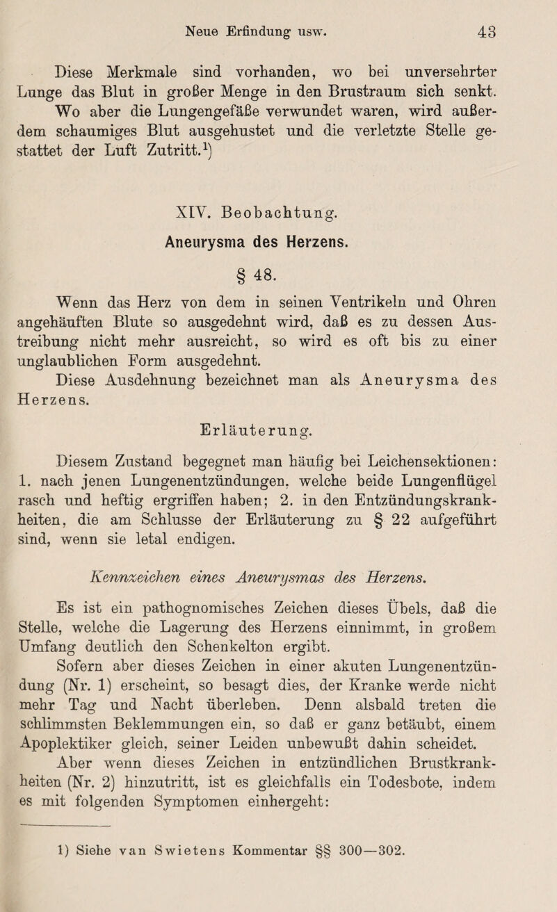 Diese Merkmale sind vorhanden, wo bei unversehrter Lunge das Blut in großer Menge in den Brustraum sich senkt. Wo aber die Lungengefäße verwundet waren, wird außer¬ dem schaumiges Blut ausgehustet und die verletzte Stelle ge¬ stattet der Luft Zutritt.1) XIY. Beobachtung. Aneurysma des Herzens. § 48. Wenn das Herz von dem in seinen Ventrikeln und Ohren angehäuften Blute so ausgedehnt wird, daß es zu dessen Aus¬ treibung nicht mehr ausreicht, so wird es oft bis zu einer unglaublichen Form ausgedehnt. Diese Ausdehnung bezeichnet man als Aneurysma des Herzens. Erläuterung. Diesem Zustand begegnet man häufig bei Leichensektionen: 1. nach jenen Lungenentzündungen, welche beide Lungenflügel rasch und heftig ergriffen haben; 2. in den Entzündungskrank¬ heiten, die am Schlüsse der Erläuterung zu § 22 aufgeführt sind, wenn sie letal endigen. Kennzeichen eines Aneurysmas des Herzens. Es ist ein pathognomisches Zeichen dieses Übels, daß die Stelle, welche die Lagerung des Herzens einnimmt, in großem Umfang deutlich den Schenkelton ergibt. Sofern aber dieses Zeichen in einer akuten Lungenentzün¬ dung (Nr. 1) erscheint, so besagt dies, der Kranke werde nicht mehr Tag und Nacht überleben. Denn alsbald treten die schlimmsten Beklemmungen ein, so daß er ganz betäubt, einem Apoplektiker gleich, seiner Leiden unbewußt dahin scheidet. Aber wenn dieses Zeichen in entzündlichen Brustkrank¬ heiten (Nr. 2) hinzutritt, ist es gleichfalls ein Todesbote, indem es mit folgenden Symptomen einhergeht: 1) Siehe van Swietens Kommentar 300—302.