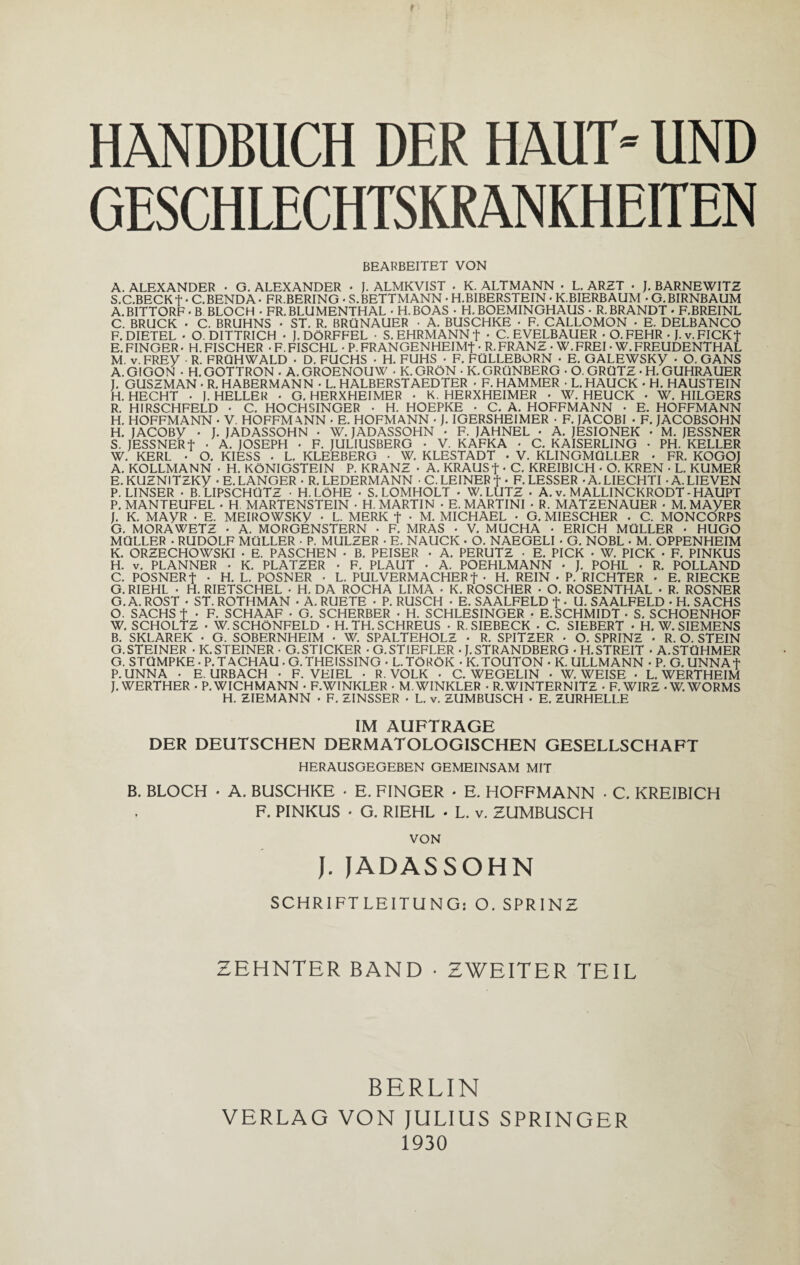 HANDBUCH DER HAUT» UND GESCHLECHTSKRANKHEITEN BEARBEITET VON A. ALEXANDER • G. ALEXANDER • J. ALMKVIST . K. ALTMANN • L. ARZT • J. BARNEWITZ S.C.BECKf • C.BENDA • FR.BERING • S.BETTMANN • H.BIBERSTEIN • K.BIERBAUM • G. BIRNBAUM A. BITTORF • B BLOCH . FR. BLUMENTHAL • H.BOAS • H. BOEMINGHAUS • R. BRANDT • F.BREINL C. BRUCK • C. BRUHNS • ST. R. BRÜNAUER • A. BUSCHKE • F. CALLOMON ■ E. DELBANCO F. DIETEL • O. DITTRICH • J. DÖRFFEL • S. EHRMANN f • C. EVELBAUER • O.FEHR • J.v.FICKt E. FINGER • H. FISCHER • F. FISCHL • P. FRANGENHEIMf • R. FRANZ • W.FREI • W. FREUDENTHAL M. v.FREV R. FRÜHWALD • D. FUCHS • H. FUHS • F. FÜLLEBORN • E. GALEWSKy • O. GANS A. GIGON • H. GOTTRON . A. GROENOUW . K. GRÖN • K. GRÜNBERG • O. GRÜTZ • H. GUHRAUER I. GUSZMAN • R. HABERMANN • L. HALBERSTAEDTER • F. HAMMER • L. HAUCK • H. HAUSTEIN H. HECHT • I. HELLER • G. HERXHEIMER • K. HERXHEIMER • W. HEUCK • W. HILGERS R. HIRSCHFELD • C. HOCHSINGER • H. HOEPKE • C. A. HOFFMANN • E. HOFFMANN H. HOFFMANN • V. HOFFMANN • E. HOFMANN •J. IGERSHEIMER • F. JACOBI • F. JACOBSOHN H. JACOBy • J. JADASSOHN • W. JADASSOHN • F. JAHNEL • A. JESIONEK • M. JESSNER S. JESSNER + • A. JOSEPH • F. JULIUSBERG • V. KAFKA • C. KAISERLING • PH. KELLER W. KERL • O. KIESS . L. KLEEBERG ■ W. KLESTADT • V. KLINGMÜLLER • FR. KOGOJ A. KOLLMANN • H. KÖNIGSTEIN P. KRANZ • A. KRAUSf • C. KREIBICH • O. KREN • L. KUMER E.KUZNlTZKy -E. LANGER • R. LEDERMANN • C.LEINER f • F. LESSER • A. LIECHTI • A. LIEVEN P. LINSER • B. LIPSCHÜTZ ■ H. LÖHE • S. LOMHOLT • W. LUTZ . A. v. MALLINCKRODT - HAUPT P. MANTEUFEL - H MARTENSTEIN • H. MARTIN • E. MARTINI • R. MATZENAUER • M. MAyER J. K. MAyR • E. MEIROWSKy • L. MERK f • M. MICHAEL • G. MIESCHER . C. MONCORPS G. MORA WETZ • A. MORGENSTERN • F. MRAS • V. MUCHA • ERICH MÜLLER • HUGO MÜLLER • RUDOLF MÜLLER • P. MULZER • E. NAUCK • O. NAEGELI • G. NOBL • M. OPPENHEIM K. ORZECHOWSKI • E. PASCHEN • B. PEISER • A. PERUTZ • E. PICK • W. PICK • F. PINKUS H. v. PLANNER • K. PLATZER • F. PLAUT • A. POEHLMANN * J. POHL • R. POLLAND C. POSNERf • H. L. POSNER - L. PULVERMACHER t • H. REIN • P. RICHTER . E. RIECKE G. RIEHL • H. RIETSCHEL • H. DA ROCHA LIMA • K. ROSCHER • O. ROSENTHAL • R. ROSNER G. A. ROST • ST. ROTHMAN • A. RUETE • P. RUSCH • E. SAALFELD f . U. SAALFELD • H. SACHS O. SACHS f • F. SCHAAF • G. SCHERBER • H. SCHLESINGER • E.SCHMIDT • S. SCHOENHOF W. SCHOLTZ • W. SCHÖNFELD • H. TH. SCHREUS • R. SIEBECK • C. SIEBERT • H. W. SIEMENS B. SKLAREK • G. SOBERNHEIM • W. SPALTEHOLZ . R. SPITZER • O. SPRINZ • R. O. STEIN G.STEINER • K.STEINER • G.STICKER • G.STIEFLER . J.STRANDBERG • H.STREIT * A.STÜHMER G. STÜMPKE • P.TACHAU • G.THEISSING • L.TÖRÖK -K.TOUTON • K. ULLMANN • P. G.UNNAf P. UNNA • E. URBACH • F. VEIEL • R. VOLK • C. WEGELIN . W. WEISE • L. WERTHEIM J. WERTHER • P. WICHMANN • F.WINKLER • M. WINKLER • R.WINTERNITZ • F.WIRZ -W. WORMS H. ZIEMANN • F. ZINSSER • L. v. ZUMBUSCH • E. ZURHELLE IM AUFTRÄGE DER DEUTSCHEN DERMATOLOGISCHEN GESELLSCHAFT HERAUSGEGEBEN GEMEINSAM MIT B. BLOCH • A. BUSCHKE • E. FINGER • E. HOFFMANN . C. KREIBICH F. PINKUS • G. RIEHL • L. v. ZUMBUSCH VON J. JADASSOHN SCHRIFTLEITUNG: O. SPRINZ ZEHNTER BAND • ZWEITER TEIL BERLIN VERLAG VON JULIUS SPRINGER 1930