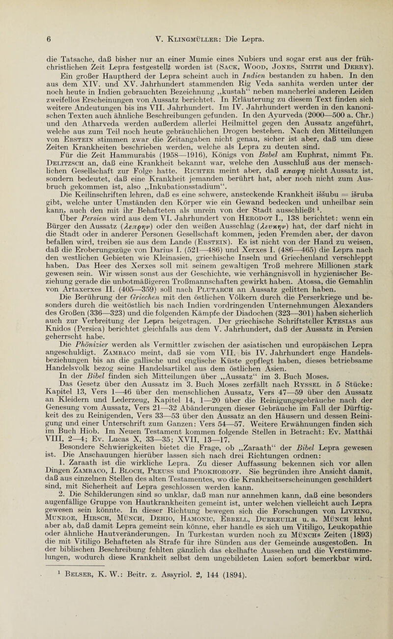 die Tatsache, daß bisher nur an einer Mumie eines Nubiers und sogar erst aus der früh¬ christlichen Zeit Lepra festgestellt worden ist (Sack, Wood, Jones, Smith und Derry). Ein großer Hauptherd der Lepra scheint auch in Indien bestanden zu haben. In den aus dem XIV. und XV. Jahrhundert stammenden Rig Veda sanhita werden unter der noch heute in Indien gebrauchten Bezeichnung ,,kustah“ neben mancherlei anderen Leiden zweifellos Erscheinungen von Aussatz berichtet. In Erläuterung zu diesem Text finden sich weitere Andeutungen bis ins VII. Jahrhundert. Im IV. Jahrhundert werden in den kanoni¬ schen Texten auch ähnliche Beschreibungen gefunden. In den Ayurveda (2000—500 a. Chr.) und den Atharveda werden außerdem allerlei Heilmittel gegen den Aussatz angeführt, welche aus zum Teil noch heute gebräuchlichen Drogen bestehen. Nach den Mitteilungen von Ebstein stimmen zwar die Zeitangaben nicht genau, sicher ist aber, daß um diese Zeiten Krankheiten beschrieben werden, welche als Lepra zu deuten sind. Für die Zeit Hammurabis (1958—1916), Königs von Babel am Euphrat, nimmt Fr. Delitzsch an, daß eine Krankheit bekannt war, welche den Ausschluß aus der mensch¬ lichen Gesellschaft zur Folge hatte. Richter meint aber, daß ewacpr] nicht Aussatz ist, sondern bedeutet, daß eine Krankheit jemanden berührt hat, aber noch nicht zum Aus¬ bruch gekommen ist, also „Inkubationsstadium“. Die Keilinschriften lehren, daß es eine schwere, ansteckende Krankheit issubu — isruba gibt, welche unter Umständen den Körper wie ein Gewand bedecken und unheilbar sein kann, auch den mit ihr Behafteten als unrein von der Stadt ausschließt1. Über Persien wird aus dem VI. Jahrhundert von Herodot I., 138 berichtet: wenn ein Bürger den Aussatz (Aen^rjv) oder den weißen Ausschlag (Aevnrjv) hat, der darf nicht in die Stadt oder in anderer Personen Gesellschaft kommen, jeden Fremden aber, der davon befallen wird, treiben sie aus dem Lande (Ebstein). Es ist nicht von der Hand zu weisen, daß die Eroberungszüge von Darius I. (521—486) und Xerxes I. (486—465) die Lepra nach den westlichen Gebieten wie Kleinasien, griechische Inseln und Griechenland verschleppt haben. Das Heer des Xerxes soll mit seinem gewaltigen Troß mehrere Millionen stark gewesen sein. Wir wissen sonst aus der Geschichte, wie verhängnisvoll in hygienischer Be¬ ziehung gerade die unbotmäßigeren Troßmannschaften gewirkt haben. Atossa, die Gemahlin von Artaxerxes II. (405—359) soll nach Plutarch an Aussatz gelitten haben. Die Berührung der Griechen mit den östlichen Völkern durch die Perserkriege und be¬ sonders durch die weitöstlich bis nach Indien vordringenden Unternehmungen Alexanders des Großen (336—323) und die folgenden Kämpfe der Diadochen (323—301) haben sicherlich auch zur Verbreitung der Lepra beigetragen. Der griechische Schriftsteller Ktesias aus Knidos (Persica) berichtet gleichfalls aus dem V. Jahrhundert, daß der Aussatz in Persien geherrscht habe. Die Phönizier werden als Vermittler zwischen der asiatischen und europäischen Lepra angeschuldigt. Zambaco meint, daß sie vom VII. bis IV. Jahrhundert enge Handels¬ beziehungen bis an die gallische und englische Küste gepflegt haben, dieses betriebsame Handelsvolk bezog seine Handelsartikel aus dem östlichen Asien. In der Bibel finden sich Mitteilungen über „Aussatz“ im 3. Buch Moses. Das Gesetz über den Aussatz im 3. Buch Moses zerfällt nach Ryssel in 5 Stücke: Kapitel 13, Vers 1—46 über den menschlichen Aussatz, Vers 47—59 über den Aussatz an Kleidern und Lederzeug, Kapitel 14, 1—20 über die Reinigungsgebräuche nach der Genesung vom Aussatz, Vers 21—32 Abänderungen dieser Gebräuche im Fall der Dürftig¬ keit des zu Reinigenden, Vers 33—53 über den Aussatz an den Häusern und dessen Reini¬ gung und einer Unterschrift zum Ganzen: Vers 54—57. Weitere Erwähnungen finden sich im Buch Hiob. Im Neuen Testament kommen folgende Stellen in Betracht: Ev. Matthäi VIII, 2—4; Ev. Lucas X, 33—35; XVII, 13—17. Besondere Schwierigkeiten bietet die Frage, ob „Zaraath“ der Bibel Lepra gewesen ist. Die Anschauungen hierüber lassen sich nach drei Richtungen ordnen: 1. Zaraath ist die wirkliche Lepra. Zu dieser Auffassung bekennen sich vor allen Dingen Zambaco, I. Bloch, Preuss und Prokhoroff. Sie begründen ihre Ansicht damit, daß aus einzelnen Stellen des alten Testamentes, wo die Krankheitserscheinungen geschildert sind, mit Sicherheit auf Lepra geschlossen werden kann. 2. Die Schilderungen sind so unklar, daß man nur annehmen kann, daß eine besonders augenfällige Gruppe von Hautkrankheiten gemeint ist, unter welchen vielleicht auch Lepra gewesen sein könnte. In dieser Richtung bewegen sich die Forschungen von Liveing, Munroe, Hirsch, Münch, Dehio, Hamonic, Ebbell, Dubreuilh u. a. Münch lehnt aber ab, daß damit Lepra gemeint sein könne, eher handle es sich um Vitiligo, Leukopathie oder ähnliche Hautveränderungen. In Turkestan wurden noch zu Münchs Zeiten (1893) die mit Vitiligo Behafteten als Strafe für ihre Sünden aus der Gemeinde ausgestoßen. In der biblischen Beschreibung fehlten gänzlich das ekelhafte Aussehen und die Verstümme¬ lungen, wodurch diese Krankheit selbst dem ungebildeten Laien sofort bemerkbar wird. 1 Belser, K. W.: Beitr. z. Assyriol. 2, 144 (1894).