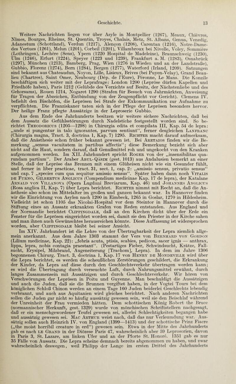 Weitere Nachrichten liegen vor über Asyle in Montpellier (1267), Meaux, Chievres, Nimes, Bourges, Rheims, St. Quentin, Troyes, Chalais, Metz, St. Albans, Genua, Venedig, Adanestum (Schottland), Verdun (1217), Alen^n (1208), Carentan (1216), Notre-Dame- des Vertues (1261), Melun (1201), Corbeil (1201), Villambroux bei Nivelle, Voley, Sommiere (Lothringen), Lechere (Sens), Ypern (1220 Hospital de Madeleine), Braunschweig (1230), Ulm (1246), Erfurt (1224), Speyer (1223 und 1239), Frankfurt a. M. (1283), Osnabrück (1297), München (1213), Bamberg, Prag, Wien (1276 in Wieden und an der Landstraße), Gubbio, Florenz (1274), Bern (1284), Bergen (1277), Waterford (Irland, 1209). Satzungen sind bekannt aus Chateaudun, Noyon, Lille, Lisieux, Brives (bei Puyen-Velay), Grand Beau¬ heu (Chartres), Saint Omer, Neubourg (Dep. de l’Eure), Peronne, Le Mans. Die Konzile beschäftigen sich weiter mit der Leprafrage: London 1200 (Lepröse dürfen Kapellen und Friedhöfe haben), Paris 1212 (Gelübde des Verzichts auf Besitz, der Nächstenliebe und des Gehorsams), Rouen 1214, Nogaret 1290 (Strafen für Besuch von Jahrmärkten, Anweisung für Tragen der Abzeichen, Entbindung von der Zeugenpflicht vor Gericht). Clemens IV. befiehlt den Bischöfen, die Leprösen bei Strafe der Exkommunikation zur Aufnahme zu verpflichten. Die Franziskaner taten sich in der Pflege der Leprösen besonders hervor. Der heilige Franz pflegte Aussätzige in der Leproserie Gubbio. Aus dem Ende des Jahrhunderts besitzen wir weitere sichere Nachrichten, daß bei dem Aussatz die Gefühlsstörungen durch Nadelstiche festgestellt worden sind. So be¬ richtet Theodoricus (1205—1298) in Chirurgia edita et compilata III, Kap. 54 de lepra: „unde si pungentur in talo ignorantes, parvum sentiunt“, ferner desgleichen Lanfranc (Chirurgia magna, Tract. 3, doctrina 1, Kap. 7) 1295. Richter macht darauf aufmerksam, daß die Anästhesie schon früher bekannt gewesen ist. Bei Aretaios finden wir die Be¬ merkung „sensus vacuitatem in partibus affectis“; diese Bemerkung bezieht sich aber nicht auf die Haut, sondern darauf, daß Genußmittel roh und ungekocht von den Kranken aufgenommen werden. Im XII. Jahrhundert spricht Roger von der ,,insensibilitas qua- rundam partium“. Der Araber Abul-Qäsim (gest. 1013) aus Andalusien bemerkt an einer Stelle, daß der Lepröse das Brennen mit einem Glüheisen nicht wie ein Gesunder fühlt, und ferner in liber practicae, tract. 31, sect. 1, cap. 2: ,,amissio sensus, privatio sensus“ und cap. 7 ,,species cum qua sequitur amissio sensus“. Später haben dann noch Vitalis de Furno, Gilbertus Anglicus (Compendium medicinae Kap. 17 de lepra), der Katalane Arnald von Villanova (Opera Lugduni Breviarum, Kap. 46) und Johannes Anglicus (Rosa anglica II, Kap. 7) über Lepra berichtet. Richter nimmt mit Recht an, daß die An¬ ästhesie also schon im Mittelalter im großen und ganzen bekannt war. In Hannover finden wir die Einrichtung von Asylen nach 1200 in Eimbeck, 1265 in Goslar, 1270 in Hildesheim. Vielleicht ist schon 1105 das Nicolai-Hospital vor dem Steintor in Hannover durch die Stiftung eines an Aussatz erkrankten Grafen von Reden entstanden. Aus England und der Normandie berichtet Clippingdale, daß an den Kirchen dicht über der Erde ein Fenster für die Leprösen eingerichtet worden sei, damit sie den Priester in der Kirche sahen und man ihnen auch Gewünschtes herausreichen könnte. Diese Auffassung ist widersprochen worden, aber Clippingdale bleibt bei seiner Ansicht. Im XIV. Jahrhundert ist die Lehre von der Übertragbarkeit der Lepra ziemlich allge¬ mein anerkannt. Aus dem Jahre 1303 stammt der Vers von Bernhard von Gordon (Lilium medicinae, Kap. 22): ,,febris acuta, ptisis, scabies, pedicon, sacer ignis — anthrax, lippa, lepra, nobis contagia praestant“. (Pestartiges Fieber, Schwindsucht, Krätze, Fall¬ sucht, Erysipel, Milzbrand, Augeneiterung [Trachom], Lepra). In dem im Jahre 1306 begonnenen Chirurg. Tract. 3, doctrina 1, Kap. 17 von Henry de Mondeville wird über die Lepra berichtet, es werden die scheußlichen Zerstörungen geschildert, die Erkrankung der Kinder, da Lepra auf diese durch den Geschlechtsverkehr übertragen werden kann; es wird die Übertragung durch verseuchte Luft, durch Nahrungsmittel erwähnt, durch langes Zusammensein mit Aussätzigen und durch Geschlechtsverkehr. Wir hören von Verschwörungen der Leprösen in Poitu und Guyenne. Man beschuldigt die Aussätzigen und auch die Juden, daß sie die Brunnen vergiftet haben, in der Vogtei Tours bei dem königlichen Schloß Chinon werden an einem Tage 160 Juden beiderlei Geschlechts lebendig verbrannt, und auch aus Aquitanien wird gleiches berichtet. Nach anderen Nachrichten sollen die Juden gar nicht so häufig aussätzig gewesen sein, weil sie den Beischlaf während der Unreinheit der Frau vermieden hätten. Dem schottischen König Robert the Bruce (normannischer Herkunft, gest. 1329) wurde von mönchischen Schriftstellern nachgesagt, daß er ein menschgewordener Teufel gewesen sei, allerlei Schlechtigkeiten begangen habe und aussätzig gewesen sei. Mac Arthur weist nach, daß das nur Verleumdung war. Aus¬ sätzig sollen auch Heinrich IV. von England (1399—1413) und der schottische Prinz Fiacre („the moist horribil creature in erd“) gewesen sein. Etwa in der Mitte des Jahrhunderts gab es nach le Grand in der Diözese Paris 47, wahrscheinlich aber 59 Leprosorien, davon in Paris 3, St. Lazare, am linken Ufer und an der Pforte St. Honore. 1351 gab es nur 35 Fälle von Aussatz. Die Lepra scheine demnach bereits abgenommen zu haben, und zwar wahrscheinlich deswegen, weil Philipp der Lange im ersten Drittel des Jahrhunderts