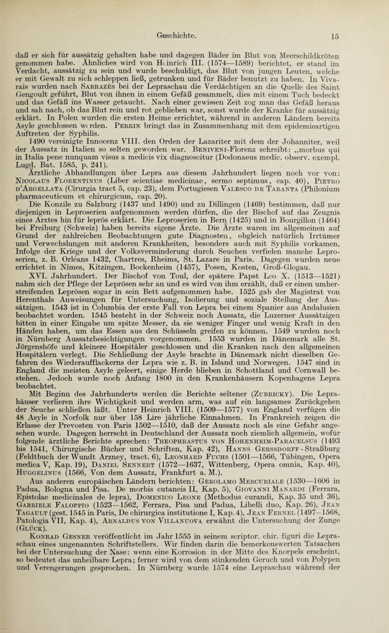 daß er sich für aussätzig gehalten habe und dagegen Bäder im Blut von Meerschildkröten genommen habe. Ähnliches wird von Heinrich III. (1574—1589) berichtet, er stand im Verdacht, aussätzig zu sein und wurde beschuldigt, das Blut von jungen Leuten, welche er mit Gewalt zu sich schleppen ließ, getrunken und für Bäder benutzt zu haben. In Viva- rais wurden nach Sabrazes bei der Lepraschau die Verdächtigen an die Quelle des Saint Gengoult geführt, Blut von ihnen in einem Gefäß gesammelt, dies mit einem Tuch bedeckt und das Gefäß ins Wasser getaucht. Nach einer gewissen Zeit zog man das Gefäß heraus und sah nach, ob das Blut rein und rot geblieben war, sonst wurde der Kranke für aussätzig erklärt. In Polen wurden die ersten Heime errichtet, während in anderen Ländern bereits Asyle geschlossen wi rden. Perrin bringt das in Zusammenhang mit dem epidemieartigen Auftreten der Syphilis. 1490 vereinigte Innocenz VIII. den Orden der Lazariter mit dem der Johanniter, weil der Aussatz in Italien so selten geworden war. BENivENi-Florenz schreibt: „morbus qui in Italia pene nunquam visus a medicis vix diagnoscitur (Dodonaeus medic. observ. exempl. Lugd. Bat. 1585, p. 241). Ärztliche Abhandlungen über Lepra aus diesem Jahrhundert liegen noch vor von: Nicolaus Florentinus (Liber scientiae medicinae, sermo septimus, cap. 40), Pietro d’Argellata (Cirurgia tract 5, cap. 23), dem Portugiesen Valesco de Taranta (Philonium pharmaceuticum et chirurgicum, cap. 20). Die Konzile zu Salzburg (1437 und 1490) und zu Dillingen (1469) bestimmen, daß nur diejenigen in Leproserien auf genommen werden dürfen, die der Bischof auf das Zeugnis eines Arztes hin für leprös erklärt. Die Leproserien in Bern (1425) und in Bourgillon (1464) bei Freiburg (Schweiz) haben bereits eigene Ärzte. Die Ärzte waren im allgemeinen auf Grund der zahlreichen Beobachtungen gute Diagnosten, obgleich natürlich Irrtümer und Verwechslungen mit anderen Krankheiten, besonders auch mit Syphilis vorkamen. Infolge der Kriege und der Volksverminderung durch Seuchen verfielen manche Lepro¬ serien, z. B. Orleans 1432, Chartres, Rheims, St. Lazare in Paris. Dagegen wurden neue errichtet in Nimes, Kitzingen, Bockenheim (1457), Posen, Kosten, Groß-Glogau. XVI. Jahrhundert. Der Bischof von Toul, der spätere Papst Leo X. (1513—1521) nahm sich der Pflege der Leprösen sehr an und es wird von ihm erzählt, daß er einen umher¬ streifenden Leprösen sogar in sein Bett aufgenommen habe. 1525 gab der Magistrat von Herenthals Anweisungen für Untersuchung, Isolierung und soziale Stellung der Aus¬ sätzigen. 1543 ist in Columbia der erste Fall von Lepra bei einem Spanier aus Andalusien beobachtet worden. 1545 besteht in der Schweiz noch Aussatz, die Luzerner Aussätzigen bitten in einer Eingabe um spitze Messer, da sie weniger Finger und wenig Kraft in den Händen haben, um das Essen aus den Schüssehi greifen zu können. 1549 wurden noch in Nürnberg Aussatzbesichtigungen vorgenommen. 1553 wurden in Dänemark alle St. Jörgenshöfe und kleinere Hospitäler geschlossen und die Kranken nach den allgemeinen Hospitälern verlegt. Die Schließung der Asyle brachte in Dänemark nicht dieselben Ge¬ fahren des Wiederaufflackerns der Lepra wie z. B. in Island und Norwegen. 1547 sind in England die meisten Asyle geleert, einige Herde blieben in Schottland und Cornwall be¬ stehen. Jedoch wurde noch Anfang 1800 in den Krankenhäusern Kopenhagens Lepra beobachtet. Mit Beginn des Jahrhunderts werden die Berichte seltener (Zubricky). Die Lepra¬ häuser verlieren ihre Wichtigkeit und werden arm, was auf ein langsames Zurückgehen der Seuche schließen läßt. Unter Heinrich VIII. (1509—1577) von England verfügen die 48 Asyle in Norfolk nur über 158 Lire jährliche Einnahmen. In Frankreich zeigen die Erlasse der Prevosten von Paris 1502—1510, daß der Aussatz noch als eine Gefahr ange¬ sehen wurde. Dagegen herrscht in Deutschland der Aussatz noch ziemlich allgemein, wofür folgende ärztliche Berichte sprechen: Theophrastus von Hohenheim-Paracelsus (1493 bis 1541, Chirurgische Bücher und Schriften, Kap. 42), Hanns Gerssdorff - Straßburg (Feldtbuch der Wundt Arzney, tract. 6), Leonhard Fuchs (1501—1566, Tübingen, Opera medica V, Kap. 19), Daniel Sennert (1572—1637, Wittenberg, Opera omnia, Kap. 40), Huggelinus (1566, Von dem Aussatz, Frankfurt a. M.). Aus anderen europäischen Ländern berichten: Gerolamo Mercuriale (1530—1606 in Padua, Bologna und Pisa. De morbis cutaneis II, Kap. 5), Giovanni Manardi (Ferrara, Epistolae medicinales de lepra), Domenico Leone (Methodus curandi, Kap. 35 und 36), Gabriele Faloppio (1523—1562, Ferrara, Pisa und Padua, Libelli duo, Kap. 26), Jean Tagault (gest. 1545 in Paris, De chirurgica institutione I, Kap. 4), Jean Fernel (1497—1568, Patologia VII, Kap. 4), Arnaldus von Villanuova erwähnt die Untersuchung der Zunge (Glück). Konrad Gesner veröffentlicht im Jahr 1555 in seinem scriptor. chir. figuri die Lepra¬ schau eines ungenannten Schriftstellers. Wir finden darin die bemerkenswerten Tatsachen bei der Untersuchung der Nase: wenn eine Korrosion in der Mitte des Knorpels erscheint, so bedeutet das unheilbare Lepra; ferner wird von dem stinkenden Geruch und von Polypen und Verengerungen gesprochen. In Nürnberg wurde 1574 eine Lepraschau während der