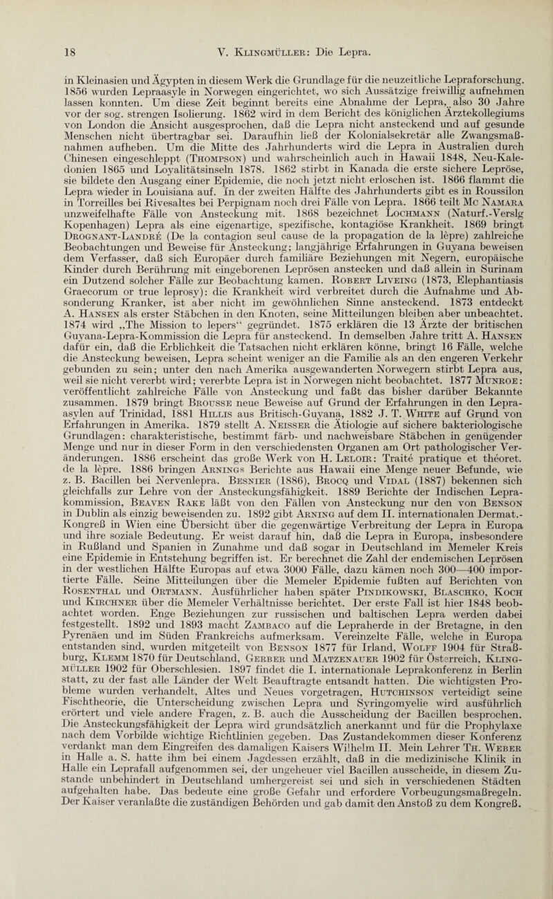 in Kleinasien und Ägypten in diesem Werk die Grundlage für die neuzeitliche Lepraforschung. 1856 wurden Lepraasyle in Norwegen eingerichtet, wo sich Aussätzige freiwillig aufnehmen lassen konnten. Um diese Zeit beginnt bereits eine Abnahme der Lepra, also 30 Jahre vor der sog. strengen Isolierung. 1862 wird in dem Bericht des königlichen Ärztekollegiums von London die Änsicht ausgesprochen, daß die Lepra nicht ansteckend und auf gesunde Menschen nicht übertragbar sei. Daraufhin ließ der Kolonialsekretär alle Zwangsmaß¬ nahmen aufheben. Um die Mitte des Jahrhunderts wird die Lepra in Australien durch Chinesen eingeschleppt (Thompson) und wahrscheinlich auch in Hawaii 1848, Neu-Kale- donien 1865 und Loyalitätsinseln 1878. 1862 stirbt in Kanada die erste sichere Lepröse, sie bildete den Ausgang einer Epidemie, die noch jetzt nicht erloschen ist. 1866 flammt die Lepra wieder in Louisiana auf. In der zweiten Hälfte des Jahrhunderts gibt es in Roussilon in Torreilles bei Rivesaltes bei Perpignam noch drei Fälle von Lepra. 1866 teilt Mc Namara unzweifelhafte Fälle von Ansteckung mit. 1868 bezeichnet Lochmann (Naturf.-Verslg Kopenhagen) Lepra als eine eigenartige, spezifische, kontagiöse Krankheit. 1869 bringt Drognant-Landre (De la contagion seul cause de la propagation de la lepre) zahlreiche Beobachtungen und Beweise für Änsteckung; langjährige Erfahrungen in Guyana beweisen dem Verfasser, daß sich Europäer durch familiäre Beziehungen mit Negern, europäische Kinder durch Berührung mit eingeborenen Leprösen anstecken und daß allein in Surinam ein Dutzend solcher Fälle zur Beobachtung kamen. Robert Liveing (1873, Elephantiasis Graecorum or true leprosy): die Krankheit wird verbreitet durch die Aufnahme und Ab¬ sonderung Kranker, ist aber nicht im gewöhnlichen Sinne ansteckend. 1873 entdeckt A. Hansen als erster Stäbchen in den Knoten, seine Mitteilungen bleiben aber unbeachtet. 1874 wird „The Mission to lepers“ gegründet. 1875 erklären die 13 Ärzte der britischen Guyana-Lepra-Kommission die Lepra für ansteckend. In demselben Jahre tritt A. Hansen dafür ein, daß die Erblichkeit die Tatsachen nicht erklären könne, bringt 16 Fälle, welche die Ansteckung beweisen, Lepra scheint weniger an die Familie als an den engeren Verkehr gebunden zu sein; unter den nach Amerika ausgewanderten Norwegern stirbt Lepra aus, weil sie nicht vererbt wird; vererbte Lepra ist in Norwegen nicht beobachtet. 1877 Munroe: veröffentlicht zahlreiche Fälle von Ansteckung und faßt das bisher darüber Bekannte zusammen. 1879 bringt Brousse neue Beweise auf Grund der Erfahrungen in den Lepra¬ asylen auf Trinidad, 1881 Hillis aus Britisch-Guyana, 1882 J. T. White auf Grund von Erfahrungen in Amerika. 1879 stellt A. Neisser die Ätiologie auf sichere bakteriologische Grundlagen: charakteristische, bestimmt färb- und nachweisbare Stäbchen in genügender Menge und nur in dieser Form in den verschiedensten Organen am Ort pathologischer Ver¬ änderungen. 1886 erscheint das große Werk von H. Leloir: Traite pratique et theoret. de la lepre. 1886 bringen Arnings Berichte aus Hawaii eine Menge neuer Befunde, wie z. B. Bacillen bei Nervenlepra. Besnier (1886), Brocq und Vidal (1887) bekennen sich gleichfalls zur Lehre von der Ansteckungsfähigkeit. 1889 Berichte der Indischen Lepra¬ kommission, Beaven Rake läßt von den Fällen von Ansteckung nur den von Benson in Dublin als einzig beweisenden zu. 1892 gibt Arning auf dem II. internationalen Dermat.- Kongreß in Wien eine Übersicht über die gegenwärtige Verbreitung der Lepra in Europa und ihre soziale Bedeutung. Er weist darauf hin, daß die Lepra in Europa, insbesondere in Rußland und Spanien in Zunahme und daß sogar in Deutschland im Memeler Kreis eine Epidemie in Entstehung begriffen ist. Er berechnet die Zahl der endemischen Leprösen in der westlichen Hälfte Europas auf etwa 3000 Fälle, dazu kämen noch 300—400 impor¬ tierte Fälle. Seine Mitteilungen über die Memeler Epidemie fußten auf Berichten von Rosenthal und Ortmann. Ausführlicher haben später Pindikowski, Blaschko, Koch und Kirchner über die Memeler Verhältnisse berichtet. Der erste Fall ist hier 1848 beob¬ achtet worden. Enge Beziehungen zur russischen und baltischen Lepra werden dabei festgestellt. 1892 und 1893 macht Zambaco auf die Lepraherde in der Bretagne, in den Pyrenäen und im Süden Frankreichs aufmerksam. Vereinzelte Fälle, welche in Europa entstanden sind, wurden mitgeteilt von Benson 1877 für Irland, Wolff 1904 für Straß¬ burg, Klemm 1870 für Deutschland, Gerber und Matzenauer 1902 für Österreich, Kling¬ müller 1902 für Oberschlesien. 1897 findet die I. internationale Leprakonferenz in Berlin statt, zu der fast alle Länder der Welt Beauftragte entsandt hatten. Die wichtigsten Pro¬ bleme wurden verhandelt, Altes und Neues vorgetragen, Hutchinson verteidigt seine Fischtheorie, die Unterscheidung zwischen Lepra und Syringomyelie wird ausführlich erörtert und viele andere Fragen, z. B. auch die Ausscheidung der Bacillen besprochen. Die Ansteckungsfähigkeit der Lepra wird grundsätzlich anerkannt und für die Prophylaxe nach dem Vorbilde wichtige Richtlinien gegeben. Das Zustandekommen dieser Konferenz verdankt man dem Eingreifen des damaligen Kaisers Wilhelm II. Mein Lehrer Th. Weber in Halle a. S. hatte ihm bei einem Jagdessen erzählt, daß in die medizinische Klinik in Halle ein Leprafall aufgenommen sei, der ungeheuer viel Bacillen ausscheide, in diesem Zu¬ stande unbehindert in Deutschland umhergereist sei und sich in verschiedenen Städten aufgehalten habe. Das bedeute eine große Gefahr und erfordere Vorbeugungsmaßregeln. Der Kaiser veranlaßte die zuständigen Behörden und gab damit den Anstoß zu dem Kongreß.