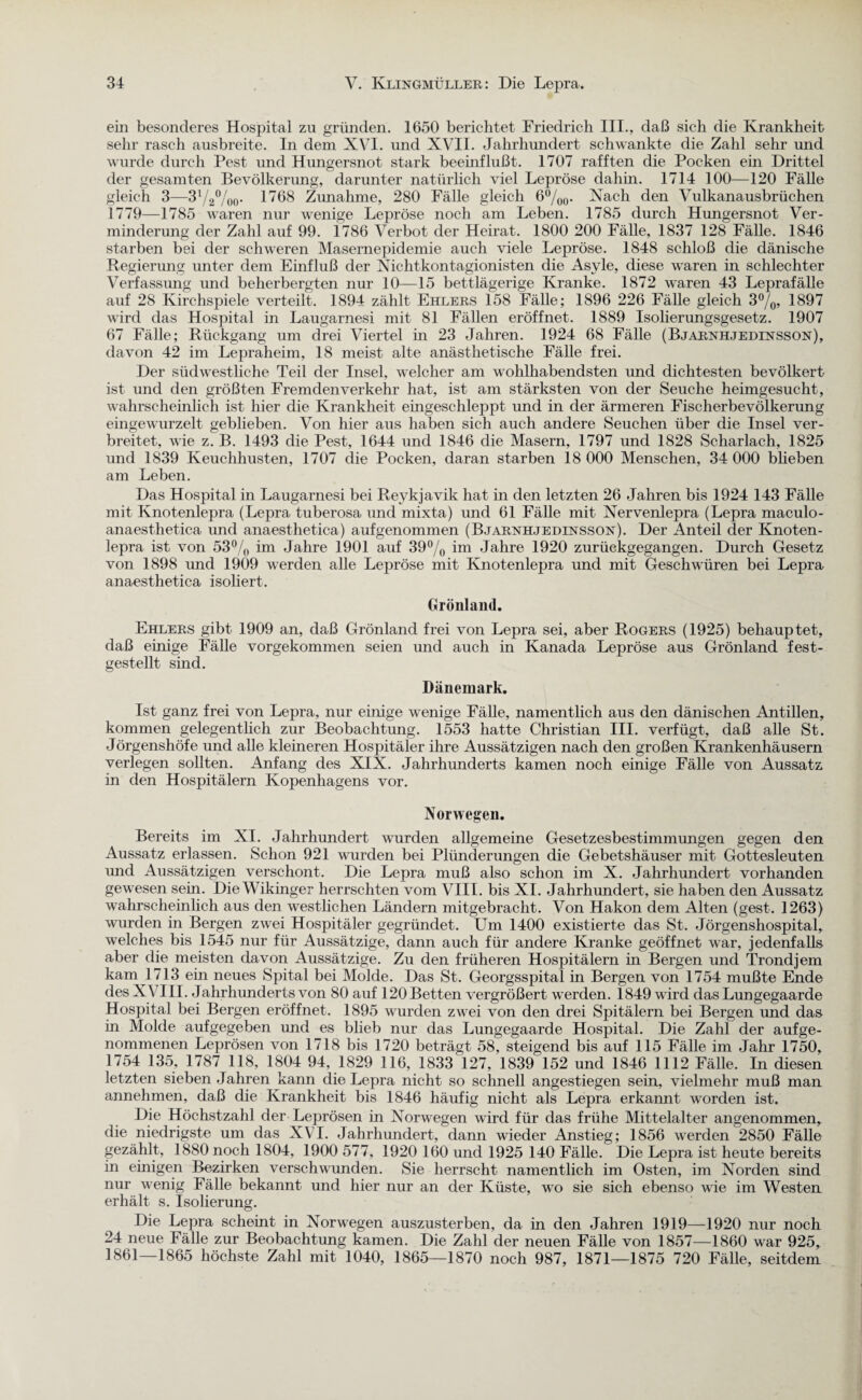 ein besonderes Hospital zu gründen. 1650 berichtet Friedrich III., daß sich die Krankheit sehr rasch ausbreite. In dem XVI. und XVII. Jahrhundert schwankte die Zahl sehr und wurde durch Pest und Hungersnot stark beeinflußt. 1707 rafften die Pocken ein Drittel der gesamten Bevölkerung, darunter natürlich viel Lepröse dahin. 1714 100—120 Fälle gleich 3—31/2%o- 1^68 Zunahme, 280 Fälle gleich 6%0. Nach den Vulkanausbrüchen 1779—1785 waren nur wenige Lepröse noch am Leben. 1785 durch Hungersnot Ver¬ minderung der Zahl auf 99. 1786 Verbot der Heirat. 1800 200 Fälle, 1837 128 Fälle. 1846 starben bei der schweren Masernepidemie auch viele Lepröse. 1848 schloß die dänische Regierung unter dem Einfluß der Nichtkontagionisten die Asyle, diese waren in schlechter Verfassung und beherbergten nur 10—15 bettlägerige Kranke. 1872 waren 43 Leprafälle auf 28 Kirchspiele verteilt. 1894 zählt Ehlers 158 Fälle; 1896 226 Fälle gleich 3%, 1897 wird das Hospital in Laugarnesi mit 81 Fällen eröffnet. 1889 Isolierungsgesetz. 1907 67 Fälle; Rückgang um drei Viertel in 23 Jahren. 1924 68 Fälle (Bjarnhjedinsson), davon 42 im Lepraheim, 18 meist alte anästhetische Fälle frei. Der südwestliche Teil der Insel, welcher am wohlhabendsten und dichtesten bevölkert ist und den größten Fremdenverkehr hat, ist am stärksten von der Seuche heimgesucht, wahrscheinlich ist hier die Krankheit eingeschleppt und in der ärmeren Fischerbevölkerung eingewurzelt geblieben. Von hier aus haben sich auch andere Seuchen über die Insel ver¬ breitet, wie z. B. 1493 die Pest, 1644 und 1846 die Masern, 1797 und 1828 Scharlach, 1825 und 1839 Keuchhusten, 1707 die Pocken, daran starben 18 000 Menschen, 34 000 blieben am Leben. Das Hospital in Laugarnesi bei Reykjavik hat in den letzten 26 Jahren bis 1924 143 Fälle mit Knotenlepra (Lepra tuberosa und mixta) und 61 Fälle mit Nervenlepra (Lepra maculo- anaesthetica und anaesthetica) aufgenommen (Bjarnhjedinsson). Der Anteil der Knoten¬ lepra ist von 53% im Jahre 1901 auf 39% im Jahre 1920 zurückgegangen. Durch Gesetz von 1898 und 1909 werden alle Lepröse mit Knotenlepra und mit Geschwüren bei Lepra anaesthetica isoliert. Grönland. Ehlers gibt 1909 an, daß Grönland frei von Lepra sei, aber Rogers (1925) behauptet, daß einige Fälle vorgekommen seien und auch in Kanada Lepröse aus Grönland fest¬ gestellt sind. Dänemark. Ist ganz frei von Lepra, nur einige wenige Fälle, namentlich aus den dänischen Antillen, kommen gelegentlich zur Beobachtung. 1553 hatte Christian III. verfügt, daß alle St. Jörgenshöfe und alle kleineren Hospitäler ihre Aussätzigen nach den großen Krankenhäusern verlegen sollten. Anfang des XIX. Jahrhunderts kamen noch einige Fälle von Aussatz in den Hospitälern Kopenhagens vor. Norwegen. Bereits im XI. Jahrhundert wurden allgemeine Gesetzesbestimmungen gegen den Aussatz erlassen. Schon 921 wurden bei Plünderungen die Gebetshäuser mit Gottesleuten und Aussätzigen verschont. Die Lepra muß also schon im X. Jahrhundert vorhanden gewesen sein. Die Wikinger herrschten vom VIII. bis XI. Jahrhundert, sie haben den Aussatz wahrscheinlich aus den westlichen Ländern mitgebracht. Von Hakon dem Alten (gest. 1263) wurden in Bergen zwei Hospitäler gegründet. Um 1400 existierte das St. Jörgenshospital, welches bis 1545 nur für Aussätzige, dann auch für andere Kranke geöffnet war, jedenfalls aber die meisten davon Aussätzige. Zu den früheren Hospitälern in Bergen und Trondjem kam 1713 ein neues Spital bei Molde. Das St. Georgsspital in Bergen von 1754 mußte Ende des XVIII. Jahrhunderts von 80 auf 120 Betten vergrößert werden. 1849 wird das Lungegaarde Hospital bei Bergen eröffnet. 1895 wurden zwei von den drei Spitälern bei Bergen und das in Molde aufgegeben und es blieb nur das Lungegaarde Hospital. Die Zahl der aufge¬ nommenen Leprösen von 1718 bis 1720 beträgt 58, steigend bis auf 115 Fälle im Jahr 1750, 1754 135, 1787 118, 1804 94, 1829 116, 1833 127, 1839 152 und 1846 1112 Fälle. In diesen letzten sieben Jahren kann die Lepra nicht so schnell angestiegen sein, vielmehr muß man annehmen, daß die Krankheit bis 1846 häufig nicht als Lepra erkannt worden ist. Piß Höchstzahl der Leprösen in Norwegen wird für das frühe Mittelalter angenommen, die niedrigste um das XVI. Jahrhundert, dann wieder Anstieg; 1856 werden 2850 Fälle gezählt, 1880 noch 1804, 1900 577, 1920 160 und 1925 140 Fälle. Die Lepra ist heute bereits in einigen Bezirken verschwenden. Sie herrscht namentlich im Osten, im Norden sind nur wenig Fälle bekannt und hier nur an der Küste, wo sie sich ebenso wie im Westen erhält s. Isolierung. Die Lepra scheint in Norwegen auszusterben, da in den Jahren 1919—1920 nur noch 24 neue Fälle zur Beobachtung kamen. Die Zahl der neuen Fälle von 1857—1860 war 925, 1861—1865 höchste Zahl mit 1040, 1865—1870 noch 987, 1871—1875 720 Fälle, seitdem