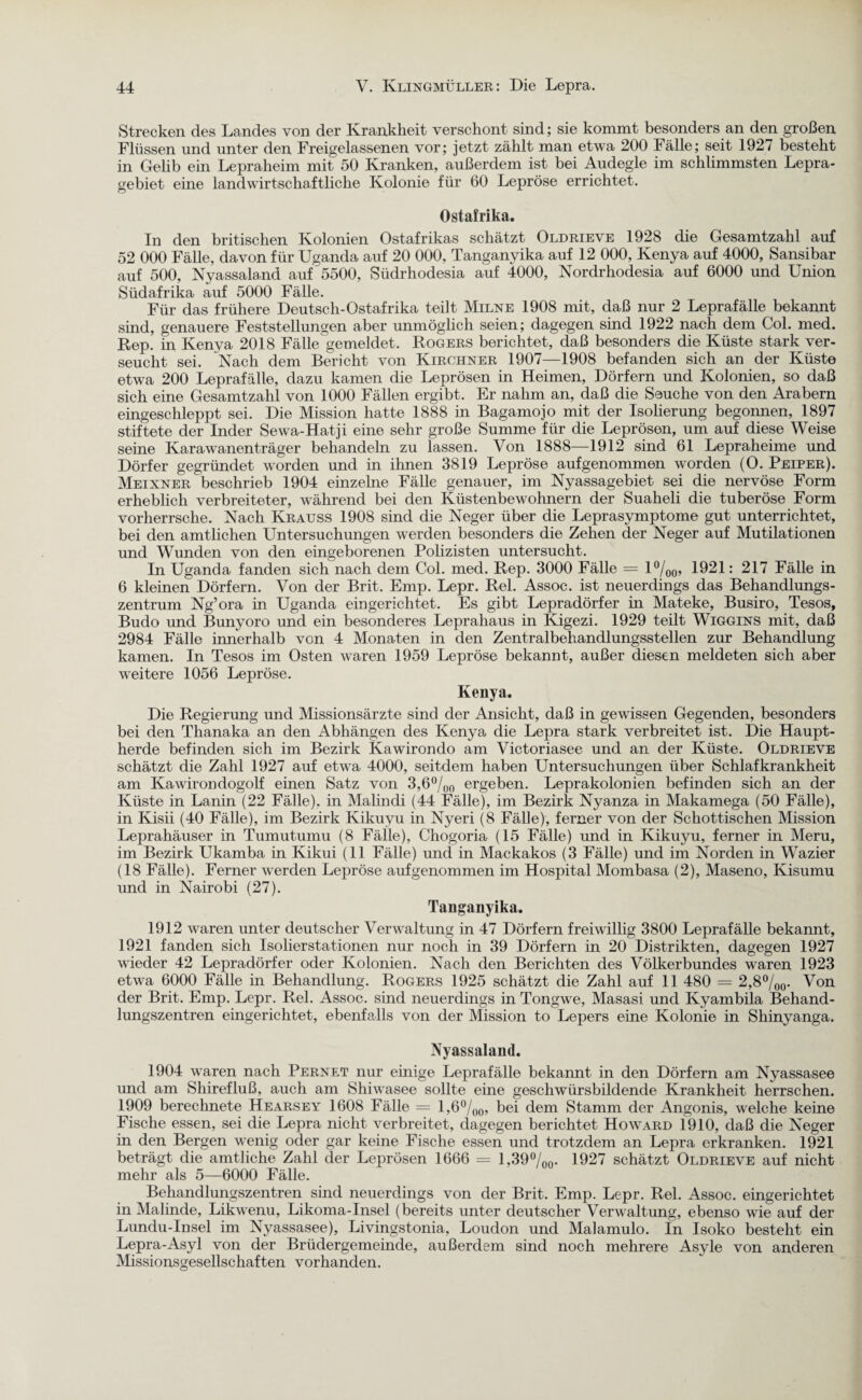 Strecken des Landes von der Krankheit verschont sind; sie kommt besonders an den großen Flüssen und unter den Freigelassenen vor; jetzt zählt man etwa 200 Fälle; seit 192/ besteht in Gelib ein Lepraheim mit 50 Kranken, außerdem ist bei Audegle im schlimmsten Lepra¬ gebiet eine landwirtschaftliche Kolonie für 60 Lepröse errichtet. Ostafrika. In den britischen Kolonien Ostafrikas schätzt Oldrieve 1928 die Gesamtzahl auf 52 000 Fälle, davon für Uganda auf 20 000. Tanganyika auf 12 000, Kenya auf 4000, Sansibar auf 500, Nyassalaaid auf 5500, Südrhodesia auf 4000, Nordrhodesia auf 6000 und Union Südafrika auf 5000 Fälle. Für das frühere Deutsch-Ostafrika teilt Milne 1908 mit, daß nur 2 Leprafälle bekannt sind, genauere Feststellungen aber unmöglich seien; dagegen sind 1922 nach dem Col. med. Rep. in Kenya 2018 Fälle gemeldet. Rogers berichtet, daß besonders die Küste stark ver¬ seucht sei. Nach dem Bericht von Kirchner 1907—1908 befanden sich an der Küste etwa 200 Leprafälle, dazu kamen die Leprösen in Heimen, Dörfern und Kolonien, so daß sich eine Gesamtzahl von 1000 Fällen ergibt. Er nahm an, daß die Seuche von den Arabern eingeschleppt sei. Die Mission hatte 1888 in Bagamojo mit der Isolierung begomien, 1897 stiftete der Inder Sewa-Hatji eine sehr große Summe für die Leprösen, um auf diese Weise seine Karawanenträger behandeln zu lassen. Von 1888—1912 sind 61 Lepraheime und Dörfer gegründet worden und in ihnen 3819 Lepröse aufgenommen worden (O. Peiper). Meixner beschrieb 1904 einzelne Fälle genauer, im Nyassagebiet sei die nervöse Form erheblich verbreiteter, während bei den Küstenbewohnern der Suaheli die tuberöse Form vorherrsche. Nach Krauss 1908 sind die Neger über die Leprasymptome gut unterrichtet, bei den amtlichen Untersuchungen werden besonders die Zehen der Neger auf Mutilationen und Wunden von den eingeborenen Polizisten untersucht. In Uganda fanden sich nach dem Col. med. Rep. 3000 Fälle = l°/00, 1921: 217 Fälle in 6 kleinen Dörfern. Von der Brit. Emp. Lepr. Rel. Assoc. ist neuerdings das Behandlungs¬ zentrum Ng’ora in Uganda eingerichtet. Es gibt Lepradörfer in Mateke, Busiro, Tesos, Budo und Bunyoro und ein besonderes Leprahaus in Kigezi. 1929 teilt Wiggins mit, daß 2984 Fälle innerhalb von 4 Monaten in den Zentralbehandlungsstellen zur Behandlung kamen. In Tesos im Osten waren 1959 Lepröse bekannt, außer diesen meldeten sich aber weitere 1056 Lepröse. Kenya. Die Regierung und Missionsärzte sind der Ansicht, daß in gewissen Gegenden, besonders bei den Thanaka an den Abhängen des Kenya die Lepra stark verbreitet ist. Die Haupt¬ herde befinden sich im Bezirk Kawirondo am Victoriasee und an der Küste. Oldrieve schätzt die Zahl 1927 auf etwa 4000, seitdem haben Untersuchungen über Schlafkrankheit am Kawirondogolf einen Satz von 3,6°/00 ergeben. Leprakolonien befinden sich an der Küste in Lanin (22 Fälle), in Malindi (44 Fälle), im Bezirk Nyanza in Makamega (50 Fälle), in Kisii (40 Fälle), im Bezirk Kikuyu in Nyeri (8 Fälle), ferner von der Schottischen Mission Leprahäuser in Tumutumu (8 Fälle), Chogoria (15 Fälle) und in Kikuyu, ferner in Meru, im Bezirk Ukamba in Kikui (11 Fälle) und in Mackakos (3 Fälle) und im Norden in Wazier (18 Fälle). Ferner werden Lepröse aufgenommen im Hospital Mombasa (2), Maseno, Kisumu und in Nairobi (27). Tanganyika. 1912 waren unter deutscher Verwaltung in 47 Dörfern freiwillig 3800 Leprafälle bekannt, 1921 fanden sich Isolier Stationen nur noch in 39 Dörfern in 20 Distrikten, dagegen 1927 wieder 42 Lepradörfer oder Kolonien. Nach den Berichten des Völkerbundes waren 1923 etwa 6000 Fälle in Behandlung. Rogers 1925 schätzt die Zahl auf 11 480 = 2,8°/00. Von der Brit. Emp. Lepr. Rel. Assoc. sind neuerdings in Tongwe, Masasi und Kyambila Behand¬ lungszentren eingerichtet, ebenfalls von der Mission to Lepers eine Kolonie in Shinyanga. Nyassaland. 1904 waren nach Pernet nur einige Leprafälle bekannt in den Dörfern am Nyassasee und am Shirefluß, auch am Shiwasee sollte eine geschwürsbildende Krankheit herrschen. 1909 berechnete Hearsey 1608 Fälle = l,6°/00, bei dem Stamm der Angonis, welche keine Fische essen, sei die Lepra nicht verbreitet, dagegen berichtet Howard 1910, daß die Neger in den Bergen wenig oder gar keine Fische essen und trotzdem an Lepra erkranken. 1921 beträgt die amtliche Zahl der Leprösen 1666 = 1,39%0. 1927 schätzt Oldrieve auf nicht mehr als 5—6000 Fälle. Behandlungszentren sind neuerdings von der Brit. Emp. Lepr. Rel. Assoc. eingerichtet in Malinde, Likwenu, Likoma-Insel (bereits unter deutscher Verwaltung, ebenso wie auf der Lundu-Insel im Nyassasee), Livingstonia, Loudon und Malamulo. In Isoko besteht ein Lepra-Asyl von der Brüdergemeinde, außerdem sind noch mehrere Asyle von anderen Missionsgesellsc haften vorhanden.