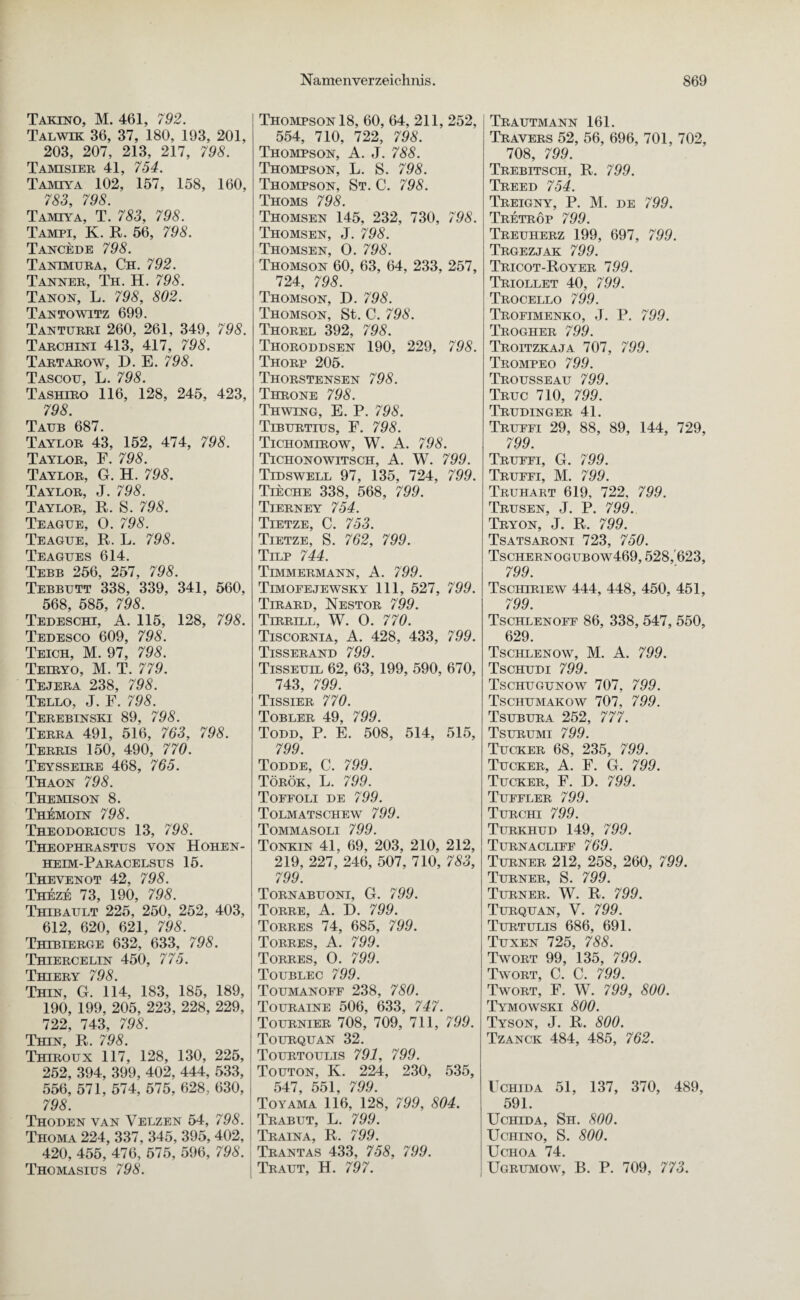 Takino, M. 461, 792. Talwik 36, 37, 180, 193, 201, 203, 207, 213, 217, 798. Tamisier 41, 754. Tajvhya 102, 157, 158, 160, 783, 798. Tamiya, T. 783, 798. Tampi, K. R. 56, 798. Tancede 798. Tantmura, Ch. 792. Tanker, Th. H. 798. Tanon, L. 798, 802. Tantowitz 699. Tanturri 260, 261, 349, 798. Tarchini 413, 417, 798. Tartarow, D. E. 798. Tascott, L. 798. Tashiro 116, 128, 245, 423, 798. Taub 687. Taylor 43, 152, 474, 798. Taylor, F. 798. Taylor, G. H. 798. Taylor, J. 798. Taylor, R. S. 798. Teague, 0. 798. Teague, R. L. 798. Teagues 614. Tebb 256, 257, 798. Tebbutt 338, 339, 341, 560, 568, 585, 798. Tedeschi, A. 115, 128, 798. Tedesco 609, 798. Teich, M. 97, 798. Telryo, M. T. 779. Tejera 238, 798. Tello, J. F. 798. Terebinski 89, 798. Terra 491, 516, 763, 798. Terris 150, 490, 770. Teysseire 468, 765. Thaon 798. Themison 8. Themoin 798. Theodoricus 13, 798. Theophrastus von Hohen¬ heim-Paracelsus 15. Thevenot 42, 798. Theze 73, 190, 798. Thibault 225, 250, 252, 403, 612, 620, 621, 798. Thibierge 632, 633, 798. Thiercelin 450, 775. Thiery 798. Thin, G. 114, 183, 185, 189, 190, 199, 205, 223, 228, 229, 722, 743, 798. Thin, R. 798. Thiroux 117, 128, 130, 225, 252, 394, 399, 402, 444, 533, 556, 571, 574, 575, 628, 630, 798. Thoden van Velzen 54, 798. Thoma 224, 337, 345, 395, 402, 420, 455, 476, 575, 596, 798. Thomasius 798. Thompson 18, 60, 64, 211, 252, 554, 710, 722, 798. Thompson, A. J. 788. Thompson, L. S. 798. Thompson, St. C. 798. Thoms 798. Thomsen 145, 232, 730, 798. Thomsen, J. 798. Thomsen, 0. 798. Thomson 60, 63, 64, 233, 257, 724, 798. Thomson, T>. 798. Thomson, St. C. 798. Thorel 392, 798. Thoroddsen 190, 229, 798. Thorp 205. Thorstensen 798. Throne 798. Thwing, E. P. 798. Tiburtius, F. 798. Tichomirow, W. A. 798. Tichonowitsch, A. W. 799. Tidswell 97, 135, 724, 799. Tieche 338, 568, 799. Tierney 754. Tietze, C. 753. Tietze, S. 762, 799. Tilp 744. Temmermann, A. 799. Timofejewsky 111, 527, 799. Tirard, Nestor 799. Tirrill, W. 0. 770. Tiscornia, A. 428, 433, 799. Tisserand 799. Tisseuil 62, 63, 199, 590, 670, 743, 799. Tissier 770. Tobler 49, 799. Todd, P. E. 508, 514, 515, 799. Todde, C. 799. Török, L. 799. Tofeoli de 799. Tolmatschew 799. Tommasoli 799. Tonxin 41, 69, 203, 210, 212, 219, 227, 246, 507, 710, 783, 799. Tornabuoni, G. 799. Torre, A. D. 799. Torres 74, 685, 799. Torres, A. 799. Torres, 0. 799. Toublec 799. Toumanoff 238, 780. Touraine 506, 633, 747. Tournier 708, 709, 711, 799. Toürquan 32. Tourtoulis 791, 799. Touton, K. 224, 230, 535, 547, 551, 799. Toyama 116, 128, 799, 804. Trabut, L. 799. Traina, R. 799. Trantas 433, 758, 799. i Traut, H. 797. Trautmann 161. Travers 52, 56, 696, 701, 702, 708, 799. Trebitsch, R. 799. Treed 754. Treigny, P. M. de 799. Tretrop 799. Treuherz 199, 697, 799. Trgezjak 799. Tricot-Royer 799. Triollet 40, 799. Trocello 799. Trofimenko, J. P. 799. Trogher 799. Troitzkaja 707, 799. Trompeo 799. Trousseau 799. Truc 710, 799. Trudinger 41. Truffi 29, 88, 89, 144, 729, 799. Truffi, G. 799. Truffi, M. 799. Truhart 619, 722, 799. Trusen, J. P. 799. Tryon, J. R. 799. Tsatsaroni 723, 750. Tschernogubow469, 528,'623, 799. Tschiriew 444, 448, 450, 451, 799. Tschlenoff 86, 338, 547, 550, 629. Tschlenow, M. A. 799. Tschudi 799. Tschugunow 707, 799. Tschumakow 707, 799. Tsubura 252, 777. Tsurumi 799. Tucker 68, 235, 799. Tucker, A. F. G. 799. Tucker, F. D. 799. Tuffler 799. Turchi 799. Turkhud 149, 799. Turnacliff 769. Turner 212, 258, 260, 799. Turner, S. 799. Turner. W. R. 799. Turquan, V. 799. Turtulis 686, 691. Tuxen 725, 788. Twort 99, 135, 799. Twort, C. C. 799. Twort, F. W. 799, 800. Tymowski 800. Tyson, J. R. 800. Tzanck 484, 485, 762. I chida 51, 137, 370, 489, 591. TJchida, Sh. 800. ITchino, S. 800. Uchoa 74. Ugrumow, B. P. 709, 773.