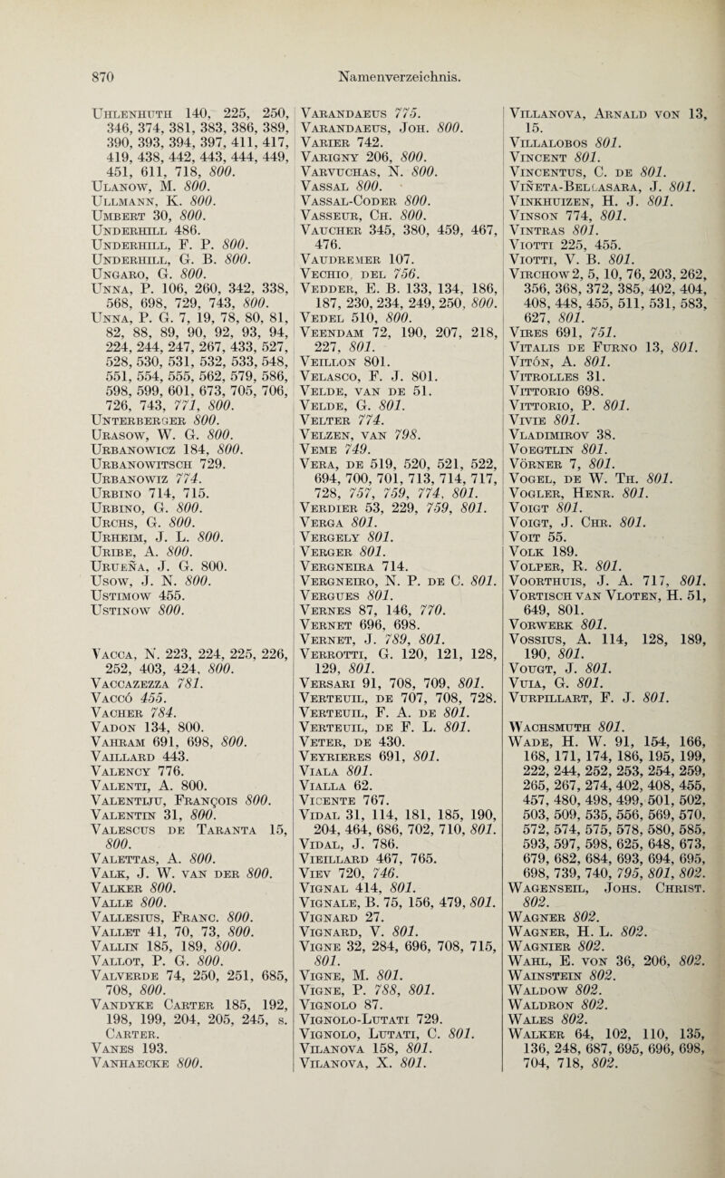 Uhlenhuth 140, 225, 250, 346, 374, 381, 383, 386, 389, 390, 393, 394, 397, 411, 417, 419, 438, 442, 443, 444, 449, 451, 611, 718, 800. Ulanow, M. 800. Ullmann, K. 800. Umbert 30, 800. Underhill 486. Underhill, F. P. 800. Underhill, G. B. 800. Ungaro, G. 800. Unna, P. 106, 260, 342, 338, 568, 698, 729, 743, 800. Unna, P. G. 7, 19, 78, 80, 81, 82, 88, 89, 90, 92, 93, 94, 224, 244, 247, 267, 433, 527, 528, 530, 531, 532, 533, 548, 551, 554, 555, 562, 579, 586, 598, 599, 601, 673, 705, 706, 726, 743, 771, 800. Unterberger 800. Urasow, W. G. 800. Urbanowicz 184, 800. Urbanowitsch 729. Urbanowiz 774. Urbino 714, 715. Urbino, G. 800. Urchs, G. 800. Urheim, J. L. 800. Uribe, A. 800. Uruena, J. G. 800. Usow, J. N. 800. Ustimow 455. Ustinow 800. Vacca, N. 223, 224, 225, 226, 252, 403, 424, 800. Vaccazezza 781. Vaccö 455. Vacher 784. Vadon 134, 800. Vahram 691, 698, 800. Vaillard 443. Valency 776. Valenti, A. 800. Valentiju, FRANgois 800. Valentin 31, 800. Valescus de Taranta 15, 800. Valettas, A. 800. Valk, J. W. van der 800. Valker 800. Valle 800. Vallesius, Franc. 800. Vallet 41, 70, 73, 800. Vallin 185, 189, 800. Vallot, P. G. 800. Valverde 74, 250, 251, 685, 708, 800. Vandyke Carter 185, 192, 198, 199, 204, 205, 245, s. Carter. Vanes 193. Vanhaecke 800. Varandaetjs 775. Varandaeus, Joh. 800. VARIER 742. Varigny 206, 800. Varvhchas, N. 800. Vassal 800. Vassal-Coder 800. Vasseur, Ch. 800. Vaucher 345, 380, 459, 467, 476. Vaudremer 107. Vechio, DEL 756. Vedder, E. B. 133, 134, 186, 187, 230, 234, 249, 250, 800. Vedel 510, 800. Veendam 72, 190, 207, 218, 227, 801. Veillon 801. Velasco, F. J. 801. Velde, van de 51. Velde, G. 801. Velter 774. Velzen, van 798. Veme 749. Vera, de 519, 520, 521, 522, 694, 700, 701, 713, 714, 717, 728, 757, 759, 774, 801. Verdier 53, 229, 759, 801. Verga 801. Vergely 801. Verger 801. Vergneira 714. Vergneiro, N. P. de C. 801. Vergues 801. Vernes 87, 146, 770. Vernet 696, 698. Vernet, J. 789, 801. Verrotti, G. 120, 121, 128, 129, 801. Versari 91, 708, 709, 801. Verteuil, de 707, 708, 728. Verteuil, F. A. de 801. Verteuil, de F. L. 801. Veter, de 430. Veyrieres 691, 801. VlALA 801. VlALLA 62. VlCENTE 767. Vidal 31, 114, 181, 185, 190, 204, 464, 686, 702, 710, 801. Vidal, J. 786. VIEILLARD 467, 765. Viev 720, 746. VlGNAL 414, 801. Vignale, B. 75, 156, 479, 801. VlGNARD 27. VlGNARD, V. 801. Vigne 32, 284, 696, 708, 715, 801. Vigne, M. 801. Vigne, P. 788, 801. VlGNOLO 87. Vignolo-Lutati 729. Vignolo, Lutati, C. 801. Vilanova 158, 801. VlLANOVA, X. 801. Villanova, Arnald von 13, 15. VlLLALOBOS 801. Vincent 801. VlNCENTUS, C. DE 801. Vineta-Bellasara, J. 801. VlNKHUIZEN, H. J. 801. Vinson 774, 801. VlNTRAS 801. Viotti 225, 455. Viotti, V. B. 801. Virchow2, 5, 10, 76, 203, 262, 356, 368, 372, 385, 402, 404, 408, 448, 455, 511, 531, 583, 627, 801. Vires 691, 751. Vitalis de Furno 13, 801. Vitön, A. 801. Vitrolles 31. VlTTORIO 698. VlTTORIO, P. 801. VrviE 801. Vladimirov 38. VOEGTLIN 801. VÖRNER 7, 801. Vogel, de W. Th. 801. Vogler, Henr. 801. Voigt 801. Voigt, J. Chr. 801. Voit 55. Volk 189. Volper, R. 801. Voorthuis, J. A. 717, 801. Vortisch van Vloten, H. 51, 649, 801. Vorwerk 801. Vossius, A. 114, 128, 189, 190, 801. Vougt, J. 801. Vuia, G. 801. VURPILLART, F. J. 801. Wachsmuth 801. Wade, H. W. 91, 154, 166, 168, 171, 174, 186, 195, 199, 222, 244, 252, 253, 254, 259, 265, 267, 274, 402, 408, 455, 457, 480, 498, 499, 501, 502, 503, 509, 535, 556, 569, 570, 572, 574, 575, 578, 580, 585, 593, 597, 598, 625, 648, 673, 679, 682, 684, 693, 694, 695, 698, 739, 740, 795, 801, 802. Wagenseil, Johs. Christ. 802. Wagner 802. Wagner, H. L. 802. Wagnier 802. Wahl, E. von 36, 206, 802. Wainstein 802. Waldow 802. Waldron 802. Wales 802. Walker 64, 102, 110, 135, 136, 248, 687, 695, 696, 698, 704, 718, 802.