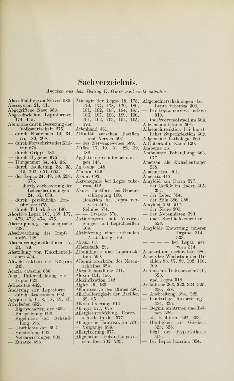 Sachverzeichnis. Angaben aus dem Beitrag K. Grön sind nicht enthalten. Absceßbildimg an Nerven 585. Abessynien 21, 41. Abgegriffene Nase 353. Abgeschwächte Lepraformen 474, 475. Abnahme durch Besserung der Volkswirtschaft 675. — durch Epidemien 14, 34, 55, 180, 208. —- durch Fortschritte der Kul¬ tur 675. — durch Grippe 180. — durch Hygiene 675. — Hungersnot 34, 43, 55. — durch Isolierung 33, 35, 49, 202, 651, 652. — der Lepra 24, 49, 50, 208, 675. —- —• durch Verbesserung der Lebensbedingungen 24, 56, 638. — durch persönliche Pro¬ phylaxe 675. — durch Tuberkulose 180. Abortive Lepra 167, 169, 177, 472, 473, 474, 475. Abschuppung, pathologische 308. Abschwächung des Impf¬ stoffs 129. Absonderungsmaßnahmen 17, 20, 179. Abstoßung von Knochenteil¬ chen 414. Abwehrreaktion des Körpers 269. Acazia catechu 686. Acne, Unterscheidung zur Lepra 625. Adipositas 442. Änderung der Lepraform durch Reaktionen 602. Ägypten 5, 6, 8, 18, 19, 40. Äthylester 692. — Eigenschaften der 692. — Einspritzung 693. — Ergebnisse der Behand¬ lung 695. — Geschichte der 692. — Herstellung 692. — Nebenwirkungen 695. -— Zusätze 693. Ätiologie der Lepra 18, 175, 176, 177, 178, 179, 180, 181, 182, 183, 184, 185, 186, 187, 188, 189, 190, 191, 192, 193, 194, 195, 570. Affenhand 461. Affinität zwischen Bacillen und Nerven 597. —• des Nervengewebes 599. Afrika 17, 19, 21, 22, 39, 186. Agglutinationsuntersuchun - gen 148. Agressine 148. Ainhum 630. Aiouni 693. Akromegalie bei Lepra tube- rosa 442. Akute Hautform bei Neuein¬ schleppung 168. — Reaktion bei Lepra ner¬ vosa 594. — Schübe 574. -Ursache 576. Aktinomvces mit Verzwei- gungen und Leprabacillen 109. Aktivierung einer ruhenden Ansteckung 169. Alaska 67. Alberobello 29. Albuminurie und Leprareak¬ tion 500. Albuminoreaktion des Nasen¬ schleims 622. Alepolbehandlung 711. Alexin 151, 156. Alexinfixation 142. Algier 40, 185. Alkalireserve des Blutes 486. Alkoholfestigkeit der Bacillen 82, 85. Alkoholfixierung 610. Allergie 577, 675. Allergieentwicklung, Unter¬ schiede in der 577. Allergische Hautreaktion 570. — Vorgänge 596. Allergisierung 577. Allgemeine Behandlungsvor¬ schriften 732, 733. Allgemeinerscheinungen bei Lepra tuberosa 300. — bei Lepra nervosa bullosa 319. — im Prodromalstadium 582. Allgemeininfektion 594. Allgemeinreaktion bei künst¬ licher Superinfektion 602. Allgemeine Pathologie 569. Alttuberkulin Koch 129. Amboina 55. Ambulante Behandlung 663, 677. Ameisen als Zwischenträger 238. Amenorrhoe 401. Amentia 445. Amyloid am Darm 377. — der Gefäße im Hoden 395, 397. — der Leber 384. — der Milz 386, 389. Amyloid 299, 517. — der Niere 390. — der Nebennieren 393. — und Sterblichkeitsziffer 523. Amyloide Entartung innerer Organe 314, 333. ---bei Lepra ner¬ vosa 314. Anacardium occidentale 686. Anaerobes Wachstum der Ba¬ cillen 96, 97, 99, 102, 106, 109. Anämie als Todesursache 519, 523. —• und Lepra 518. Anästhesie 263, 323, 324, 325, 336, 588. — Ausbreitung 324, 325. — bandartige Ausbreitung 324, 325. — Beginn an Armen und Bei¬ nen 326. — als Frühform 292, 293. — Häufigkeit an Gliedern 325, 326. — folgt der Hyperästhesie 309. — bei Lepra lazarina 334.