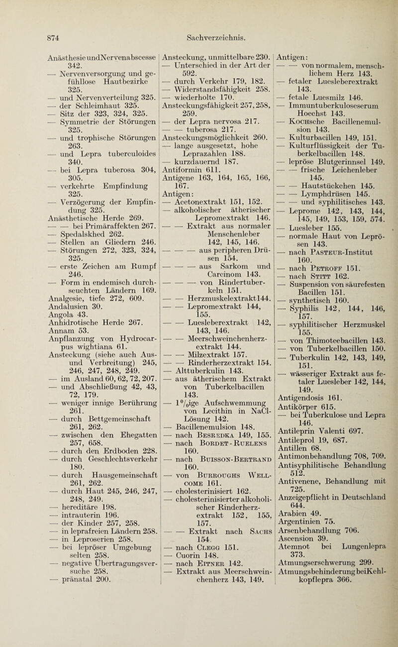 Anästhesie undNervenabscesse 342. — Nervenversorgung und ge¬ fühllose Hautbezirke 325. — und Nerven Verteilung 325. — der Schleimhaut 325. — Sitz der 323, 324, 325. — Symmetrie der Störungen 325. — und trophische Störungen 263. — und Lepra tuberculoides 340. — bei Lepra tuberosa 304, 305. — verkehrte Empfindung 325. -— Verzögerung der Empfin¬ dung 325. Anästhetische Herde 269. -bei Primäraffekten 267. — Spedalskhed 262. — Stellen an Gliedern 246. — Störungen 272, 323, 324, 325. -— erste Zeichen am Rumpf 246. — Form in endemisch durch¬ seuchten Ländern 169. Analgesie, tiefe 272, 609. Andalusien 30. Angola 43. Anhidrotische Herde 267. Annam 53. Anpflanzung von Hydrocar- pus wightiana 61. Ansteckung (siehe auch Aus- und Verbreitung) 245, 246, 247, 248, 249. — im Ausland 60, 62, 72, 207. — und Abschließung 42, 43, 72, 179. — weniger innige Berührung 261. — durch Bettgemeinschaft 261, 262. — zwischen den Ehegatten 257, 658. — durch den Erdboden 228. — durch Geschlechtsverkehr 180. — durch Hausgemeinschaft 261, 262. — durch Haut 245, 246, 247, 248, 249. — hereditäre 198. — intrauterin 196. —- der Kinder 257, 258. — in leprafreien Ländern 258. — in Leproserien 258. — bei lepröser Umgebung selten 258. —- negative Übertragungsver- suche 258. — pränatal 200. Ansteckung, unmittelbare 230. — Unterschied in der Art der 592. — durch Verkehr 179, 182. — Widerstandsfähigkeit 258. — wiederholte 170. Ansteckungsfähigkeit 257,258, 259. — der Lepra nervosa 217. -tuberosa 217. Ansteckungsmöglichkeit 260. — lange ausgesetzt, hohe Leprazahlen 188. — kurzdauernd 187. Antiformin 611. Antigene 163, 164, 165, 166, 167. Antigen: — Acetonextrakt 151, 152. — alkoholischer ätherischer Lepromextrakt 146. -Extrakt aus normaler Menschenleber 142, 145, 146. -aus peripheren Drü¬ sen 154. -aus Sarkom und Carcinom 143. -- von Rindertuber- keln 151. -Herzmuskelextrakt 144. -Lepromextrakt 144, 155. -- Luesleberextrakt 142, 143, 146. -Meerschweinchenherz- extrakt 144. -Milzextrakt 157. — — Rinderherzextrakt 154. — Alttuberkulin 143. — aus ätherischem Extrakt von Tuberkelbacillen 143. — 1 °/0ige Aufschwemmung von Lecithin in NaCl- Lösung 142. — Bacillenemulsion 148. — nach Besredka 149, 155. — nach Bordet - Ruelens 160. — nach Bttisson-Bertrand 160. — von Burroughs Well¬ come 161. —• cholesterinisiert 162. — cholesterinisierter alkoholi¬ scher Rinder herz- extrakt 152, 155. 157. [-Extrakt nach Sachs 154. — nach Clegg 151. — Cuorin 148. — nach Eitner 142. — Extrakt aus Meerschwein¬ chenherz 143, 149. ! Antigen: — — von normalem, mensch¬ lichem Herz 143. — fetaler Luesleberextrakt 143. — fetale Luesmilz 146. — Immuntuberkuloseserum Hoechst 143. — KoCHsche Bacillenemul¬ sion 143. — Kulturbacillen 149, 151. — Kulturflüssigkeit der Tu¬ berkelbacillen 148. — lepröse Blutgerinnsel 149. -frische Leichenleber 145. -Hautstückchen 145. -Lymphdrüsen 145. -und syphilitisches 143. — Leprome 142, 143, 144, 145, 149, 153, 159, 574. — Luesleber 155. — normale Haut von Leprö¬ sen 143. — nach PASTEUR-Institut 160. — nach Petroff 151. — nach Stitt 162. — Suspension von säurefesten Bacillen 151. — synthetisch 160. — Syphilis 142, 144, 146, 157. — syphilitischer Herzmuskel ‘ 155. — von Thimoteebacillen 143. — von Tuberkelbacillen 150. — Tuberkulin 142, 143, 149, 151. — wässeriger Extrakt aus fe¬ taler Luesleber 142, 144, 149. Antigendosis 161. Antikörper 615. — bei Tuberkulose und Lepra 146. Antileprin Valenti 697. Antileprol 19, 687. Antillen 68. Antimonbehandlung 708, 709. Antisyphilitische Behandlung 512. I Antivenene, Behandlung mit 725. Anzeigepflicht in Deutschland 644. Arabien 49. Argentinien 75. Arsenbehandlung 706. Ascension 39. Atemnot bei Lungenlepra 373. Atmungserschwerung 299. Atmungsbehinderung beiKehl- kopflepra 366.