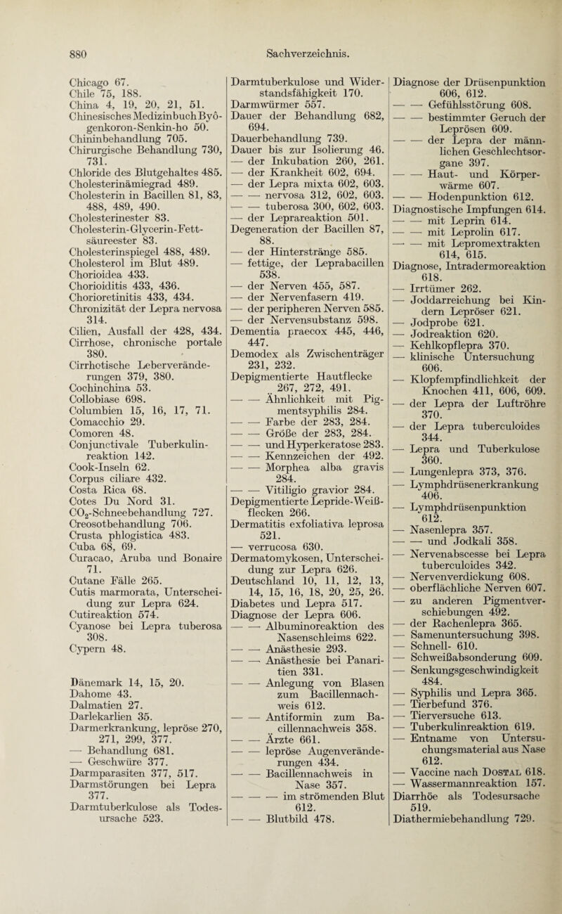 Chicago 67. Chile 75, 188. China 4, 19, 20, 21, 51. Chinesisches Medizinbuch By 6- genkoron-Senkin-ho 50. Chininbehandlung 705. Chirurgische Behandlung 730, 731. Chloride des Blutgehaltes 485. Cholesterinämiegrad 489. Cholesterin in Bacillen 81, 83, 488, 489, 490. Cholesterinester 83. Cholesterin- Glycerin-Fett- säureester 83. Cholesterinspiegel 488, 489. Cholesterol im Blut 489. Chorioidea 433. Chorioiditis 433, 436. Chorioretinitis 433, 434. Chronizität der Lepra nervosa 314. Cilien, Ausfall der 428, 434. Cirrhose, chronische portale 380. Cirrhotische Leberverände¬ rungen 379, 380. Cochinchina 53. Collobiase 698. Columbien 15, 16, 17, 71. Comacchio 29. Comoren 48. Conjunctivale Tuberkulin¬ reaktion 142. Cook-Inseln 62. Corpus ciliare 432. Costa Rica 68. Cotes Du Nord 31. C02-Schneebehandlung 727. Creosotbehandlung 706. Crusta phlogistica 483. Cuba 68, 69. Curacao, Aruba und Bonaire 71. Cutane Fälle 265. Cutis marmorata, Unterschei¬ dung zur Lepra 624. Cutireaktion 574. Cyanose bei Lepra tuberosa 308. Cypern 48. Dänemark 14, 15, 20. Dahome 43. Dalmatien 27. Darlekarlien 35. Darmerkrankung, lepröse 270, 271, 299, 377. — Behandlung 681. —■ Geschwüre 377. Darmparasiten 377, 517. Darmstörungen bei Lepra 377. Darmtuberkulose als Todes¬ ursache 523. Darmtuberkulose und Wider¬ standsfähigkeit 170. Darmwürmer 557. Dauer der Behandlung 682, 694. Dauerbehandlung 739. Dauer bis zur Isolierung 46. — der Inkubation 260, 261. — der Krankheit 602, 694. — der Lepra mixta 602, 603. -nervosa 312, 602, 603. — — tuberosa 300, 602, 603. — der Leprareaktion 501. Degeneration der Bacillen 87, 88. — der Hinterstränge 585. — fettige, der Leprabacillen 538. — der Nerven 455, 587. — der Nervenfasern 419. — der peripheren Nerven 585. — der Nervensubstanz 598. Dementia praecox 445, 446, 447. Demodex als Zwischenträger 231, 232. Depigmentierte Hautflecke „ 267, 272, 491. — — Ähnlichkeit mit Pig¬ mentsyphilis 284. -Farbe der 283, 284. -Große der 283, 284. -und Hyperkeratose 283. -Kennzeichen der 492. -Morphea alba gravis 284. -Vitiligio gravior 284. Depigmentierte Lepride-Weiß- flecken 266. Dermatitis exfoliativa leprosa 521. — verrucosa 630. Dermatomykosen, Unterschei¬ dung zur Lepra 626. Deutschland 10, 11, 12, 13, 14, 15, 16, 18, 20, 25, 26. Diabetes und Lepra 517. Diagnose der Lepra 606. -Albuminoreaktion des Nasenschleims 622. — — Anästhesie 293. -- Anästhesie bei Panari- tien 331. -Anlegung von Blasen zum Bacillennach¬ weis 612. -Antiformin zum Ba¬ cillennachweis 358. -Ärzte 661. -lepröse Augen Verände¬ rungen 434. —■ — Bacillennachweis in Nase 357. — -im strömenden Blut 612. -- Blutbild 478. Diagnose der Drüsenpunktion 606, 612. -- Gefühlsstörung 608. -bestimmter Geruch der Leprösen 609. -der Lepra der männ¬ lichen Geschlechtsor¬ gane 397. -Haut- und Körper¬ wärme 607. -Hodenpunktion 612. Diagnostische Impfungen 614. -mit Leprin 614. -- mit Leprolin 617. —* — mit Lepromextrakten 614, 615. Diagnose, Intradermoreaktion 618. — Irrtümer 262. — Joddarreichung bei Kin¬ dern Lepröser 621. — Jodprobe 621. — Jodreaktion 620. — Kehlkopflepra 370. — klinische Untersuchung 606. — Klopfempfindlichkeit der Knochen 411, 606, 609. — der Lepra der Luftröhre 370. — der Lepra tuberculoides 344. — Lepra und Tuberkulose 360. — Lungenlepra 373, 376. — Lymphdrüsenerkrankung 406. — Lymphdrüsenpunktion 612. — Nasenlepra 357. -- und Jodkali 358. — Nervenabscesse bei Lepra tuberculoides 342. — Nervenverdickung 608. — oberflächliche Nerven 607. — zu anderen Pigmentver¬ schiebungen 492. — der Rachenlepra 365. — Samenuntersuchung 398. — Schnell- 610. — Schweißabsonderung 609. — Senkungsgeschwindigkeit 484. — Syphilis und Lepra 365. — Tierbefund 376. — Tierversuche 613. — Tuberkulinreaktion 619. — Entname von Untersu¬ chungsmaterial aus Nase 612. — Vaccine nach Dostal 618. — Wassermannreaktion 157. Diarrhöe als Todesursache 519. Diathermiebehandlung 729.