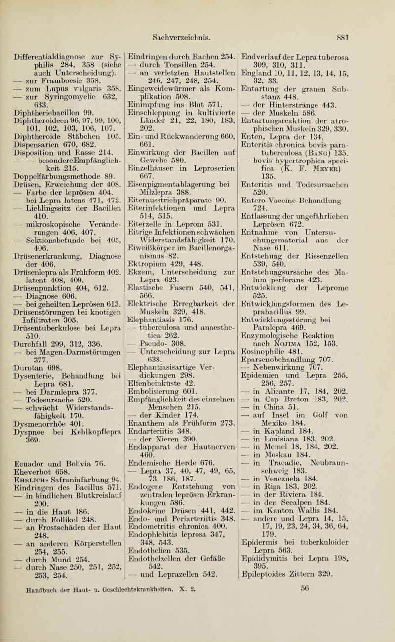 Differentialdiagnose zur Sy¬ philis 284, 358 (siehe auch Unterscheidung). — zur Framboesie 358. — zum Lupus vulgaris 358. — zur Syringomyelie 632, 633. Diphtheriebacillen 99. Diphtheroideen 96, 97, 99. 100, 101, 102, 103, 106, 107. Diphtheroide Stäbchen 105. Dispensarien 670, 682. Disposition und Rasse 214. — — besondereEmpfänglich- keit 215. Doppelfärbungsmethode 89. Drüsen, Erweichung der 408. — Farbe der leprösen 404. — bei Lepra latens 471, 472. —- Lieblingssitz der Bacillen 410. — mikroskopische Verände¬ rungen 406, 407. — Sektionsbefunde bei 405, 406. Drüsenerkrankung, Diagnose der 406. Drüsenlepra als Frühform 402. — latent 408, 409. Drüsenpunktion 404, 612. — Diagnose 606. — bei geheilten Leprösen 613. Drüsenstörungen bei knotigen Infiltraten 305. Drüsentuberkulose bei Lepra 510. Durchfall 299, 312, 336. — bei Magen-Darmstörungen 377. Durotan 698. Dysenterie, Behandlung bei Lepra 681. — bei Darmlepra 377. — Todesursache 520. — schwächt Widerstands¬ fähigkeit 170. Dysmenorrhöe 401. Dyspnoe bei Kehlkopf lepra 369. Ecuador und Bolivia 76. Eheverbot 658. Ehelichs Safraninfärbung 94. Eindringen des Bacillus 571. — in kindlichen Blutkreislauf 200. — in die Haut 186. — durch Follikel 248. — an Frostschäden der Haut 248. — an anderen Körperstellen 254, 255. — durch Mund 254. — durch Nase 250, 251, 252, 253, 254. Eindringen durch Rachen 254. — durch Tonsillen 254. — an verletzten Hautstellen 246, 247, 248, 254. Eingeweidewürmer als Kom¬ plikation 508. Einimpfung ins Blut 571. Einschleppung in kultivierte Länder 21, 22, 180, 183, 202. Ein- und Rückwanderung 660, 661. Einwirkung der Bacillen auf Gewebe 580. Einzelhäuser in Leproserien 667. Eisenpigmentablagerung bei Milzlepra 388. Eiterausstrichpräparate 90. Eiterinfektionen und Lepra 514, 515. Eiterzelle in Leprom 531. Eitrige Infektionen schwächen Widerstandsfähigkeit 170. Eiweißkörper im Bacillenorga¬ nismus 82. Ektropium 429, 448. Ekzem, Unterscheidung zur Lepra 623. Elastische Fasern 540, 541, 566. Elektrische Erregbarkeit der Muskeln 329, 418. Elephantiasis 176. —- tuberculosa und anaesthe- tica 262. — Pseudo- 308. —- Unterscheidung zur Lepra 638. Elephantiasisartige Ver¬ dickungen 298. Elfenbeinküste 42. Embolisierung 601. Empfänglichkeit des einzelnen Menschen 215. — der Kinder 174. Enanthem als Frühform 273. Endarteriitis 348. — der Nieren 390. Endapparat der Hautnerven 460. Endemische Herde 676. — Lepra 37, 40, 47, 49, 65, 73, 186, 187. Endogene Entstehung von zentralen leprösen Erkran¬ kungen 586. Endokrine Drüsen 441, 442. Endo- und Periarteriitis 348. Endometritis chronica 400. Endophlebitis leprosa 347, 348, 543. Endothelien 535. Endothelzellen der Gefäße 542. — und Leprazellen 542. Endverlauf der Lepra tuberosa 309, 310, 311. England 10, 11, 12. 13, 14, 15, 32, 33. Entartung der grauen Sub¬ stanz 448. — der Hinterstränge 443. — der Muskeln 586. Entartungsreaktion der atro¬ phischen Muskeln 329, 330. Enten, Lepra der 134. Enteritis chronica bovis para- tuberculosa (Bang) 135. — bovis hypertrophica speei- fica (K. F. Meyer) 135. Enteritis und Todesursachen 520. Entero-Vaccine-Behandlung 724. Entlassung der ungefährlichen Leprösen 672. Entnahme von Untersu¬ chungsmaterial aus der Nase 611. Entstehung der Riesenzellen 539, 540. Entstehungsursache des Ma- lum perforans 423. Entwicklung der Leprome 525. Entwicklungsformen des Le¬ prabacillus 99. Entwicklungsstörung bei Paralepra 469. Enzymologische Reaktion nach Nojima 152, 153. Eosinophilie 481. Eparsenobehandlung 707. -—- Nebenwirkung 707. Epidemien und Lepra 255, 256, 257. —• in Alicante 17, 184, 202. — in Cap Breton 183, 202. — in China 51. — auf Insel im Golf von Mexiko 184. — in Kapland 184. — in Louisiana 183, 202. — in Memel 18, 184, 202. -— in Moskau 184. — in Tracadie, Neubraun¬ schweig 183. — in Venezuela 184. — in Riga 183, 202. — in der Riviera 184. — in den Seealpen 184. — im Kanton Wallis 184. — andere und Lepra 14, 15, 17, 19, 23, 24, 34, 36, 64, 179. Epidermis bei tuberkuloider Lepra 563. Epididymitis bei Lepra 198, 395. Epileptoides Zittern 329. Handbuch der Haut- u. Geschlechtskrankheiten. X. 2. 56
