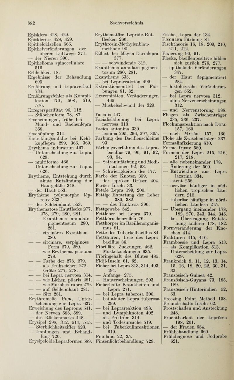 Episklera 428, 429. Episkleritis 428, 429. Epitheloidzellen 565. Epithelveränderungen der oberen Luftwege 371. — der Nieren 390. Epithelioma spinocellulare 516. Erblichkeit 18. Ergebnisse der Behandlung 695. Ernährung und Lepraverlauf 734. Ernährungsfehler als Kompli¬ kation 170, 508, 519, 576. Erregerspezifität 96, 112. —• Stäbchenform 78, 87. Erscheinungen, frühe bei Mund- und Rachenlepra 358. Erschöpfung 314. Erstickungsanfälle bei Kehl¬ kopflepra 299, 366, 369. Erythema induratum 467. — Unterscheidung zur Lepra 629. — multiforme 466. — Unterscheidung zur Lepra 626. Erytheme, Entstehung durch akute Entzündung der Hautgefäße 348. — der Haut 553. Erytheme polymorphe lep- reux 333. — der Schleimhaut 553. Erythematöse Hautflecke 277, 278, 279, 280, 281. -Exanthema annulare pigmentosum 280, 281. -circinäres Exanthem 280. -circinäre, serpiginöse Form 279, 280. -wie Erythema perstans 278. -Farbe der 278, 279. -als Frühzeichen 272. — Größe 277, 278. — — bei Lepra nervosa 314. — — wie Lichen pilaris 281. — — wie Morphea rubra 279. — — auf Schleimhaut 281. -Sitz 281. Erythro melie Pick, Unter¬ scheidung zur Lepra 637. Erweichung des Leproms 541. — der Nerven 588, 589. — des Rückenmarks 448. Erysipel 298, 312, 514, 515. — Sterblichkeitsziffer 523. — Impfungen und Behand¬ lung 720. Erysipeloide Lepraformen 589. Erythematöse Lepride-Rot- flecken 266. Ery throsin -Methylenblau - methode 90. Eßlust bei Magen-Harmlepra 377. -schwindende 312. Exanthema annulare pigmen¬ tosum 280, 281. Exantheme 635. — bei Leprareaktion 499. Extraktionsmittel bei Fär¬ bungen 81, 82. Extremitäten, Veränderungen 465. — Muskelschwund der 329. Facialis 447. Facialislähmung bei Lepra nervosa 313. Facies antonina 330. — leonina 295, 296, 297, 305. Färbung des Bacillenschleims 93. Färbungsverfahren des Lepra¬ bacillus 79, 90, 91, 92, 93, 94. — Safraninfärbung und Modi¬ fikationen 92, 93. — Schwierigkeiten des 177. Farbe der Knoten 359. — der leprösen Drüsen 404. Färöer Inseln 33. Fetale Lepra 199, 200. Fettige Entartung der Leber 380, 382. — — des Pankreas 390. Fettgewebe 542. Fettleber bei Lepra 379. Fettkörnchenzellen 76. Fettkörper im Bacillenorganis¬ mus 81. Fette des Tuberkelbacillus 84. Fettsäuren, freie des Lepra¬ bacillus 86. Fibrilläre Zuckungen 462. — Muskelzuckungen 635. Fibringehalt des Blutes 485. Fidji-Inseln 61, 62. Fieber bei Lepra 313, 314, 493, 494. — Anfangs- 275. — Hauterscheinungen 293. Fieberhafte Krankheiten und Lepra 271. — bei Lepra tuberosa 300. — bei akuter Lepra tuberosa 299. — bei Leprareaktion 498. — und Lymphknoten 402. — als Prodrom 314. — und Todesursache 519. — bei Tuberkulinreaktionen 619. Finnland 22, 35. Finsenlichtbehandlung 729. Fische, Lepra der 134. FiscHLER-Färbung 81. Fischtheorie 16, 18, 209, 210, 211, 212. Fixierung 90, 91. Flecke, bacillenpositive bilden sich zurück 276, 277. — epitheloide Veränderungen 347. — der Haut depigmentiert 284. — histologische Veränderun¬ gen 552. — bei Lepra nervosa 312. — ohne Nervenerscheinungen 312. — und Nervenstörung 588. Fliegen als Zwischenträger 235, 236, 237. Flockungsreaktion nach Dold 157, 160. — nach Matefi 157, 160. Flöhe als Zwischenträger 237. Formalinfixierung 610. Forme fruste 580. Formen der Lepra 215, 216, 217, 218. — alle nebeneinander 178. — Änderung der 500. — Entwicklung aus Lepra lazarina 334. — latent 258. — nervöse häufiger in süd¬ lichen tropischen Län¬ dern 215. — tuberöse häufiger in nörd¬ lichen Ländern 215. — Übergang ineinander 178, 182, 270, 343, 344, 345. — bei Übertragung Entste¬ hung anderer 178, 182. Form Veränderung der Kno¬ chen 414. Frakturen 415, 416. Framboesie und Lepra 513. — als Komplikation 513. — Unterscheidung zur Lepra 629. Frankreich 9, 11, 12, 13, 14, 15, 16, 18, 20, 22, 30, 31, 32. Französisch-Guinea 42. Französisch-Guyana 73, 185, 189. Französisch-Hinterindien 52, 53. Freezing Point Method 158. Freundschafts-Inseln 62. Frostschäden und Ansteckung 248. Fruchtbarkeit der Leprösen 198, 201. — der Frauen 654. Frühbehandlung 660. Frühdiagnose und Jodprobe 621.