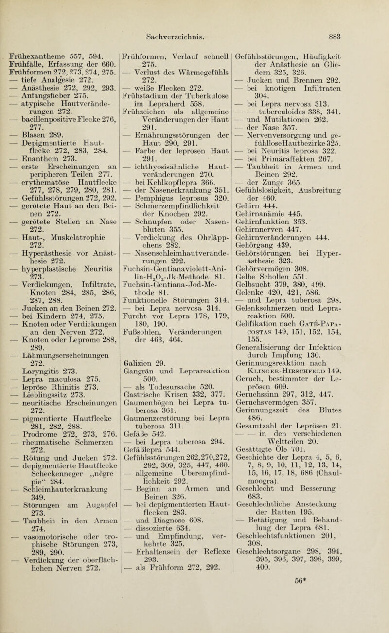 Frühexantheme 557, 594. Frühfälle, Erfassung der 660. Frühformen 272,273,274, 275. — tiefe Analg’esie 272. - Anästhesie 272, 292, 293. — Anfangsfieber 275. — atypische Haut Verände¬ rungen 272. — bacillenpositive Flecke 276, 277. — Blasen 289. — Depigmentierte Haut¬ flecke 272, 283, 284. — Enanthem 273. — erste Erscheinungen an peripheren Teilen 277. erythematöse Hautflecke 277, 278, 279, 280, 281. — Gefühlsstörungen 272, 292. - gerötete Haut an den Bei¬ nen 272. — gerötete Stellen an Nase 272. — Haut-, Muskelatrophie 272. Hyperästhesie vor Anäst¬ hesie 272. — hyperplastische Neuritis 273. — Verdickungen, Infiltrate, Knoten 284, 285, 286, 287, 288. — Jucken an den Beinen 272. — bei Kindern 274, 275. — Knoten oder Verdickungen an den Nerven 272. - Knoten oder Leprome 288, 289. — Lähmungserscheinungen 272. — Laryngitis 273. — Lepra maculosa 275. — lepröse Rhinitis 273. — Lieblingssitz 273. — neuritische Erscheinungen 272. — pigmentierte Hautflecke 281, 282, 288. Prodrome 272, 273, 276. — rheumatische Schmerzen 272. — Rötung und Jucken 272. depigmentierte Hautflecke Scheckenneger „negre pie“ 284. — Schleimhauterkrankung 349. — Störungen am Augapfel 273. Taubheit in den Armen 274. — vasomotorische oder tro- phische Störungen 273, 289, 290. Verdickung der oberfläch¬ lichen Nerven 272. Frühformen, Verlauf schnell 275. — Verlust des Wärmegefühls 272. — weiße Flecken 272. Frühstadium der Tuberkulose im Lepraherd 558. Frühzeichen als allgemeine Veränderungen der Haut 291. — Ernährungsstörungen der Haut 290, 291. — Farbe der leprösen Haut 291. — ichthyosisähnliche Haut¬ veränderungen 270. — bei Kehlkopflepra 366. — der Nasenerkrankung 351. -—- Pemphigus leprosus 320. — Schmerzempfindlichkeit der Knochen 292. -— Schnupfen oder Nasen¬ bluten 355. — Verdickung des Ohrläpp¬ chens 282. — Nasenschleimhautverände¬ rungen 292. Fuchsin-Gentiana violett-Ani- lin-H202-Jk-Methode 81. Fuchsin-Gentiana-Jod-Me¬ thode 81. Funktionelle Störungen 314. — bei Lepra nervosa 314. Furcht vor Lepra 178, 179, 180, 190. Fußsohlen, Veränderungen der 463, 464. i Galizien 29. Gangrän und Leprareaktion “ 500. j — als Todesursache 520. Gastrische Krisen 332, 377. Gaumenbögen bei Lepra tu- berosa 361. Gaumenzerstörung bei Lepra tuberosa 311. Gefäße 542. — bei Lepra tuberosa 294. Gefäßlepra 544. Gefühlsstörungen 262,270,272, 292. 309, 325, 447, 460. j — allgemeine Überempfind¬ lichkeit 292. — Beginn an Armen und Beinen 326. — bei depigmentierten Haut¬ flecken 283. — und Diagnose 608. — dissozierte 634. — und Empfindung, ver¬ kehrte 325. — Erhaltensein der Reflexe 293. — als Frühform 272, 292. Gefühlsstörungen, Häufigkeit der Anästhesie an Glie¬ dern 325, 326. — Jucken und Brennen 292. — bei knotigen Infiltraten 304. — bei Lepra nervosa 313. -tuberculoides 338, 341. — und Mutilationen 262. — der Nase 357. — Nervenversorgung und ge- fühlloseHautbezirke 325. — bei Neuritis leprosa 322. — bei Primäraffekten 267. — Taubheit in Armen und Beinen 292. -— der Zunge 365. Gefühllosigkeit, Ausbreitung der 460. Gehirn 444. Gehirnanämie 445. Gehirnfunktion 353. Gehirnnerven 447. Gehirnveränderungen 444. Gehörgang 439. Gehörstörungen bei Hyper¬ ästhesie 323. Gehör vermögen 308. Gelbe Schollen 551. Gelbsucht 379, 380, 499. Gelenke 420, 421, 586. — und Lepra tuberosa 298. Gelenkschmerzen und Lepra - reaktion 500. Gelifikation nach Gate-Papa- costas 149, 151, 152, 154, 155. Generalisierung der Infektion durch Impfung 130. Gerinnungsreaktion nach Kling er-Hirschfeld 149. Geruch, bestimmter der Le¬ prösen 609. Geruchssinn 297, 312, 447. Geruchs vermögen 357. Gerinnungszeit des Blutes 486. Gesamtzahl der Leprösen 21. -in den verschiedenen Weltteilen 20. Gesättigte Öle 701. Geschichte der Lepra 4, 5, 6. 7, 8, 9, 10, 11, 12, 13, 14, 15, 16, 17, 18, 686 (Chaul- moogra). Geschlecht und Besserung 683. Geschlechtliche Ansteckung der Ratten 195. — Betätigung und Behand¬ lung der Lepra 681. Geschlechtsfunktionen 201, 308. Geschlechtsorgane 298, 394. 395, 396, 397, 398, 399, 400.