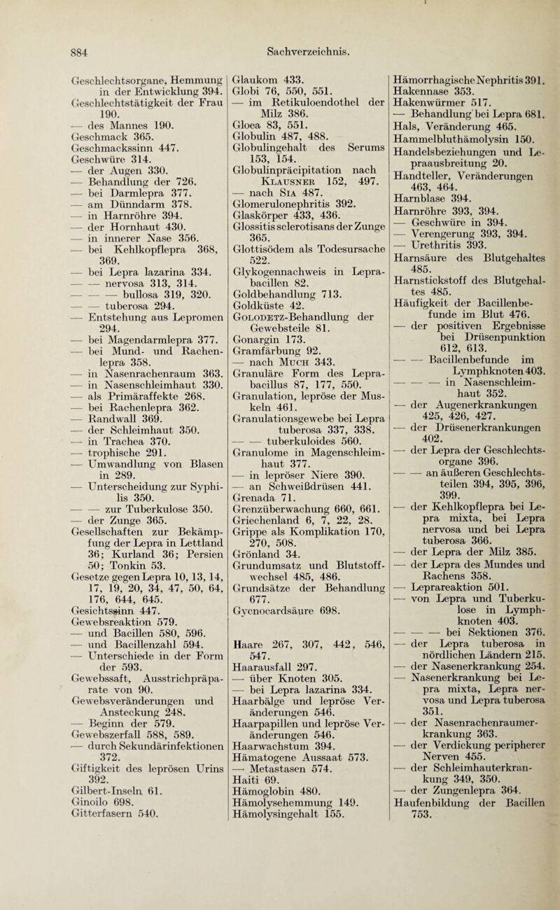Geschlechtsorgane, Hemmung in der Entwicklung 394. Geschlechtstätigkeit der Frau 190. — des Mannes 190. Geschmack 365. Geschmackssinn 447. Geschwüre 314. — der Augen 330. — Behandlung der 726. — bei Darmlepra 377. -— am Dünndarm 378. — in Harnröhre 394. — der Hornhaut 430. — in innerer Nase 356. — bei Kehlkopflepra 368, 369. — bei Lepra lazarina 334. -nervosa 313, 314. -bullosa 319, 320. -tuberosa 294. — Entstehung aus Lepromen 294. -— bei Magendarmlepra 377. — bei Mund- und Rachen¬ lepra 358. — in Nasenrachenraum 363. — in Nasenschleimhaut 330. -—- als Primäraffekte 268. — bei Rachenlepra 362. — Randwall 369. — der Schleimhaut 350. —- in Trachea 370. -— trophische 291. — Umwandlung von Blasen in 289. — Unterscheidung zur Syphi¬ lis 350. -- zur Tuberkulose 350. — der Zunge 365. Gesellschaften zur Bekämp¬ fung der Lepra in Lettland 36; Kurland 36; Persien 50; Tonkin 53. Gesetze gegen Lepra 10,13, 14, 17, 19, 20, 34, 47, 50, 64, 176, 644, 645. Gesichtssinn 447. Gewebsreaktion 579. — und Bacillen 580, 596. -— und Bacillenzahl 594. — Unterschiede in der Form der 593. Gewebssaft, Ausstrichpräpa¬ rate von 90. Gewebsveränderungen und Ansteckung 248. — Beginn der 579. Gewebszerfall 588, 589. — durch Sekundärinfektionen 372. Giftigkeit des leprösen Urins 392. Gilbert-Inseln 61. Ginoilo 698. Gitterfasern 540. Glaukom 433. Globi 76, 550, 551. — im Retikuloendothel der Milz 386. Gloea 83, 551. Globulin 487, 488. Globulingehalt des Serums 153, 154. Globulinpräcipitation nach Klausner 152, 497. — nach Sia 487. Glomerulonephritis 392. Glaskörper 433, 436. Glossitis sclerotisans der Zunge 365. Glottisödem als Todesursache 522. Glykogennachweis in Lepra¬ bacillen 82. Goldbehandlung 713. Goldküste 42. GoLODETZ-Behandlung der Ge websteile 81. Gonargin 173. Gramfärbung 92. — nach Much 343. Granuläre Form des Lepra¬ bacillus 87, 177, 550. Granulation, lepröse der Mus¬ keln 461. Granulationsgewebe bei Lepra tuberosa 337, 338. -tuberkuloides 560. Granulome in Magenschleim¬ haut 377. — in lepröser Niere 390. — an Schweißdrüsen 441. Grenada 71. Grenzüberwachung 660, 661. Griechenland 6, 7, 22, 28. Grippe als Komplikation 170, 270, 508. Grönland 34. Grundumsatz und Blutstoff¬ wechsel 485, 486. Grundsätze der Behandlung 677. Gycnocardsäure 698. Haare 267, 307, 442, 546, 547. Haarausfall 297. — über Knoten 305. — bei Lepra lazarina 334. Haarbälge und lepröse Ver¬ änderungen 546. Haarpapillen und lepröse Ver¬ änderungen 546. Haarwachstum 394. Hämatogene Aussaat 573. —• Metastasen 574. Haiti 69. Hämoglobin 480. Hämolysehemmung 149. Hämolysingehalt 155. Hämorrhagische Nephritis 391. Hakennase 353. Hakenwürmer 517. •— Behandlung bei Lepra 681. Hals, Veränderung 465. Hammelbluthämolysin 150. Handelsbeziehungen und Le- praausbreitung 20. Handteller, Veränderungen 463, 464. Harnblase 394. Harnröhre 393, 394. — Geschwüre in 394. — Verengerung 393, 394. — Urethritis 393. Harnsäure des Blutgehaltes 485. Harnstickstoff des Blutgehal¬ tes 485. Häufigkeit der Bacillenbe¬ funde im Blut 476. — der positiven Ergebnisse bei Drüsenpunktion 612, 613. — — Bacillenbefunde im Lymphknoten 403. — --in Nasenschleim¬ haut 352. — der Augenerkrankungen 425, 426, 427. — der Drüsenerkrankungen 402. —- der Lepra der Geschlechts¬ organe 396. --an äußeren Geschlechts¬ teilen 394, 395, 396, 399. — der Kehlkopflepra bei Le¬ pra mixta, bei Lepra nervosa und bei Lepra tuberosa 366. — der Lepra der Milz 385. —- der Lepra des Mundes und Rachens 358. — Leprareaktion 501. — von Lepra und Tuberku¬ lose in Lymph¬ knoten 403. — -— — bei Sektionen 376. — der Lepra tuberosa in nördlichen Ländern 215. — der Nasenerkrankung 254. — Nasenerkrankung bei Le¬ pra mixta, Lepra ner¬ vosa und Lepra tuberosa 351. — der Nasenrachenraumer¬ krankung 363. — der Verdickung peripherer Nerven 455. — der Schleimhauterkran¬ kung 349, 350. — der Zungenlepra 364. Haufenbildung der Bacillen 753.