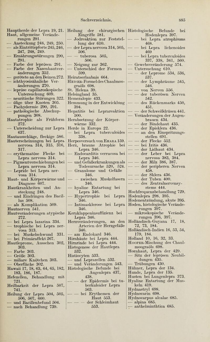 Hauptherde der Lepra 19, 21. Haut, allgemeine Verände¬ rungen 291. — Ansteckung 248, 249, 250. — als Eintrittspforte 245,246, 247, 248, 249. — Ernährungsstörungen 290, 291. — Farbe der leprösen 291. — Farbe der Nasenhautver¬ änderungen 352. — gerötete an den Beinen 272. — ichthyosisähnliche Ver¬ änderungen 270. ■— lepröse capillaroskopische Untersuchung 609. — neuritische Störungen 322. — ölige über Knoten 305. — Pachydermie 290, 291. — pathologische Abschup¬ pungen 308. Hautatrophie als Frühform 272. — Unterscheidung zur Lepra 637. Hautausschläge, fleckige 586. Hauterscheinungen bei Lepra nervosa 314, 315, 316, 317. — erythematöse Flecke bei Lepra nervosa 314. — Pigmentverschiebungen bei Lepra nervosa 314. — Lepride bei Lepra ner¬ vosa 314. Haut- und Körperwärme und Diagnose 607. Hautkrankheiten und An¬ steckung 248. — und Eindringen des Bacil¬ lus 508. — als Komplikation 509. Hautnerven 541. Hautveränderungen atypische 272. — bei Lepra lazarina 334. — trophische bei Lepra ner¬ vosa 313. —- bei Muskelschwund 331. -— bei Primäraffekt 267. Hautleprome, Aussehen 302, 303. — Farbe 303. -— Größe 303. — miliare Knötchen 303. — Oberfläche 302. Hawaii 17, 18, 63, 64, 65, 182, 183, 186, 187. Hefezellen, Behandlung mit 721. Heilbarkeit der Lepra 507, 741. Heilung der Lepra 504, 505, 506, 507, 660. •— und Bacillenbefund 504. — nach Behandlung 739. Heilung der chirurgischen Eingriffe 581. — Jodreaktion zur Feststel¬ lung der 610. — der Lepra nervosa 314, 505, 506. — — tuberosa 505, 506. — Neigung zur 362. — Unterschied der Formen 599. Heiratserlaubnis 664. HEisER-Formel des Chaulmoo- graöls 698. , St. Helena 39. Helsingland 35. Hemeralopie 433. Hemmung in der Entwicklung 394. Hepatitis bei Leprareaktion 500. i Herabsetzung der Körper¬ wärme 332. Herde in Europa 22. — bei Lepra tuberculoides 338. Herpesversuch von Ehara 159. Herz, braune Atrophie bei Lepra 346. — Endocarditis verrucosa bei Lepra 346. — und Gefäßerkrankungen als Todesursache 520, 524. — Granulome und Gefäße 346. — — zwischen Muskelfasern 346. -— hyaline Entartung bei Lepra 346. — Hypertrophie bei Lepra 346. — Intimasklerose bei Lepra 346. Kerzklappeninsuffizienz bei Lepra 346. Herz Veränderungen, an den Arterien der Herzgefäße 346. — am Endokard 346. Hirnhäute bei Lepra 444. Hirnrinde bei Lepra 444. Histogenese der Hautlepra 532. Histiocyten 533. —• und Leprazellen 532. — und Veränderungen 543. Histologische Befunde bei Augenlepra 437, 438. -der Epidermis bei tu- berkuloider Lepra 563. •-bei Erythemen der Haut 553. -— der Schleimhaut 553. Histologische Befunde bei Hodenlepra 397. -bei Lepra atrophisans 468. — — bei Lepra lichenoides 469 -bei Lepra tuberculoides 337, 338, 341, 560. — Gewebsveränderung 574. — Untersuchung 610. der Leprome 534, 536, 537. — — der Lymphräume 545, 546. -von Nerven 556. — — der tuberösen Nerven 542. -des Rückenmarks 450, 451. -der Schweißdrüsen 441. — Veränderungen der Augen¬ brauen 434. -der Bindehaut 435. -der Episklera 436. -an den Einspritzungs¬ stellen 691. -der Flecke 552. -bei Iritis 436. -der Lidhaut 434. -der Leber bei Lepra nervosa 383, 384. -der Milz 386, 387. -der peripheren Nerven 458. -der Sklera 436. — — der Tuben 400. -des Zentralnervensy¬ stems 444. Hochfrequenzbehandlung 729. Hodenlepra 298, 395. Hodenentzündung, akute 395. Hoden, histologische Verände¬ rungen 397. — mikroskopische Verände¬ rungen 396, 397. Holländisch-Guyana 17, 18, 72, 73, 184. Holländisch-Indien 16. 53, 54, 179, 184. Holland 10, 16, 32, 33. HooPER-Mischung des Chaul- moograöls 698. Hornhaut, Lepra der 429. — Sitz der leprösen Neubil¬ dungen 435. — Trübungen 430. Hühner, Lepra der 134. Hunde, Lepra der 135. Husten bei Lungenlepra 373. Hyaline Entartung der Mus¬ keln 419. Hydnastryl 698. Hydnocarin 698. Hydnocarpus alcalae 685. •— alpina 685. ■— anthelminthtica 685.