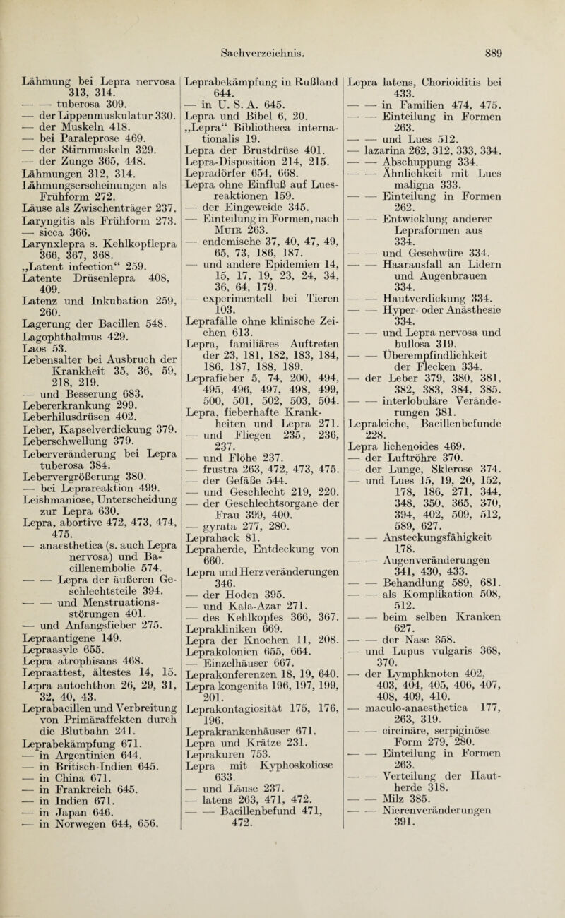 Lähmung bei Lepra nervosa 313, 314. -tuberosa 309. — der Lippenmuskulatur 330. — der Muskeln 418. —- bei Paraleprose 469. — der Stirnmuskeln 329. — der Zunge 365, 448. Lähmungen 312, 314. Lähmungserscheinungen als Frühform 272. Läuse als Zwischenträger 237. Laryngitis als Frühform 273. —- sicca 366. Larynxlepra s. Kehlkopflepra 366, 367, 368. „Latent infection“ 259. Latente Drüsenlepra 408, 409. Latenz und Inkubation 259, 260. Lagerung der Bacillen 548. Lagophthalmus 429. Laos 53. Lebensalter bei Ausbruch der Krankheit 35, 36, 59, 218, 219. — und Besserung 683. Lebererkrankung 299. Leberhilusdrüsen 402. Leber, Kapselverdickung 379. Leberschwellung 379. Leberveränderung bei Lepra tuberosa 384. Lebervergrößerung 380. — bei Leprareaktion 499. Leishmaniose, Unterscheidung zur Lepra 630. Lepra, abortive 472, 473, 474, 475. — anaesthetica (s. auch Lepra nervosa) und Ba¬ cillenembolie 574. -Lepra der äußeren Ge¬ schlechtsteile 394. —- — und Menstruations- störungen 401. — und Anfangsfieber 275. Lepraantigene 149. Lepraasyle 655. Lepra atrophisans 468. Lepraattest, ältestes 14, 15. Lepra autochthon 26, 29, 31, 32, 40, 43. Leprabacillen und Verbreitung von Primäraffekten durch die Blutbahn 241. Leprabekämpfung 671. — in Argentinien 644. — in Britisch-Indien 645. — in China 671. -— in Frankreich 645. — in Indien 671. — in Japan 646. •— in Norwegen 644, 656. Leprabekämpfung in Rußland 644. — in U. S. A. 645. Lepra und Bibel 6, 20. „Lepra“ Bibliotheca interna- tionalis 19. Lepra der Brustdrüse 401. Lepra-Disposition 214, 215. Lepradörfer 654, 668. Lepra ohne Einfluß auf Lues¬ reaktionen 159. — der Eingeweide 345. — Einteilung in Formen, nach Muir 263. — endemische 37, 40, 47, 49, 65, 73, 186, 187. —- und andere Epidemien 14, 15, 17, 19, 23, 24, 34, 36, 64, 179. -— experimentell bei Tieren 103. Leprafälle ohne klinische Zei¬ chen 613. Lepra, familiäres Auftreten der 23, 181, 182, 183, 184, 186, 187, 188, 189. Leprafieber 5, 74, 200, 494, 495, 496, 497, 498, 499, 500, 501, 502, 503, 504. Lepra, fieberhafte Krank¬ heiten und Lepra 271. -— und Fliegen 235, 236, 237. — und Flöhe 237. — frustra 263, 472, 473, 475. — der Gefäße 544. — und Geschlecht 219, 220. — der Geschlechtsorgane der Frau 399, 400. — gyrata 277, 280. Leprahack 81. Lepraherde, Entdeckung von 660. Lepra und Herz Veränderungen 346. — der Hoden 395. — und Kala-Azar 271. -— des Kehlkopfes 366, 367. Leprakliniken 669. Lepra der Knochen 11, 208. Leprakolonien 655, 664. — Einzelhäuser 667. Leprakonferenzen 18, 19, 640. Lepra kongenita 196, 197, 199, 201. Leprakontagiosität 175, 176, 196. Leprakrankenhäuser 671. Lepra und Krätze 231. Leprakuren 753. Lepra mit Kyphoskoliose 633. — und Läuse 237. — latens 263, 471, 472. -Bacillenbefund 471, 472. Lepra latens, Chorioiditis bei 433. -in Familien 474, 475. — — Einteilung in Formen 263. -und Lues 512. — lazarina 262, 312, 333, 334. •-- Abschuppung 334. -Ähnlichkeit mit Lues maligna 333. -Einteilung in Formen 262. — — Entwicklung anderer Lepraformen aus 334. -und Geschwüre 334. — — Haarausfall an Lidern und Augenbrauen 334. — — Haut verdickung 334. -Hyper- oder Anästhesie 334. — -—- und Lepra nervosa und bullosa 319. -Überempfindlichkeit der Flecken 334. — der Leber 379, 380, 381, 382, 383, 384, 385. — -—- interlobuläre Verände¬ rungen 381. Lepraleiche, Bacillenbefunde 228. Lepra lichenoides 469. — der Luftröhre 370. — der Lunge, Sklerose 374. — und Lues 15, 19, 20, 152, 178, 186, 271, 344, 348, 350, 365, 370, 394, 402, 509, 512, 589, 627. -Ansteckungsfähigkeit 178. -—- — Augenveränderungen 341, 430, 433. — -— Behandlung 589, 681. -als Komplikation 508, 512. -beim selben Kranken 627. -der Nase 358. — und Lupus vulgaris 368, 370. — der Lymphknoten 402, 403, 404, 405, 406, 407, 408, 409, 410. — maculo-anaesthetica 177, 263, 319. -circinäre, serpiginöse Form 279, 280. --Einteilung in Formen 263. -Verteilung der Haut¬ herde 318. -Milz 385. --Nierenveränder ungen 391.