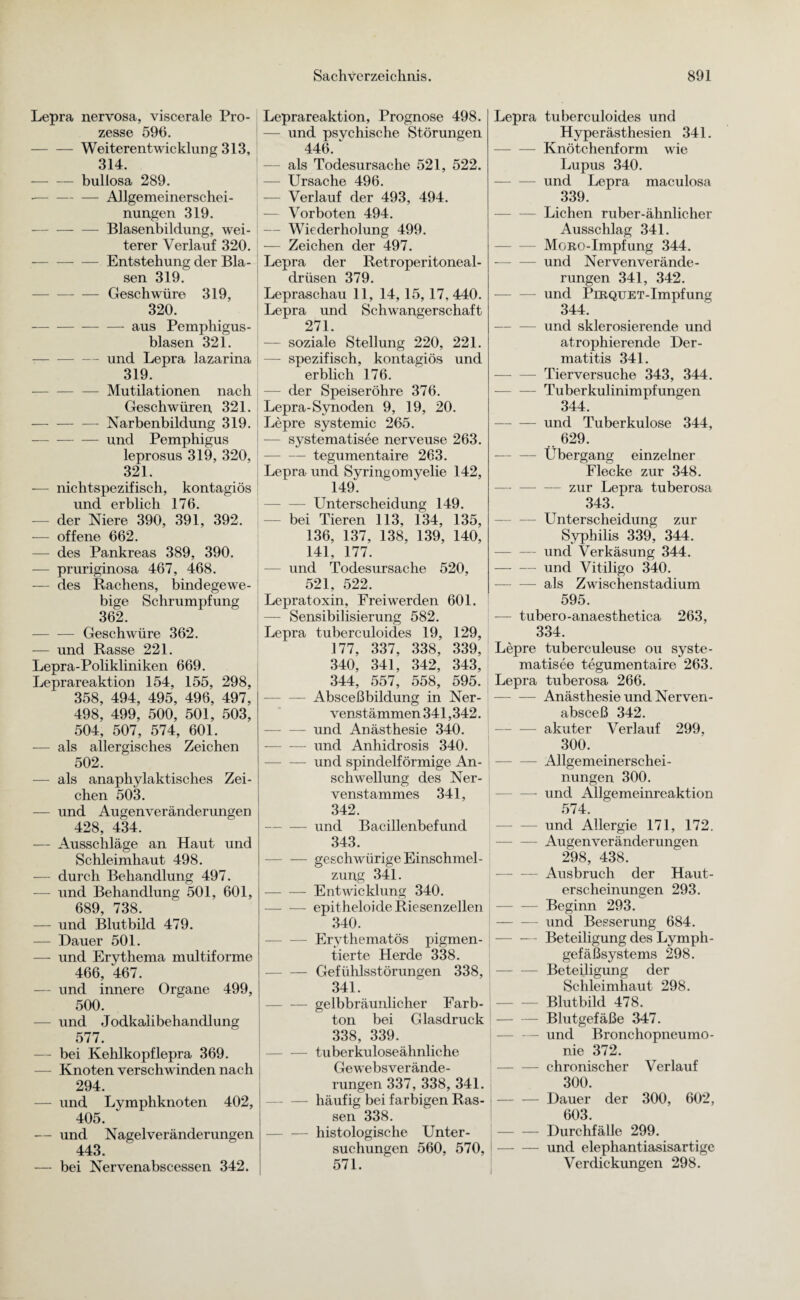 Lepra nervosa, viscerale Pro¬ zesse 596. -Weiterentwicklung 313, 314. -bullosa 289. -Allgemeinerschei¬ nungen 319. --Blasenbildung, wei¬ terer Verlauf 320. -Entstehung der Bla¬ sen 319. -Geschwüre 319, 320. -— — aus Pemphigus - blasen 321. — und Lepra lazarina 319. -— Mutilationen nach Geschwüren 321. -Narbenbildung 319. -und Pemphigus leprosus 319, 320, 321. — nichtspezifisch, kontagiös und erblich 176. — der Niere 390, 391, 392. — offene 662. — des Pankreas 389, 390. — pruriginosa 467, 468. — des Rachens, bindegewe¬ bige Schrumpfung 362. -Geschwüre 362. — und Rasse 221. Lepra-Polikliniken 669. Leprareaktion 154, 155, 298, 358, 494, 495, 496, 497, I 498, 499, 500, 501, 503, 504, 507, 574, 601. — als allergisches Zeichen 502. — als anaphylaktisches Zei¬ chen 503. — und Augenveränderungen 428, 434. — Ausschläge an Haut und Schleimhaut 498. — durch Behandlung 497. — und Behandlung 501, 601, 689, 738. — und Blutbild 479. — Dauer 501. — und Erythema multiforme 466, 467. — und innere Organe 499, 500. — und Jodkalibehandlung 577. — bei Kehlkopflepra 369. Knoten verschwinden nach 294. — und Lymphknoten 402, 405. — und Nagelveränderungen 443. — bei Nervenabscessen 342. Leprareaktion, Prognose 498. — und psvchische Störungen 446. ' als Todesursache 521, 522. — Ursache 496. Verlauf der 493, 494. — Vorboten 494. — Wiederholung 499. — Zeichen der 497. Lepra der Retroperitoneal- drüsen 379. Lepraschau 11, 14, 15, 17, 440. Lepra und Schwangerschaft 271. — soziale Stellung 220, 221. — spezifisch, kontagiös und erblich 176. -— der Speiseröhre 376. Lepra-Synoden 9, 19, 20. Lepre systemic 265. -— systematisee nerveuse 263. -tegumentaire 263. Lepra und Syringomyelie 142, 149. -Unterscheidung 149. bei Tieren 113, 134, 135, 136, 137, 138, 139, 140, 141, 177. und Todesursache 520, 521, 522. Lepratoxin, Freiwerden 601. — Sensibilisierung 582. Lepra tuberculoides 19, 129, 177, 337, 338, 339, 340, 341, 342, 343, 344, 557, 558, 595. Absceßbildung in Ner- venstämmen 341,342. — — und Anästhesie 340. -und Anhidrosis 340. -und spindelförmige An¬ schwellung des Ner- venstammes 341, 342. -und Bacillenbefund 343. -geschwürige Einschmel¬ zung 341. -Entwicklung 340. --epitheloide Riesenzellen 340. — Erythematös pigmen¬ tierte Herde 338. -Gefühlsstörungen 338, 341. — gelbbräunlicher Farb¬ ton bei Glasdruck 338, 339. tuberkuloseähnliche Gewebsverände¬ rungen 337, 338, 341. — häufig bei farbigen Ras¬ sen 338. -histologische Unter¬ suchungen 560, 570, 571. Lepra tuberculoides und Hyperästhesien 341. -Knötchenform wie Lupus 340. -und Lepra maculosa 339. Lichen ruber-ähnlicher Ausschlag 341. -MoRO-Impfung 344. --und Nerven Verände¬ rungen 341, 342. — und PiRQUET-Impfung 344. -und sklerosierende und atrophierende Der¬ matitis 341. Tierversuche 343, 344. -Tuberkulinimpfungen 344. -und Tuberkulose 344, .. 629. -Übergang einzelner Flecke zur 348. - zur Lepra tuberosa 343. — Unterscheidung zur Syphilis 339, 344. — und Verkäsung 344. -und Vitiligo 340. -als Zwischenstadium 595. — tubero-anaesthetica 263, 334. Lepre tuberculeuse ou syste¬ matisee tegumentaire 263. Lepra tuberosa 266. — -— Anästhesie und Nerven- absceß 342. — — akuter Verlauf 299, 300. -Allgemeinerschei¬ nungen 300. — und Allgemeinreaktion 574. — und Allergie 171, 172. -Augenveränderungen 298, 438. -Ausbruch der Haut¬ erscheinungen 293. -Beginn 293. und Besserung 684. -Beteiligung des Lymph¬ gefäßsystems 298. -Beteiligung der Schleimhaut 298. -Blutbild 478. -Blutgefäße 347. — —- und Bronchopneumo¬ nie 372. -chronischer Verlauf 300. -Dauer der 300, 602, 603. I-Durchfälle 299. -und elephantiasisartige Verdickungen 298.