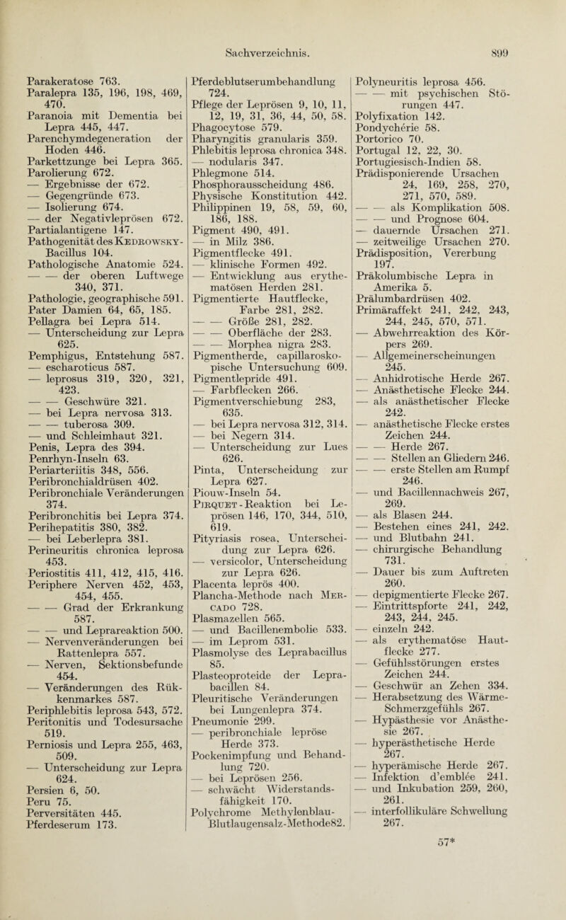 Parakeratose 763. Paralepra 135, 196, 198, 469, 470. Paranoia mit Dementia bei Lepra 445, 447. Parenchymdegeneration der Hoden 446. Parkettzunge bei Lepra 365. Par ober ung 672. — Ergebnisse der 672. — Gegengründe 673. — Isolierung 674. — der Negativleprösen 672. Partialantigene 147. Pathogenität des Kedrowsky- Bacillus 104. Pathologische Anatomie 524. -der oberen Luftwege 340, 371. Pathologie, geographische 591. Pater Damien 64, 65, 185. Pellagra bei Lepra 514. — Unterscheidung zur Lepra 625. Pemphigus, Entstehung 587. — escharoticus 587. — leprosus 319, 320, 321, 423. -Geschwüre 321. — bei Lepra nervosa 313. -tuberosa 309. — und Schleimhaut 321. Penis, Lepra des 394. Penrhyn-Inseln 63. Periarteriitis 348, 556. Peribronchialdrüsen 402. Peribronchiale Veränderungen 374. Peribronchitis bei Lepra 374. Perihepatitis 380, 382. — bei Leberlepra 381. Perineuritis chronica leprosa 453. Periostitis 411, 412, 415, 416. Periphere Nerven 452, 453, 454, 455. -Grad der Erkrankung 587. -und Leprareaktion 500. — Nerven Veränderungen bei Rattenlepra 557. — Nerven, Sektionsbefunde 454. — Veränderungen des Rük- kenmarkes 587. Periphlebitis leprosa 543, 572. Peritonitis und Todesursache 519. Perniosis und Lepra 255, 463, 509. — Unterscheidung zur Lepra 624. Persien 6, 50. Peru 75. Perversitäten 445. Pferdeserum 173. Pferdeblutserumbehandlung , 724. Pflege der Leprösen 9, 10, 11, 12, 19, 31, 36, 44, 50, 58. Phagocytose 579. Pharyngitis granularis 359. Phlebitis leprosa chronica 348. — nodularis 347. Phlegmone 514. Phosphorausscheidung 486. Physische Konstitution 442. Philippinen 19, 58, 59, 60, 186, 188. Pigment 490, 491. — in Milz 386. Pigmentflecke 491. — klinische Formen 492. — Entwicklung aus erythc- matösen Herden 281. Pigmentierte Hautflecke, Farbe 281, 282. -Größe 281, 282. --Oberfläche der 283. -Morphea nigra 283. Pigmentherde, capillarosko- pische Untersuchung 609. Pigmentlepride 491. — Farbflecken 266. Pigmentverschiebung 283, 635. Polyneuritis leprosa 456. -mit psychischen Stö¬ rungen 447. Polyfixation 142. Pondycherie 58. Portorico 70. Portugal 12, 22, 30. Portugiesisch-Indien 58. Prädisponierende Ursachen 24, 169, 258, 270, 271, 570, 589. als Komplikation 508. -und Prognose 604. — dauernde Ursachen 271. — zeitweilige Ursachen 270. Prädisposition, Vererbung 197. Präkolumbische Lepra in Amerika 5. Prälumbardrüsen 402. Primäraffekt 241, 242, 243, 244, 245, 570, 571. — Abwehrreaktion des Kör¬ pers 269. — Allgemeinerscheinungen 245. — Anhidrotische Herde 267. — Anästhetische Flecke 244. — als anästhetischer Flecke 242. — bei Lepra nervosa 312, 314. — bei Negern 314. — Unterscheidung zur Lues 626. Pinta, Unterscheidung zur Lepra 627. Piouw-Inseln 54. Pirquet - Reaktion bei Le¬ prösen 146, 170, 344, 510, 619. Pityriasis rosea, Unterschei¬ dung zur Lepra 626. -— versicolor, Unterscheidung zur Lepra 626. Placenta leprös 400. Plancha-Methode nach Mer- cado 728. Plasmazellen 565. — und Bacillenembolie 533. — im Leprom 531. Plasmolyse des Leprabacillus 85. Plasteoproteide der Lepra¬ bacillen 84. Pleuritische Veränderungen bei Lungenlepra 374. Pneumonie 299. — peribronchiale lepröse Herde 373. Pockenimpfung und Behand¬ lung 720. bei Leprösen 256. - schwächt Widerstands¬ fähigkeit 170. Polychrome Methylenblau- Blutlaugensalz - Methode 82. — anästhetische Flecke erstes Zeichen 244. — — Herde 267. -Stellen an Gliedern 246. -erste Stellen am Rumpf 246. — und Bacillennachweis 267, 269. — als Blasen 244. — Bestehen eines 241, 242. — und Blutbahn 241. — chirurgische Behandlung 731. — Dauer bis zum Auftreten 260. — depigmentierte Flecke 267. — Eintrittspforte 241, 242, 243, 244, 245. — einzeln 242. — als erythematöse Haut¬ flecke 277. — Gefühlsstörungen erstes Zeichen 244. — Geschwür an Zehen 334. — Herabsetzung des Wärme- Schmerzgefühls 267. — Hypästhesie vor Anästhe¬ sie 267. — hyperästhetische Herde 267. — hyperämische Herde 267. Infektion d’emblee 241. — und Inkubation 259, 260, 261. — interfollikuläre Schwellung 267.