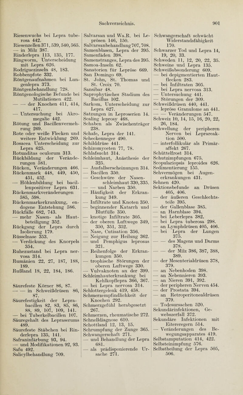 Riesenwuchs bei Lepra tube- rosa 442. Riesenzellen 371,539,540,565. — in Milz 387. Rinderlepra 113, 135, 177. Ringworm, Unterscheidung mit Lepra 626. Rodriguezinseln 48, 183. Robbenpfote 332. Röntgenaufnahmen bei Lun¬ genlepra 373. Röntgenbehandlung 728. Röntgenologische Befunde bei Mutilationen 422. -der Knochen 411, 414, 417. — Untersuchung bei Akro¬ megalie 442. Rötung und Bacillenvermeh¬ rung 269. Rote oder weiße Flecken und weitere Entwicklung 269. Rosacea Unterscheidung zur Lepra 625. Rotunditas oculorum 313. Rückbildung der Verände¬ rungen 581. Rücken, Veränderungen 466. Rückenmark 448, 449, 450, 451, 452. — Höhlenbildung bei bacil¬ lenpositiver Lepra 631. Rückenmarkveränderungen 585, 598. Rückenmarkerkrankung, en¬ dogene Entstehung 586. Rückfälle 682, 743. — mehr Nasen- als Haut¬ beteiligung 352. Rückgang der Lepra durch Isolierung 179. Rüsselnase 353. — Verdickung des Knorpels 354. Ruhezustand bei Lepra ner¬ vosa 314. Rumänien 22, 27, 187, 188, 189. Rußland 18, 22, 184, 186. Säurefeste Körner 86, 87. —- — in Schweißdrüsen 86, 87. Säurefestigkeit der Lepra¬ bacillen 82, 83, 85, 86, 88, 89, 107, 109, 141. — bei Tuberkelbacillen 107. Säuregehalt des Lepraserums 489. Säurefeste Stäbchen bei Rin¬ derlepra 135, 141. Safraninfärbung 93, 94. — und Modifikationen 92, 93. Safu 492. Salicylbehandlung 709. Salvarsan und Wa.R. bei Le¬ prösen 146, 150. Salvarsanbehandlung 707,708. Samenblasen, Lepra der 395. Samenfäden 398. Samenstranges, Lepra des 395. Samoa-Inseln 62. Sanatorien für Lepröse 669. San Domingo 69. St. John, St. Thomas und St. Croix 70. Sansibar 48. Saprophytisches Stadium des Bacillus 102. Sarkom, Unterscheidung zur Lepra 627. Satzungen in Leproserien 14. Scaling leprosy 468. Schaben als Zwischenträger 238. Schafe, Lepra der 141. Scheckenneger 490. Schilddrüse 441. Schizomyceten 77, 78. Schlafsucht 314. Schleimhaut, Anästhesie der 325. — Ausfallserscheinungen 314. — Bacillen 350. — Geschwüre der Nasen¬ schleimhaut 330,335. -und Narben 350. — Häufigkeit der Erkran¬ kung 349. — Infiltrate und Knoten 350. — beginnender Katarrh und Blutfülle 350. — knotige Infiltrate 305. — der oberen Luftwege 349, 350, 351, 352. — Nase, Cutisation 356. — Neigung zur Heilung 362. — und Pemphigus leprosus 321. — Reihenfolge der Erkran¬ kungen 350. — trophische Störungen der oberen Luftwege 330. — Vulvaknoten an der 399. Schleimhauterkrankung bei Kehlkopflepra 366, 367. — bei Lepra nervosa 314. Schlottergelenk 419, 458. Schmerzempfindlichkeit der Knochen 292. Schmerzgefühl herabgesetzt 267. Schmerzen, rheumatische 272. Schnelldiagnose 610. Schottland 12, 13, 15. Schrumpfung der Zunge 365. Schwangerschaft 271. — und Behandlung der Lepra 681. — als prädisponierende Ur¬ sache 271. Schwangerschaft schwächt W iderstandsf ähigkeit 170. Schwarzer Tod und Lepra 14, 19, 20, 33. Schweden 11, 12, 20, 22, 35. Schweine und Lepra 135. Schweißabsonderung 609. — bei depigmentierten Haut- flecken 283. — bei Infiltraten 305. — bei Lepra nervosa 313. — Untersuchung 441. — Störungen der 309. Schweißdrüsen 440, 441. — lepröse Granulome an 441. — — Veränderungen 547. Schweiz 10, 14, 15, 16, 20, 22, 26, 184. Schwellung der peripheren Nerven bei Leprareak¬ tion 500. — interfollikulär als Primär¬ affekt 267. Schüttelfrost 314. Schutzimpfungen 675. Scopulariopsis leproides 626. Sedimentierung 155. Sehvermögen bei Augen¬ erkrankungen 431. Sehnen 420. Sektionsbefunde an Drüsen 405, 406. — der äußeren Geschlechts¬ teile 395. — der Gallenblase 385. - an Harnblase 394. bei Leberlepra 382. — bei Lepra tuberosa 298. — an Lymphdrüsen 405, 406. — bei Lepra der Lungen 375. - des Magens und Darms 378 - der Milz 386, 387, 388, 389. — der Mesenterialdrüsen 378, 379. — an Nebenhoden 398. — an Nebennieren 393. —: an Nieren 391, 392. — der peripheren Nerven 454. — der Prostata 394. — an Retroperitonealdrüsen 379. — Todesursachen 520. Sekundärinfektionen, Ge¬ webszerfall 372. Sekundäre Infektionen mit Eitereregern 514. — Veränderungen des Be¬ wegungsapparates 419. Selbstamputation 414, 422. Selbsteinimpfung 576. Selbstheilung der Lepra 505, 506.