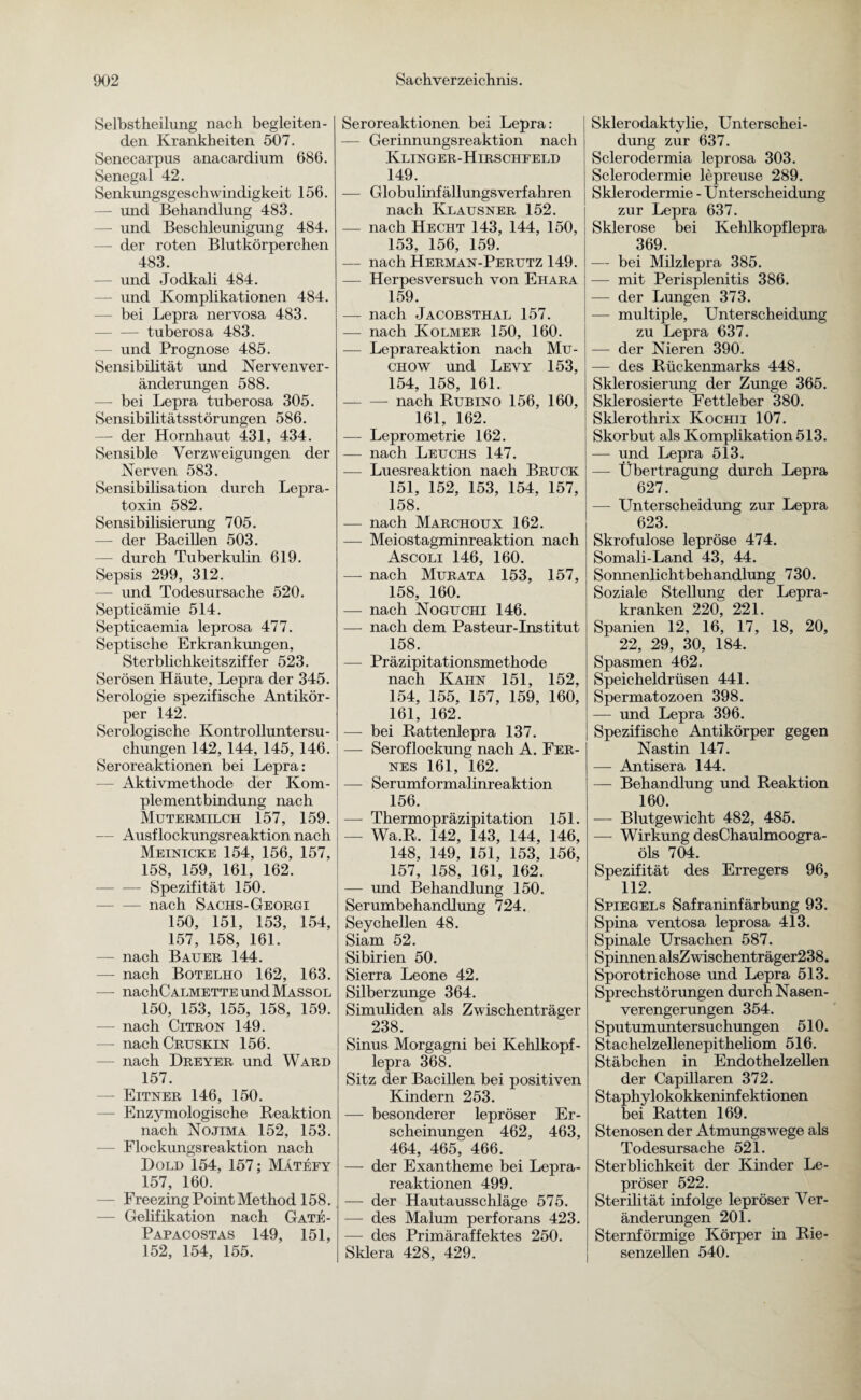 Selbstheilung nach begleiten¬ den Krankheiten 507. Senecarpus anacardium 686. Senegal 42. Senkungsgeschwindigkeit 156. — und Behandlung 483. — und Beschleunigung 484. — der roten Blutkörperchen 483. — und Jodkali 484. — und Komplikationen 484. — bei Lepra nervosa 483. -tuberosa 483. — und Prognose 485. Sensibilität und Nervenver- änderungen 588. — bei Lepra tuberosa 305. Sensibilitätsstörungen 586. — der Hornhaut 431, 434. Sensible Verzweigungen der Nerven 583. Sensibilisation durch Lepra¬ toxin 582. Sensibilisierung 705. — der Bacillen 503. — durch Tuberkulin 619. Sepsis 299, 312. — und Todesursache 520. Septicämie 514. Septicaemia leprosa 477. Septische Erkrankungen, Sterblichkeitsziffer 523. Serösen Häute, Lepra der 345. Serologie spezifische Antikör¬ per 142. Serologische Kontrolluntersu- chungen 142, 144, 145, 146. Seroreaktionen bei Lepra: — Aktivmethode der Kom¬ plementbindung nach Mutermilch 157, 159. — Ausflockungsreaktion nach Meinicke 154, 156, 157, 158, 159, 161, 162. -Spezifität 150. — nach Sachs-Georgi 150, 151, 153, 154, 157, 158, 161. - nach Bauer 144. — nach Botelho 162, 163. — nachCALMETTEundMASSOL 150, 153, 155, 158, 159. — nach Citron 149. — nach Cruskin 156. — nach Dreyer und Ward 157. — Eitner 146, 150. — Enzymologische Reaktion nach Nojima 152, 153. Flockungsreaktion nach Hold 154, 157; Mätefy 157, 160. — Freezing Point Method 158. — Gelifikation nach Gate- Papacostas 149, 151, 152, 154, 155. Seroreaktionen bei Lepra: — Gerinnungsreaktion nach Klinger-Hirschfeld 149. — Globulinfällungsverfahren nach Klausner 152. — nach Hecht 143, 144, 150, 153, 156, 159. — nach Herman-Perutz 149. — Herpesversuch von Ehara 159. — nach Jacobsthal 157. — nach Kolmer 150, 160. — Leprareaktion nach Mu- chow und Levy 153, 154, 158, 161. — — nach Rubino 156, 160, 161, 162. — Leprometrie 162. — nach Leuchs 147. — Luesreaktion nach Bruck 151, 152, 153, 154, 157, 158. — nach Marchoux 162. — Meiostagminreaktion nach Ascoli 146, 160. — nach Murata 153, 157, 158, 160. — nach Noguchi 146. — nach dem Pasteur-Institut 158. — Präzipitationsmethode nach Kahn 151, 152, 154, 155, 157, 159, 160, 161, 162. —- bei Rattenlepra 137. — Seroflockung nach A. Fer¬ nes 161, 162. — Serumformalinreaktion 156. —- Thermopräzipitation 151. — Wa.R. 142, 143, 144, 146, 148, 149, 151, 153, 156, 157, 158, 161, 162. — und Behandlung 150. Serumbehandlung 724. Seychellen 48. Siam 52. Sibirien 50. Sierra Leone 42. Silberzunge 364. Simuliden als Zwischenträger 238. Sinus Morgagni bei Kehlkopf- lepra 368. Sitz der Bacillen bei positiven Kindern 253. — besonderer lepröser Er¬ scheinungen 462, 463, 464, 465, 466. — der Exantheme bei Lepra¬ reaktionen 499. — der Hautausschläge 575. — des Malum perforans 423. — des Primäraffektes 250. Sklera 428, 429. Skierodaktylie, Unterschei¬ dung zur 637. Sclerodermia leprosa 303. Sclerodermie lepreuse 289. Sklerodermie - Unterscheidung zur Lepra 637. Sklerose bei Kehlkopflepra 369. — bei Milzlepra 385. — mit Perisplenitis 386. — der Lungen 373. — multiple, Unterscheidung zu Lepra 637. — der Nieren 390. — des Rückenmarks 448. Sklerosierung der Zunge 365. Sklerosierte Fettleber 380. Sklerothrix Kochii 107. Skorbut als Komplikation 513. — und Lepra 513. — Übertragung durch Lepra 627. — Unterscheidung zur Lepra 623. Skrofulöse lepröse 474. Somali-Land 43, 44. Sonnenlichtbehandlung 730. Soziale Stellung der Lepra¬ kranken 220, 221. Spanien 12, 16, 17, 18, 20, 22, 29, 30, 184. Spasmen 462. Speicheldrüsen 441. Spermatozoen 398. — und Lepra 396. Spezifische Antikörper gegen Nastin 147. — Antisera 144. — Behandlung und Reaktion 160. — Blutgewicht 482, 485. — Wirkung desChaulmoogra- öls 704. Spezifität des Erregers 96, 112. Spiegels Safraninfärbung 93. Spina ventosa leprosa 413. Spinale Ursachen 587. Spinnen alsZwischenträger238. Sporotrichose und Lepra 513. Sprechstörungen durch Nasen¬ verengerungen 354. Sputumuntersuchungen 510. Stachelzellenepitheliom 516. Stäbchen in Endothelzellen der Capillaren 372. Staphylokokkeninfektionen bei Ratten 169. Stenosen der Atmungswege als Todesursache 521. Sterblichkeit der Kinder Le¬ pröser 522. Sterilität infolge lepröser Ver¬ änderungen 201. Sternförmige Körper in Rie¬ senzellen 540.