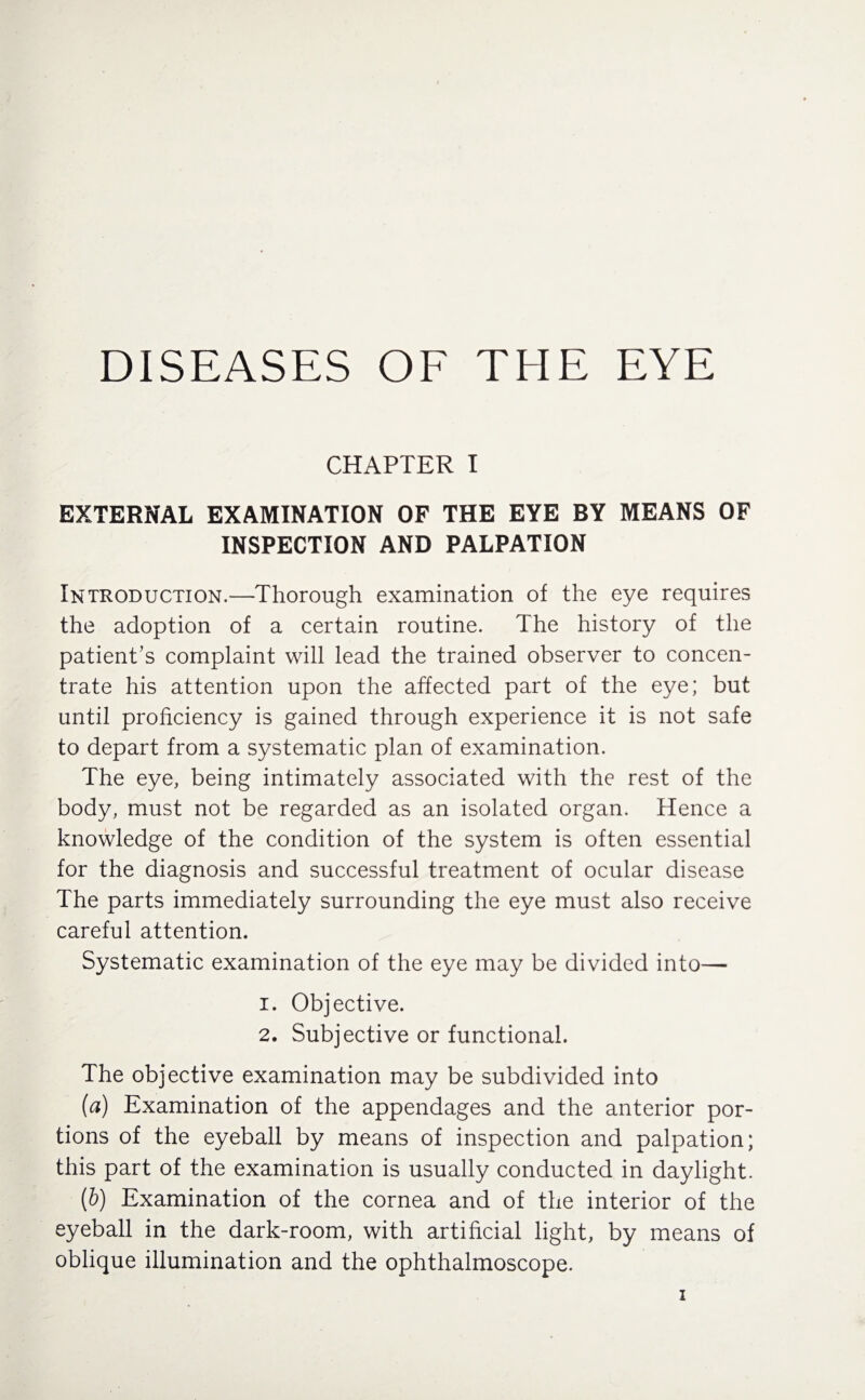 DISEASES OF THE EYE CHAPTER I EXTERNAL EXAMINATION OF THE EYE BY MEANS OF INSPECTION AND PALPATION Introduction.—Thorough examination of the eye requires the adoption of a certain routine. The history of the patient’s complaint will lead the trained observer to concen¬ trate his attention upon the affected part of the eye; but until proficiency is gained through experience it is not safe to depart from a systematic plan of examination. The eye, being intimately associated with the rest of the body, must not be regarded as an isolated organ. Hence a knowledge of the condition of the system is often essential for the diagnosis and successful treatment of ocular disease The parts immediately surrounding the eye must also receive careful attention. Systematic examination of the eye may be divided into— 1. Objective. 2. Subjective or functional. The objective examination may be subdivided into (a) Examination of the appendages and the anterior por¬ tions of the eyeball by means of inspection and palpation; this part of the examination is usually conducted in daylight. (b) Examination of the cornea and of the interior of the eyeball in the dark-room, with artificial light, by means of oblique illumination and the ophthalmoscope.