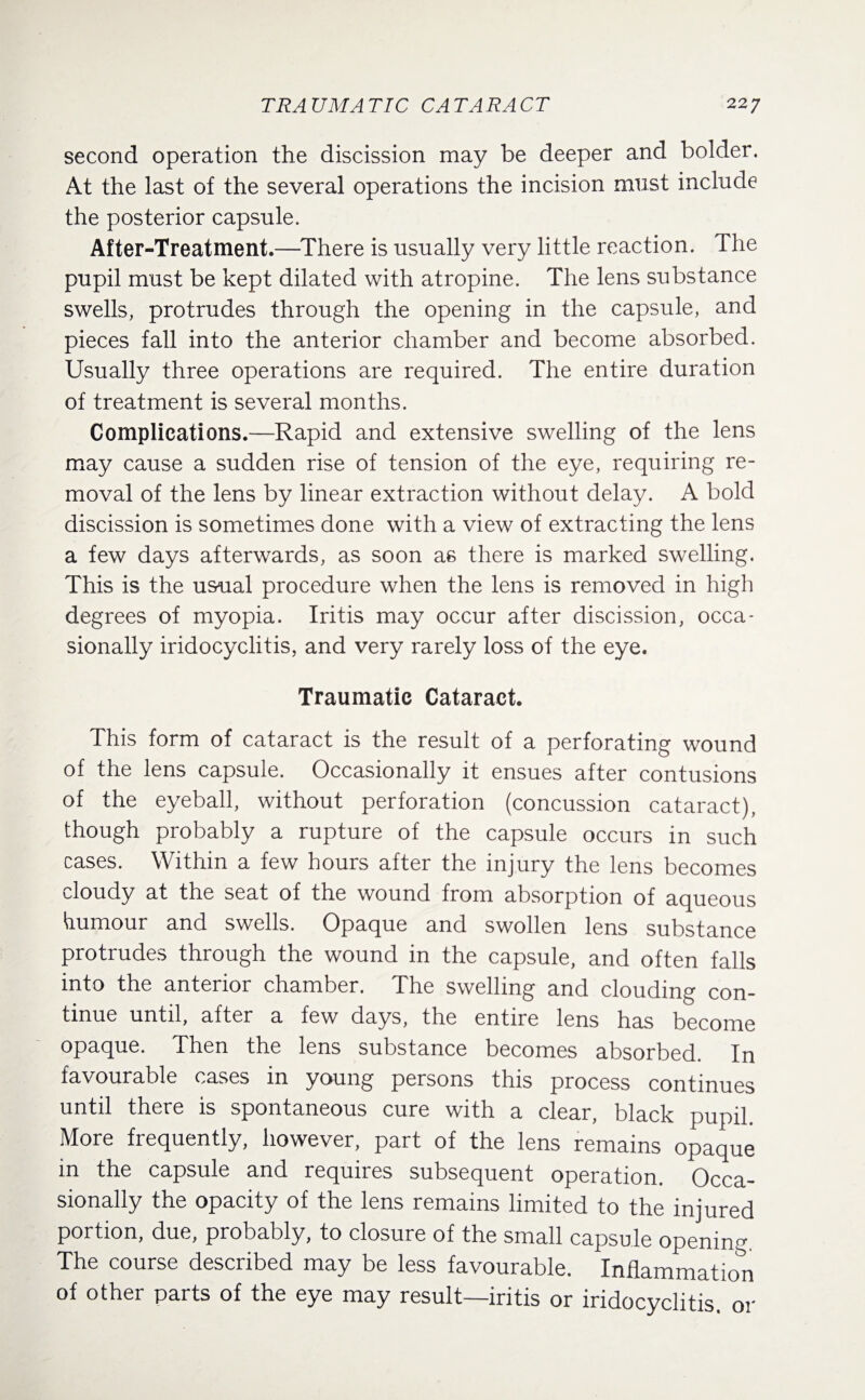 TRAUMATIC CATARACT 22 7 second operation the discission may be deeper and bolder. At the last of the several operations the incision must include the posterior capsule. After-Treatment.—There is usually very little reaction. The pupil must be kept dilated with atropine. The lens substance swells, protrudes through the opening in the capsule, and pieces fall into the anterior chamber and become absorbed. Usually three operations are required. The entire duration of treatment is several months. Complications.—Rapid and extensive swelling of the lens may cause a sudden rise of tension of the eye, requiring re¬ moval of the lens by linear extraction without delay. A bold discission is sometimes done with a view of extracting the lens a few days afterwards, as soon as there is marked swelling. This is the usual procedure when the lens is removed in high degrees of myopia. Iritis may occur after discission, occa¬ sionally iridocyclitis, and very rarely loss of the eye. Traumatic Cataract. This form of cataract is the result of a perforating wound of the lens capsule. Occasionally it ensues after contusions of the eyeball, without perforation (concussion cataract), though probably a rupture of the capsule occurs in such cases. Within a few hours after the injury the lens becomes cloudy at the seat of the wound from absorption of aqueous humour and swells. Opaque and swollen lens substance protrudes through the wound in the capsule, and often falls into the anterior chamber. The swelling and clouding con¬ tinue until, after a few days, the entire lens has become opaque. Then the lens substance becomes absorbed. In favourable cases in young persons this process continues until there is spontaneous cure with a clear, black pupil. More frequently, however, part of the lens remains opaque in the capsule and requires subsequent operation. Occa¬ sionally the opacity of the lens remains limited to the injured portion, due, probably, to closure of the small capsule opening. The course described may be less favourable. Inflammation of other parts of the eye may result—iritis or iridocyclitis, or