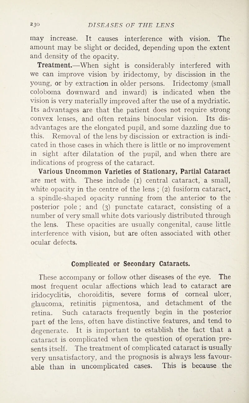 may increase. It causes interference with vision. The amount may be slight or decided, depending upon the extent and density of the opacity. Treatment.—When sight is considerably interfered with we can improve vision by iridectomy, by discission in the young, or by extraction in older persons. Iridectomy (small coloboma downward and inward) is indicated when the vision is very materially improved after the use of a mydriatic. Its advantages are that the patient does not require strong convex lenses, and often retains binocular vision. Its dis¬ advantages are the elongated pupil, and some dazzling due to this. Removal of the lens by discission or extraction is indi¬ cated in those cases in which there is little or no improvement in sight after dilatation of the pupil, and when there are indications of progress of the cataract. Various Uncommon Varieties of Stationary, Partial Cataract are met with. These include (i) central cataract, a small, white opacity in the centre of the lens ; (2) fusiform cataract, a spindle-shaped opacity running from the anterior to the posterior pole ; and (3) punctate cataract, consisting of a number of very small white dots variously distributed through the lens. These opacities are usually congenital, cause little interference with vision, but are often associated with other ocular defects. Complicated or Secondary Cataracts. These accompany or follow other diseases of the eye. The most frequent ocular affections which lead to cataract are iridocyclitis, choroiditis, severe forms of corneal ulcer, glaucoma, retinitis pigmentosa, and detachment of the retina. Such cataracts frequently begin in the posterior part of the lens, often have distinctive features, and tend to degenerate. It is important to establish the fact that a cataract is complicated when the question of operation pre¬ sents itself. The treatment of complicated cataract is usually very unsatisfactory, and the prognosis is always less favour¬ able than in uncomplicated cases. This is because the