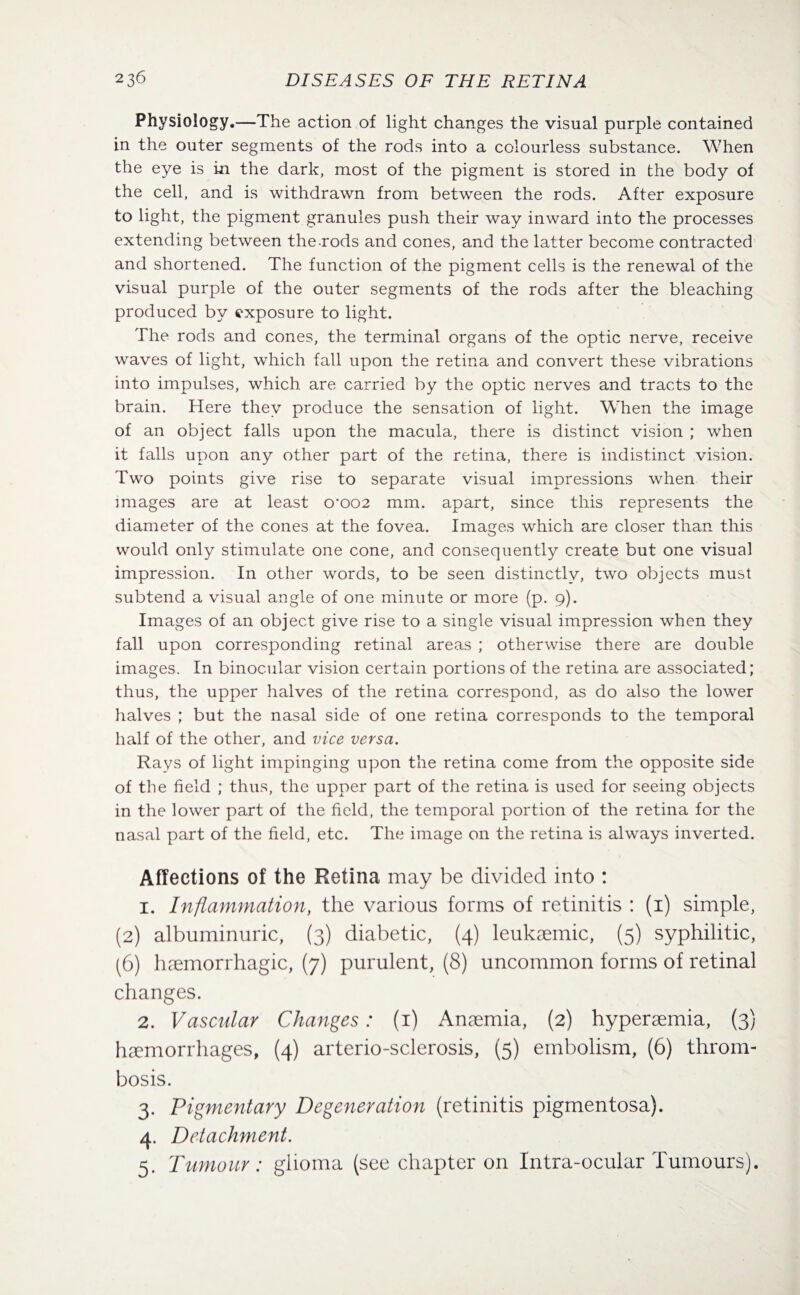 Physiology.—The action of light changes the visual purple contained in the outer segments of the rods into a colourless substance. When the eye is in the dark, most of the pigment is stored in the body of the cell, and is withdrawn from between the rods. After exposure to light, the pigment granules push their way inward into the processes extending between the rods and cones, and the latter become contracted and shortened. The function of the pigment cells is the renewal of the visual purple of the outer segments of the rods after the bleaching produced by exposure to light. The rods and cones, the terminal organs of the optic nerve, receive waves of light, which fall upon the retina and convert these vibrations into impulses, which are carried by the optic nerves and tracts to the brain. Here they produce the sensation of light. When the image of an object falls upon the macula, there is distinct vision ; when it falls upon any other part of the retina, there is indistinct vision. Two points give rise to separate visual impressions when their images are at least 0’002 mm. apart, since this represents the diameter of the cones at the fovea. Images which are closer than this would only stimulate one cone, and consequently create but one visual impression. In other words, to be seen distinctly, two objects must subtend a visual angle of one minute or more (p. 9). Images of an object give rise to a single visual impression when they fall upon corresponding retinal areas ; otherwise there are double images. In binocular vision certain portions of the retina are associated; thus, the upper halves of the retina correspond, as do also the lower halves ; but the nasal side of one retina corresponds to the temporal half of the other, and vice versa. Rays of light impinging upon the retina come from the opposite side of the field ; thus, the upper part of the retina is used for seeing objects in the lower part of the field, the temporal portion of the retina for the nasal part of the field, etc. The image on the retina is always inverted. Affections of the Retina may be divided into : 1. Inflammation, the various forms of retinitis : (1) simple, (2) albuminuric, (3) diabetic, (4) leukaemic, (5) syphilitic, (6) haemorrhagic, (7) purulent, (8) uncommon forms of retinal changes. 2. Vascular Changes: (1) Anaemia, (2) hyperaemia, (3) haemorrhages, (4) arterio-sclerosis, (5) embolism, (6) throm¬ bosis. 3. Pigmentary Degeneration (retinitis pigmentosa). 4. Detachment. 5. Tumour: glioma (see chapter on Intra-ocular Tumours).