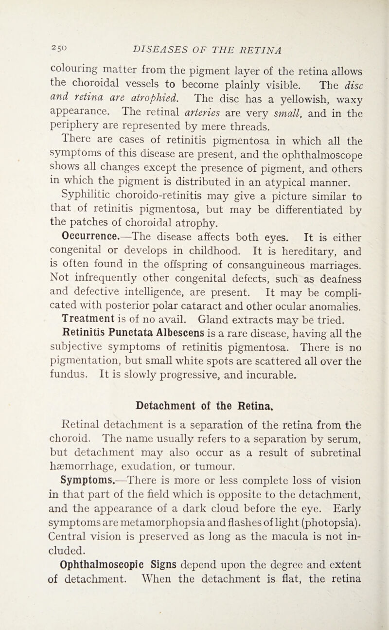 colouring matter from the pigment layer of the retina allows the choroidal vessels to become plainly visible. The disc and retina are atrophied. The disc has a yellowish, waxy appearance. The retinal arteries are very small, and in the periphery are represented by mere threads. There are cases of retinitis pigmentosa in which all the symptoms of this disease are present, and the ophthalmoscope shows all changes except the presence of pigment, and others in which the pigment is distributed in an atypical manner. Syphilitic choroido-retinitis may give a picture similar to that of retinitis pigmentosa, but may be differentiated by the patches of choroidal atrophy. Occurrence.—The disease affects both eyes. It is either congenita] or develops in childhood. It is hereditary, and is often found in the offspring of consanguineous marriages. Not infrequently other congenital defects, such as deafness and defective intelligence, are present. It may be compli¬ cated with posterior polar cataract and other ocular anomalies. Treatment is of no avail. Gland extracts may be tried. Retinitis Punctata Albescens is a rare disease, having all the subjective symptoms of retinitis pigmentosa. There is no pigmentation, but small white spots are scattered all over the fundus. It is slowly progressive, and incurable. Detachment of the Retina. Retinal detachment is a separation of the retina from the choroid. The name usually refers to a separation by serum, but detachment may also occur as a result of subretinal haemorrhage, exudation, or tumour. Symptoms.—There is more or less complete loss of vision in that part of the held which is opposite to the detachment, and the appearance of a dark cloud before the eye. Early symptoms are metamorphopsia and hashes of light (photopsia). Central vision is preserved as long as the macula is not in¬ cluded. Ophthalmoscopic Signs depend upon the degree and extent of detachment. When the detachment is hat, the retina