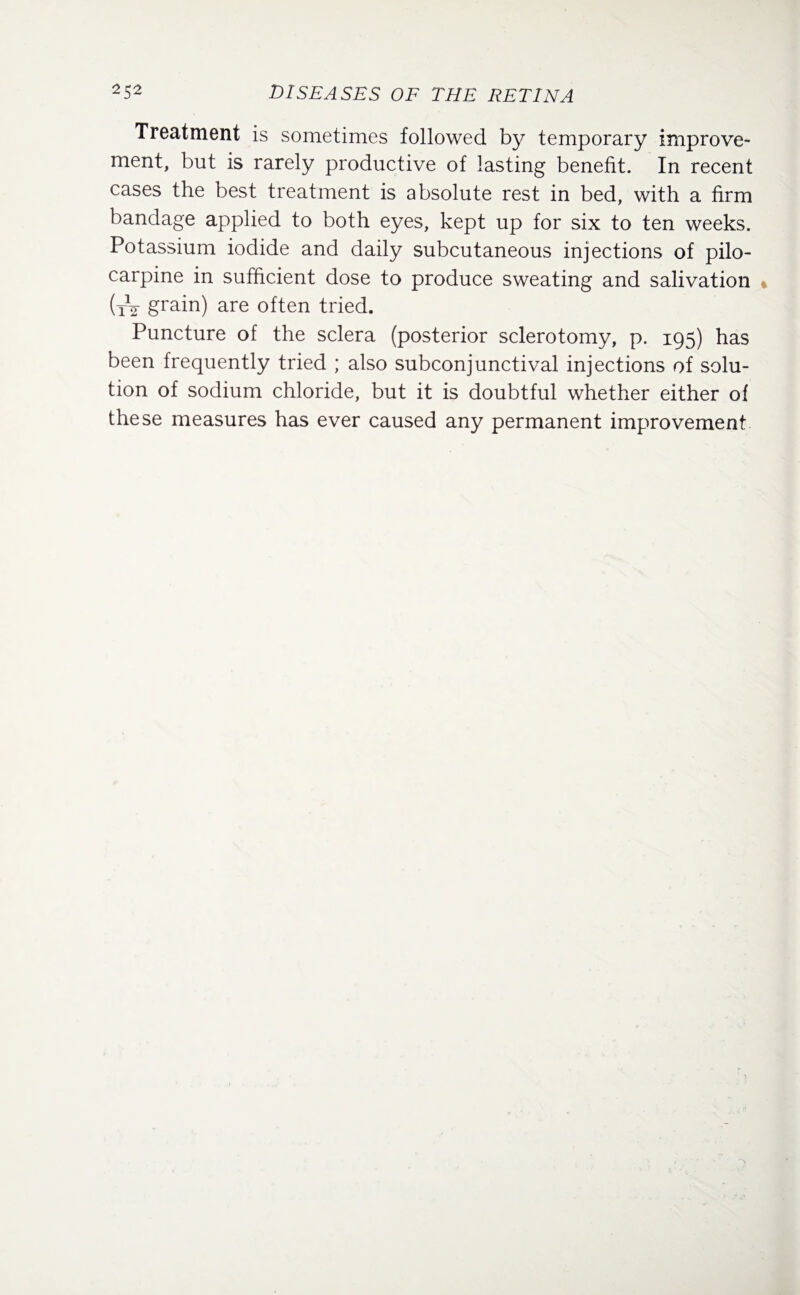 Treatment is sometimes followed by temporary improve¬ ment, but is rarely productive of lasting benefit. In recent cases the best treatment is absolute rest in bed, with a firm bandage applied to both eyes, kept up for six to ten weeks. Potassium iodide and daily subcutaneous injections of pilo¬ carpine in sufficient dose to produce sweating and salivation (tV grain) are often tried. Puncture of the sclera (posterior sclerotomy, p. 195) has been frequently tried ; also subconjunctival injections of solu¬ tion of sodium chloride, but it is doubtful whether either of these measures has ever caused any permanent improvement