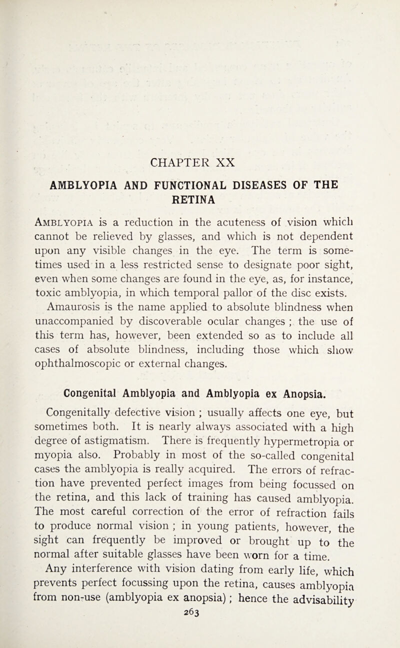 CHAPTER XX AMBLYOPIA AND FUNCTIONAL DISEASES OF THE RETINA Amblyopia is a reduction in the acuteness of vision which cannot be relieved by glasses, and which is not dependent upon any visible changes in the eye. The term is some¬ times used in a less restricted sense to designate poor sight, even when some changes are found in the eye, as, for instance, toxic amblyopia, in which temporal pallor of the disc exists. Amaurosis is the name applied to absolute blindness when unaccompanied by discoverable ocular changes ; the use of this term has, however, been extended so as to include all cases of absolute blindness, including those which show ophthalmoscopic or external changes. Congenital Amblyopia and Amblyopia ex Anopsia. Congenitally defective vision ; usually affects one eye, but sometimes both. It is nearly always associated with a high degree of astigmatism. There is frequently hypermetropia or myopia also. Probably in most of the so-called congenital cases the amblyopia is really acquired. The errors of refrac¬ tion have prevented perfect images from being focussed on the retina, and this lack of training has caused amblyopia. The most careful correction of the error of refraction fails to produce normal vision ; in young patients, however, the sight can frequently be improved or brought up to the normal after suitable glasses have been worn for a time. Any interference with vision dating from early life, which prevents perfect focussing upon the retina, causes amblyopia from non-use (amblyopia ex anopsia); hence the advisability