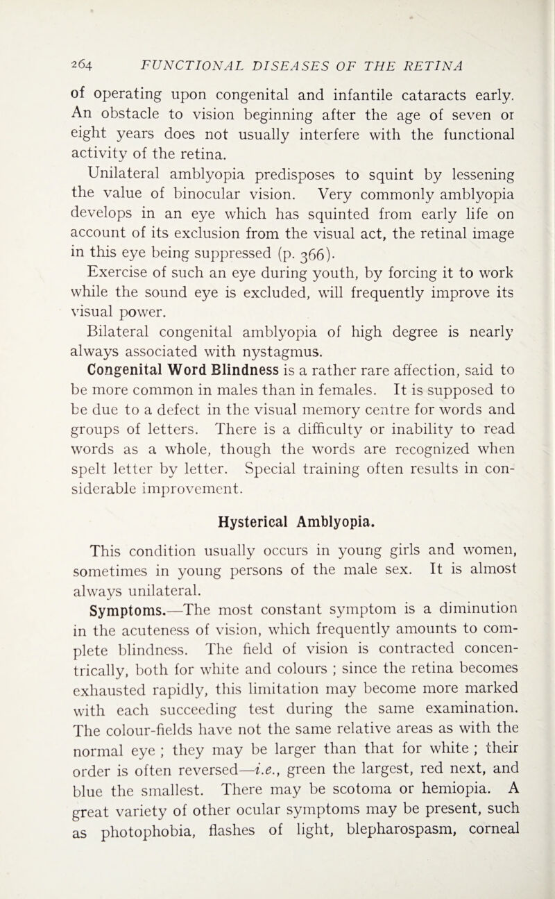 of operating upon congenital and infantile cataracts early. An obstacle to vision beginning after the age of seven or eight years does not usually interfere with the functional activity of the retina. Unilateral amblyopia predisposes to squint by lessening the value of binocular vision. Very commonly amblyopia develops in an eye which has squinted from early life on account of its exclusion from the visual act, the retinal image in this eye being suppressed (p. 366)- Exercise of such an eye during youth, by forcing it to work while the sound eye is excluded, will frequently improve its visual power. Bilateral congenital amblyopia of high degree is nearly always associated with nystagmus. Congenital Word Blindness is a rather rare affection, said to be more common in males than in females. It is supposed to be due to a defect in the visual memory centre for words and groups of letters. There is a difficulty or inability to read words as a whole, though the words are recognized when spelt letter by letter. Special training often results in con¬ siderable improvement. Hysterical Amblyopia. This condition usually occurs in young girls and women, sometimes in young persons of the male sex. It is almost always unilateral. Symptoms.—The most constant symptom is a diminution in the acuteness of vision, which frequently amounts to com¬ plete blindness. The field of vision is contracted concen¬ trically, both for white and colours ; since the retina becomes exhausted rapidly, this limitation may become more marked with each succeeding test during the same examination. The colour-fields have not the same relative areas as with the normal eye ; they may be larger than that for white ; their order is often reversed—i.e.t green the largest, red next, and blue the smallest. There may be scotoma or hemiopia. A great variety of other ocular symptoms may be present, such as photophobia, flashes of light, blepharospasm, corneal