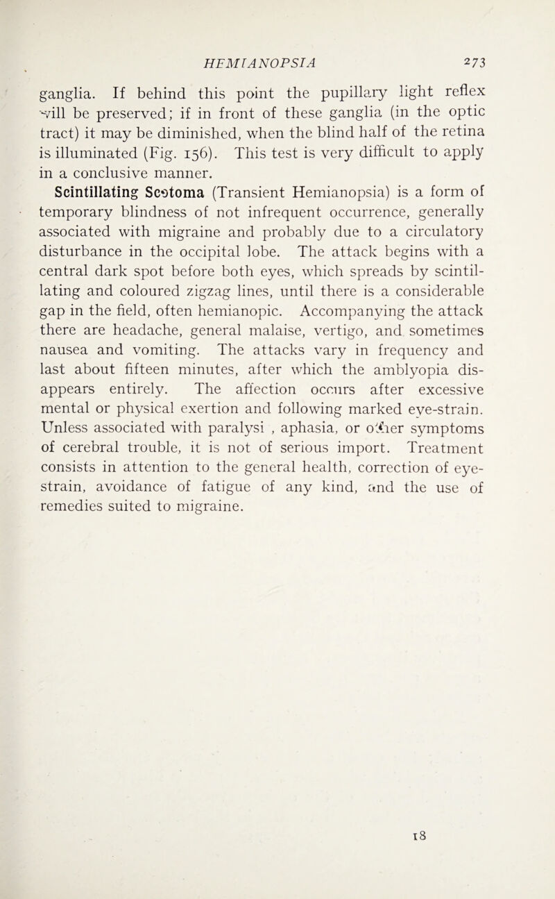 ganglia. If behind this point the pupillary light reflex ~vill be preserved; if in front of these ganglia (in the optic tract) it may be diminished, when the blind half of the retina is illuminated (Fig. 156). This test is very difficult to apply in a conclusive manner. Scintillating Scotoma (Transient Hemianopsia) is a form of temporary blindness of not infrequent occurrence, generally associated with migraine and probably due to a circulatory disturbance in the occipital lobe. The attack begins with a central dark spot before both eyes, which spreads by scintil¬ lating and coloured zigzag lines, until there is a considerable gap in the field, often hemianopic. Accompanying the attack there are headache, general malaise, vertigo, and sometimes nausea and vomiting. The attacks vary in frequency and last about fifteen minutes, after which the amblyopia dis¬ appears entirely. The affection occurs after excessive mental or physical exertion and following marked eye-strain. Unless associated with paralysi , aphasia, or oTrer symptoms of cerebral trouble, it is not of serious import. Treatment consists in attention to the general health, correction of eye- strain, avoidance of fatigue of any kind, and the use of remedies suited to migraine. 18