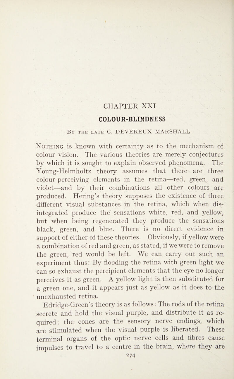 CHAPTER XXI COLOUR-BLINDNESS By the late C. DEVEREUX MARSHALL Nothing is known with certainty as to the mechanism of colour vision. The various theories are merely conjectures by which it is sought to explain observed phenomena. The Young-Helmholtz theory assumes that there are three colour-perceiving elements in the retina—red, green, and violet—and by their combinations all other colours are produced. Hering’s theory supposes the existence of three different visual substances in the retina, which when dis¬ integrated produce the sensations white, red, and yellow, but when being regenerated they produce the sensations black, green, and blue. There is no direct evidence in support of either of these theories. Obviously, if yellow were a combination of red and green, as stated, if we were to remove the green, red would be left. We can carry out such an experiment thus: By flooding the retina with green light we can so exhaust the percipient elements that the eye no longer perceives it as green. A yellow light is then substituted for a green one, and it appears just as yellow as it does to the unexhausted retina. Edridge-Green's theory is as follows: The rods of the retina secrete and hold the visual purple, and distribute it as re¬ quired; the cones are the sensory nerve endings, which are stimulated when the visual purple is liberated. These terminal organs of the optic nerve cells and fibres cause impulses to travel to a centre in the brain, where they are