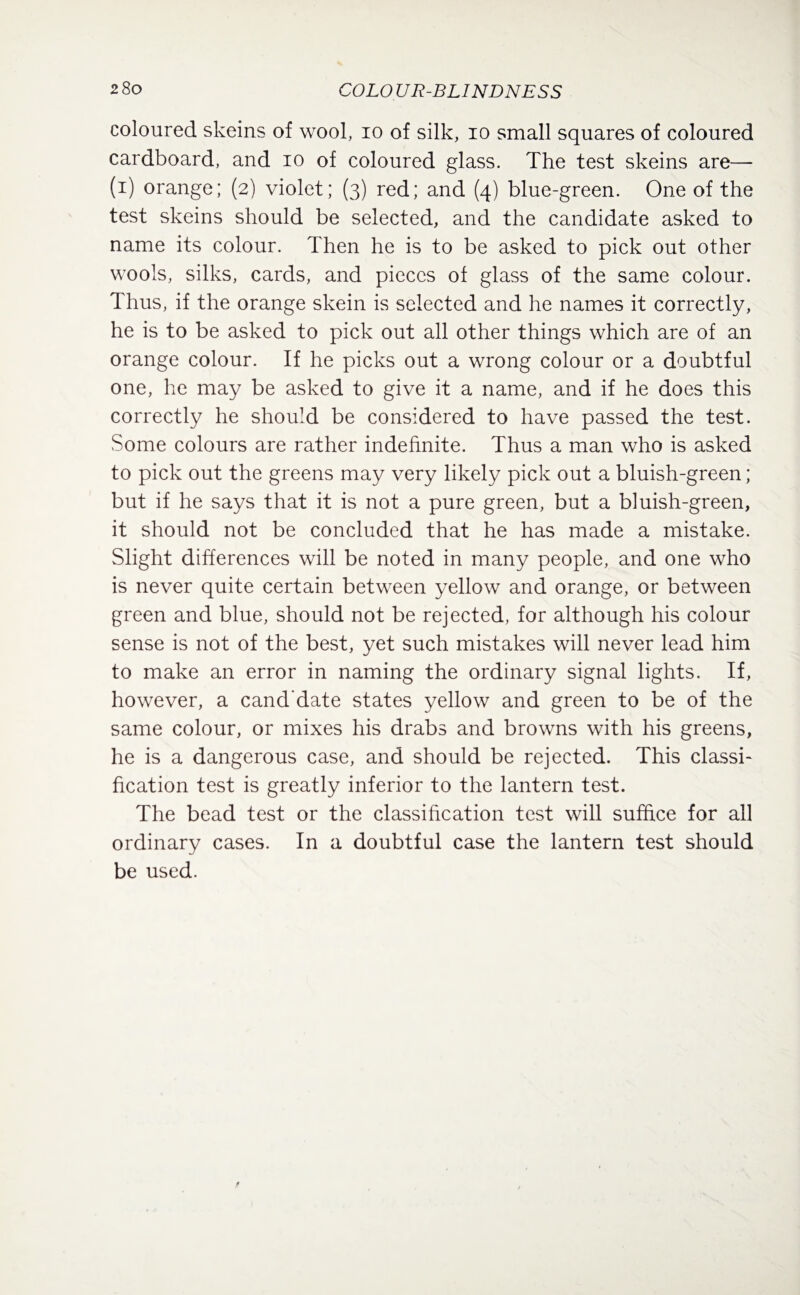 coloured skeins of wool, io of silk, io small squares of coloured cardboard, and io of coloured glass. The test skeins are— (i) orange; (2) violet; (3) red; and (4) blue-green. One of the test skeins should be selected, and the candidate asked to name its colour. Then he is to be asked to pick out other wools, silks, cards, and pieces of glass of the same colour. Thus, if the orange skein is selected and he names it correctly, he is to be asked to pick out all other things which are of an orange colour. If he picks out a wrong colour or a doubtful one, he may be asked to give it a name, and if he does this correctly he should be considered to have passed the test. Some colours are rather indefinite. Thus a man who is asked to pick out the greens may very likely pick out a bluish-green; but if he says that it is not a pure green, but a bluish-green, it should not be concluded that he has made a mistake. Slight differences will be noted in many people, and one who is never quite certain between yellow and orange, or between green and blue, should not be rejected, for although his colour sense is not of the best, yet such mistakes will never lead him to make an error in naming the ordinary signal lights. If, however, a cand'date states yellow and green to be of the same colour, or mixes his drabs and browns with his greens, he is a dangerous case, and should be rejected. This classi¬ fication test is greatly inferior to the lantern test. The bead test or the classification test will suffice for all ordinary cases. In a doubtful case the lantern test should be used.