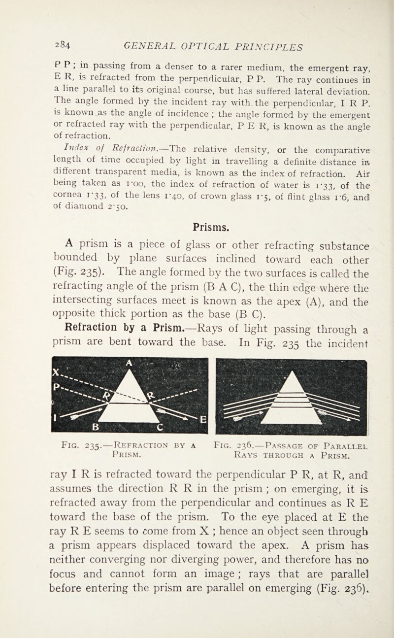 P P , in passing from a denser to a rarer medium, the emergent ray, E R, is refracted from the perpendicular, P P. The ray continues in a line parallel to its original course, but has suffered lateral deviation. The angle formed by the incident ray with the perpendicular, I R P. is known as the angle of incidence ; the angle formed by the emergent or refracted ray with the perpendicular, P E R, is known as the angle of refraction. Index of Refraction.—The relative density, or the comparative length of time occupied by light in travelling a definite distance in different transparent media, is known as the index of refraction. Air being taken as i’oo, the index of refraction of water is 1*33, of the cornea 1*33, of the lens 1-40, of crown glass 1*5, of flint glass i*6, and of diamond 2*50. Prisms. A prism is a piece of glass or other refracting substance bounded by plane surfaces inclined toward each other (Fig. 235). The angle formed by the two surfaces is called the refracting angle of the prism (B A C), the thin edge where the intersecting surfaces meet is known as the apex (A), and the opposite thick portion as the base (B C). Refraction by a Prism.—Rays of light passing through a prism are bent toward the base. In Fig. 235 the incident Fig. 235.—Refraction by a Fig. 236.—Passage of Paraleel. Prism. Rays through a Prism. ray I R is refracted toward the perpendicular P R, at R, and assumes the direction R R in the prism ; on emerging, it is refracted away from the perpendicular and continues as R E. toward the base of the prism. To the eye placed at E the ray R E seems to come from X ; hence an object seen through a prism appears displaced toward the apex. A prism has neither converging nor diverging power, and therefore has no focus and cannot form an image ; rays that are parallel before entering the prism are parallel on emerging (Fig. 236).