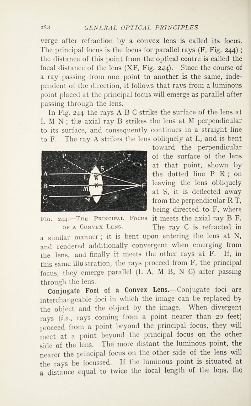 verge after refraction by a convex lens is called its focus. The principal focus is the focus for parallel rays (F, Fig. 244) ; the distance of this point from the optical centre is called the focal distance of the lens (XF, Fig. 244). Since the course of a ray passing from one point to another is the same, inde¬ pendent of the direction, it follows that rays from a luminous point placed at the principal focus will emerge as parallel after passing through the lens. In Fig. 244 the rays ABC strike the surface of the lens at L M N ; the axial ray B strikes the lens at M perpendicular to its surface, and consequently continues in a straight line to F. The ray A strikes the lens obliquely at L, and is bent toward the perpendicular of the surface of the lens at that point, shown by the dotted line P R ; on leaving the lens obliquely at S, it is deflected away from the perpendicular R T, being directed to F, where it meets the axial ray B F. The ray C is refracted in a similar manner ; it is bent upon entering the lens at N, and rendered additionally convergent when emerging from the lens, and finally it meets the other rays at F. If, in this same illu stration, the rays proceed from F, the principal focus, they emerge parallel (L A, M B, N C) after passing through the lens. Conjugate Foci of a Convex Lens.—Conjugate foci are interchangeable foci in which the image can be replaced by the object and the object by the image. When divergent rays (i.e., rays coming from a point nearer than 20 feet) proceed from a point beyond the principal focus, they will meet at a point beyond the principal focus on the other side of the lens. The more distant the luminous point, the nearer the principal focus on the other side of the lens will the rays be focussed. If the luminous point is situated at a distance equal to twice the focal length of the lens, the Fig. 244.—The Principal Focus of a Convex Lens.