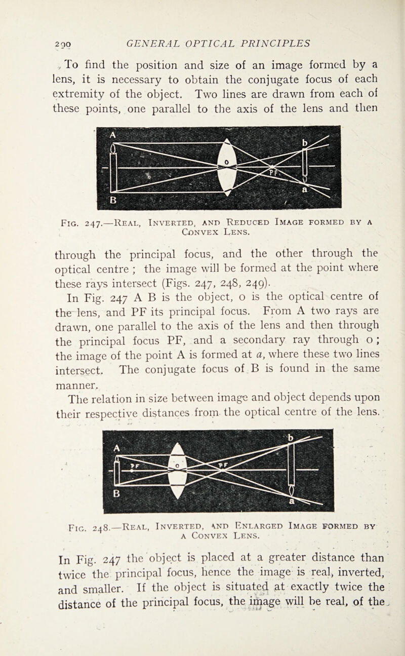 y To find the position and size of an image formed by a lens, it is necessary to obtain the conjugate focus of each extremity of the object. Two lines are drawn from each of these points, one parallel to the axis of the lens and then Fig. 247.—Real, Inverted, and Reduced Image formed by a Convex Lens. through the principal focus, and the other through the optical centre ; the image will be formed at the point where these rays intersect (Figs. 247, 248, 249). In Fig. 247 A B is the object, o is the optical centre of the lens, and PF its principal focus. From A two rays are drawn, one parallel to the axis of the lens and then through the principal focus PF, and a secondary ray through o ; the image of the point A is formed at a, where these two lines intersect. The conjugate focus of B is found in the same manner. The relation in size between image and object depends upon their respective distances from the optical centre of the lens. Fig. 248.—Real, Inverted, \nd Enlarged Image formed by a Convex Lens. • *■ • • ' \ In Fig. 247 the object is placed at a greater distance than twice the principal focus, hence the image is real, inverted, and smaller. If the object is situated at exactly twice the distance of the principal focus, the image will be real, of the.