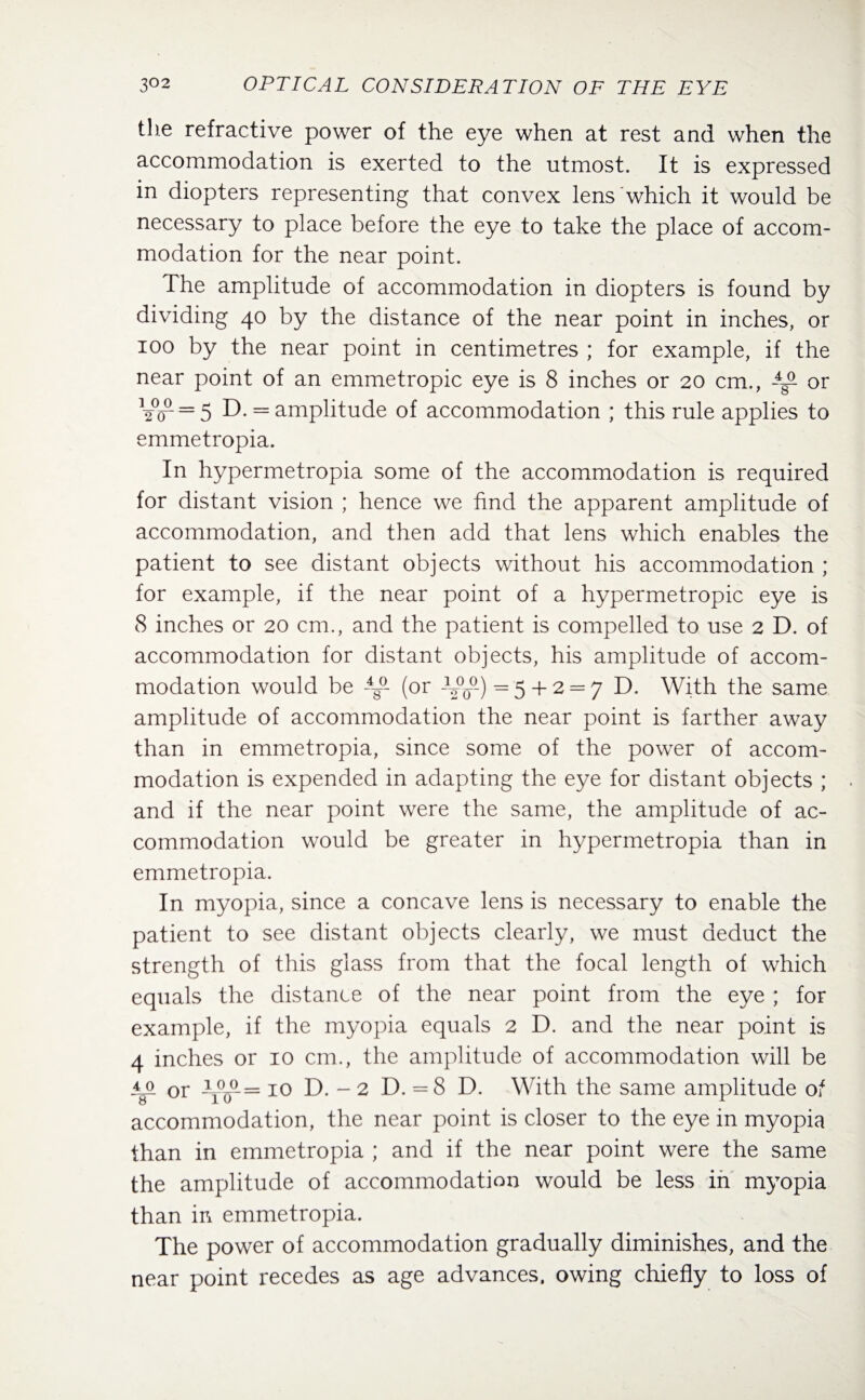 tlie refractive power of the eye when at rest and when the accommodation is exerted to the utmost. It is expressed in diopters representing that convex lens which it would be necessary to place before the eye to take the place of accom¬ modation for the near point. The amplitude of accommodation in diopters is found by dividing 40 by the distance of the near point in inches, or 100 by the near point in centimetres ; for example, if the near point of an emmetropic eye is 8 inches or 20 cm., -4/ or 12°/== 5 D. = amplitude of accommodation ; this rule applies to emmetropia. In hypermetropia some of the accommodation is required for distant vision ; hence we find the apparent amplitude of accommodation, and then add that lens which enables the patient to see distant objects without his accommodation ; for example, if the near point of a hypermetropic eye is 8 inches or 20 cm., and the patient is compelled to use 2 D. of accommodation for distant objects, his amplitude of accom¬ modation would be -4g°- (or -V°o°-) = 5 + 2 = 7 D. With the same amplitude of accommodation the near point is farther away than in emmetropia, since some of the power of accom¬ modation is expended in adapting the eye for distant objects ; and if the near point were the same, the amplitude of ac¬ commodation would be greater in hypermetropia than in emmetropia. In myopia, since a concave lens is necessary to enable the patient to see distant objects clearly, we must deduct the strength of this glass from that the focal length of which equals the distance of the near point from the eye ; for example, if the myopia equals 2 D. and the near point is 4 inches or 10 cm., the amplitude of accommodation will be i_o or -yo0— 10 T>. - 2 D. = 8 D. With the same amplitude of accommodation, the near point is closer to the eye in myopia than in emmetropia ; and if the near point were the same the amplitude of accommodation would be less in myopia than in emmetropia. The power of accommodation gradually diminishes, and the near point recedes as age advances, owing chiefly to loss of