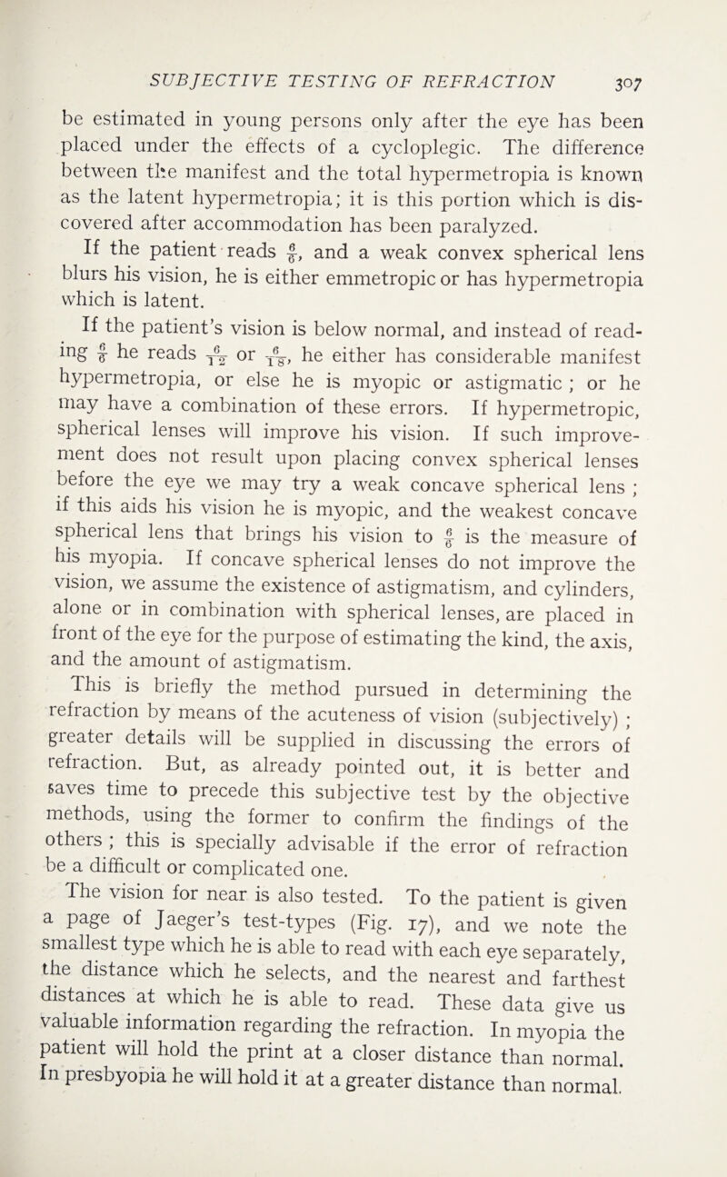 be estimated in young persons only after the eye has been placed under the effects of a cycloplegic. The difference between the manifest and the total hypermetropia is known as the latent hypermetropia; it is this portion which is dis¬ covered after accommodation has been paralyzed. If the patient reads and a weak convex spherical lens blurs his vision, he is either emmetropic or has hypermetropia which is latent. If the patient’s vision is below normal, and instead of read- ing he reads or T6¥, he either has considerable manifest hypermetropia, or else he is myopic or astigmatic ; or he may have a combination of these errors. If hypermetropic, spherical lenses will improve his vision. If such improve¬ ment does not result upon placing convex spherical lenses before the eye we may try a weak concave spherical lens ; if this aids his vision he is myopic, and the weakest concave spheiical lens that brings his vision to f is the measure of his myopia. If concave spherical lenses do not improve the vision, we assume the existence of astigmatism, and cylinders, alone or in combination with spherical lenses, are placed in front of the eye for the purpose of estimating the kind, the axis, and the amount of astigmatism. This is briefly the method pursued in determining the refraction by means of the acuteness of vision (subjectively) ; greater details will be supplied in discussing the errors of refraction. But, as already pointed out, it is better and saves time to precede this subjective test by the objective methods, using the former to confirm the findings of the others ; this is specially advisable if the error of refraction be a difficult or complicated one. The vision for near is also tested. To the patient is given a page of Jaeger’s test-types (Fig. 17), and we note the smallest type which he is able to read with each eye separately, the distance which he selects, and the nearest and farthest distances, at which he is able to read. These data give us valuable information regarding the refraction. In myopia the patient will hold the print at a closer distance than normal. In presbyopia he will hold it at a greater distance than normal*