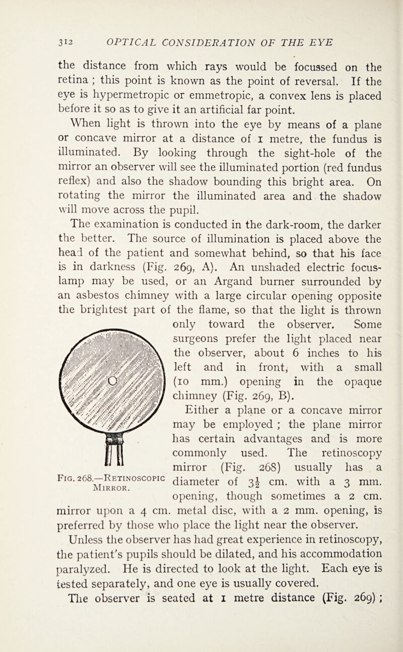 the distance from which rays would be focussed on the retina ; this point is known as the point of reversal. If the eye is hypermetropic or emmetropic, a convex lens is placed before it so as to give it an artificial far point. When light is thrown into the eye by means of a plane or concave mirror at a distance of i metre, the fundus is illuminated. By looking through the sight-hole of the mirror an observer will see the illuminated portion (red fundus reflex) and also the shadow bounding this bright area. On rotating the mirror the illuminated area and the shadow will move across the pupil. The examination is conducted in the dark-room, the darker the better. The source of illumination is placed above the head of the patient and somewhat behind, so that his face is in darkness (Fig. 269, A). An unshaded electric focus- lamp may be used, or an Argand burner surrounded by an asbestos chimney with a large circular opening opposite the brightest part of the flame, so that the light is thrown only toward the observer. Some surgeons prefer the light placed near the observer, about 6 inches to his left and in front, with a small (10 mm.) opening in the opaque chimney (Fig. 269, B). Either a plane or a concave mirror may be employed ; the plane mirror has certain advantages and is more commonly used. The retinoscopy mirror (Fig. 268) usually has a Fig. 268.—Rrtin°scopic ciiameter of 3d cm. with a 3 mm. Mirror. ~ u opening, though sometimes a 2 cm. mirror upon a 4 cm. metal disc, with a 2 mm. opening, is preferred by those who place the light near the observer. Unless the observer has had great experience in retinoscopy, the patient’s pupils should be dilated, and his accommodation paralyzed. He is directed to look at the light. Each eye is tested separately, and one eye is usually covered. The observer is seated at 1 metre distance (Fig. 269) ;