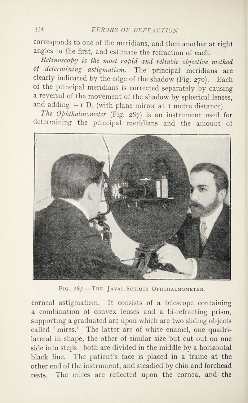 Fig. 287.—The Javal-Schiotz Ophthalmometer. corneal astigmatism. It consists of a telescope containing a combination of convex lenses and a bi-refracting prism, supporting a graduated arc upon which are two sliding objects called ‘ mires/ The latter are of white enamel, one quadri¬ lateral in shape, the other of similar size but cut out on one side into steps ; both are divided in the middle by a horizontal black line. The patient’s face is placed in a frame at the other end of the instrument, and steadied by chin and forehead rests. The mires are reflected upon the cornea, and the coriesponds to one of the meridians, and then another at right angles to the first, and estimate the refraction of each. Retinoscopy is the most rapid and reliable objective method of determining astigmatism. The principal meridians are clearly indicated by the edge of the shadow (Fig. 270). Each of the principal meridians is corrected separately by causing a reversal of the movement of the shadow by spherical lenses, and adding — 1 D. (with plane mirror at 1 metre distance). The Ophthalmometer (Fig. 287) is an instrument used for determining the principal meridians and the amount of