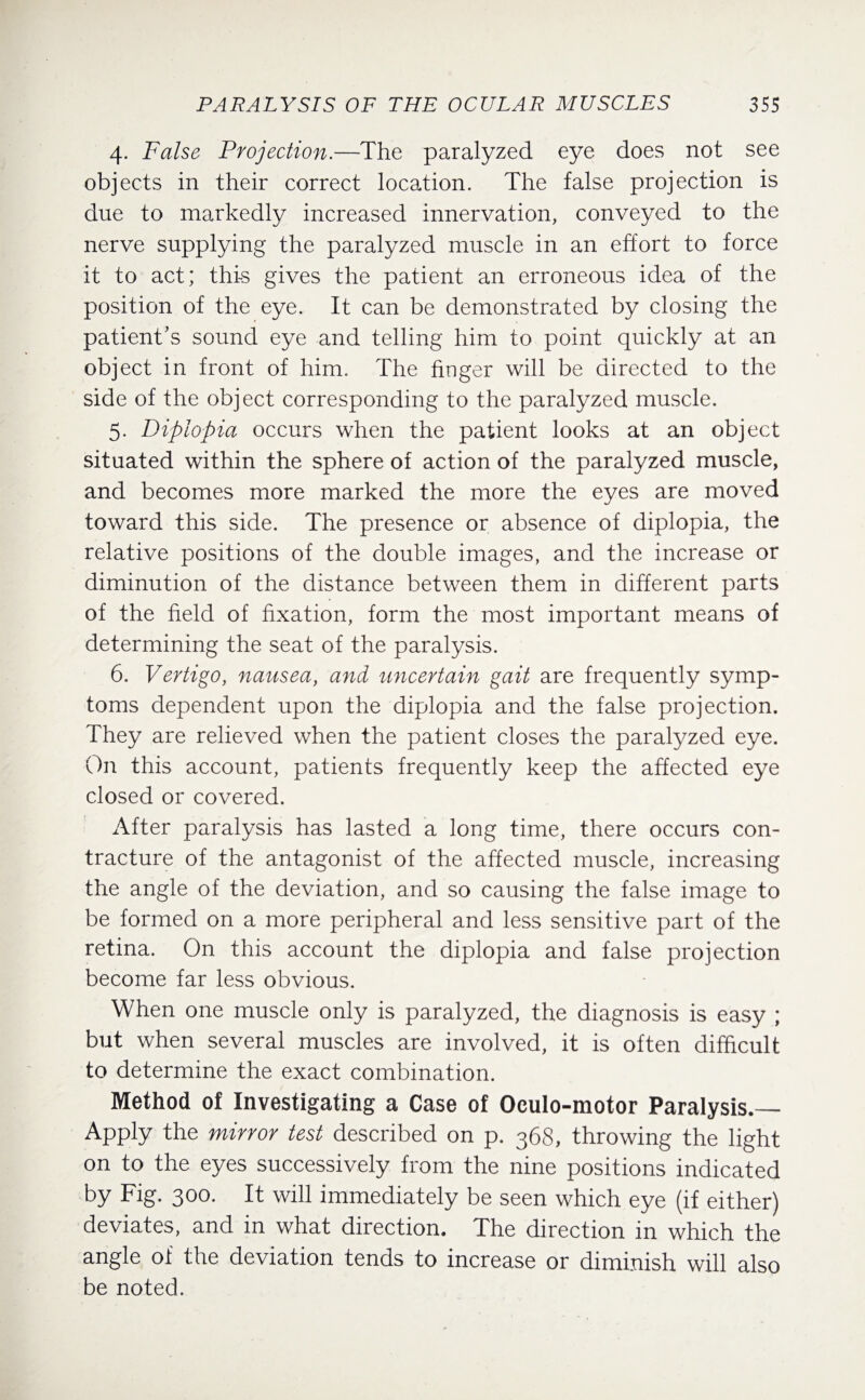 4. False Projection.—The paralyzed eye does not see objects in their correct location. The false projection is due to markedly increased innervation, conveyed to the nerve supplying the paralyzed muscle in an effort to force it to act; this gives the patient an erroneous idea of the position of the eye. It can be demonstrated by closing the patient's sound eye and telling him to point quickly at an object in front of him. The finger will be directed to the side of the object corresponding to the paralyzed muscle. 5. Diplopia occurs when the patient looks at an object situated within the sphere of action of the paralyzed muscle, and becomes more marked the more the eyes are moved toward this side. The presence or absence of diplopia, the relative positions of the double images, and the increase or diminution of the distance between them in different parts of the field of fixation, form the most important means of determining the seat of the paralysis. 6. Vertigo, nausea, and uncertain gait are frequently symp¬ toms dependent upon the diplopia and the false projection. They are relieved when the patient closes the paralyzed eye. On this account, patients frequently keep the affected eye closed or covered. After paralysis has lasted a long time, there occurs con¬ tracture of the antagonist of the affected muscle, increasing the angle of the deviation, and so causing the false image to be formed on a more peripheral and less sensitive part of the retina. On this account the diplopia and false projection become far less obvious. When one muscle only is paralyzed, the diagnosis is easy ; but when several muscles are involved, it is often difficult to determine the exact combination. Method of Investigating a Case of Oculo-motor Paralysis.— Apply the mirror test described on p. 368, throwing the light on to the eyes successively from the nine positions indicated by Fig. 300. It will immediately be seen which eye (if either) deviates, and in what direction. The direction in which the angle of the deviation tends to increase or diminish will also be noted.